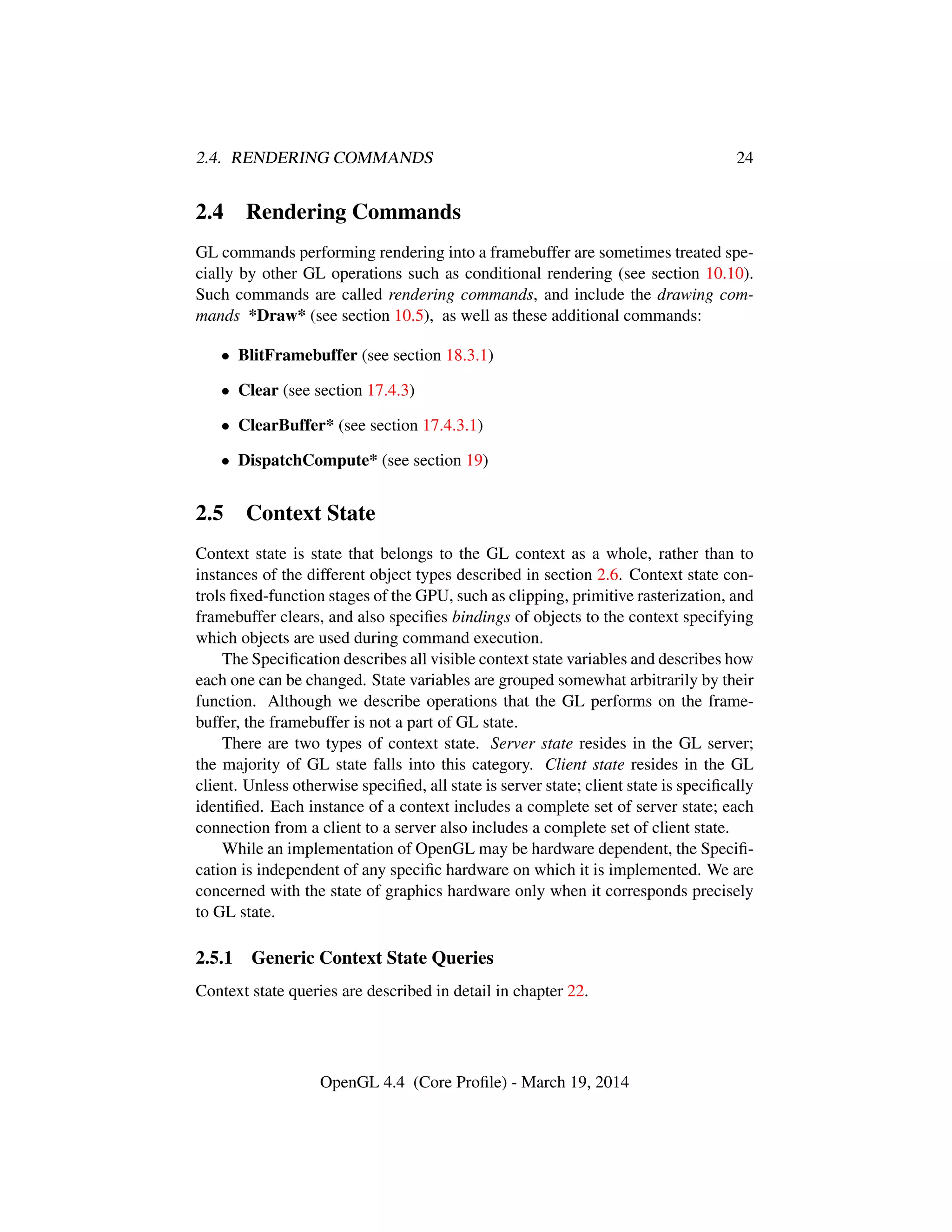2.4. RENDERING COMMANDS 24
2.4 Rendering Commands
GL commands performing rendering into a framebuffer are sometimes treated spe-
cially by other GL operations such as conditional rendering (see section 10.10).
Such commands are called rendering commands, and include the drawing com-
mands *Draw* (see section 10.5), as well as these additional commands:
• BlitFramebuffer (see section 18.3.1)
• Clear (see section 17.4.3)
• ClearBuffer* (see section 17.4.3.1)
• DispatchCompute* (see section 19)
2.5 Context State
Context state is state that belongs to the GL context as a whole, rather than to
instances of the different object types described in section 2.6. Context state con-
trols ﬁxed-function stages of the GPU, such as clipping, primitive rasterization, and
framebuffer clears, and also speciﬁes bindings of objects to the context specifying
which objects are used during command execution.
The Speciﬁcation describes all visible context state variables and describes how
each one can be changed. State variables are grouped somewhat arbitrarily by their
function. Although we describe operations that the GL performs on the frame-
buffer, the framebuffer is not a part of GL state.
There are two types of context state. Server state resides in the GL server;
the majority of GL state falls into this category. Client state resides in the GL
client. Unless otherwise speciﬁed, all state is server state; client state is speciﬁcally
identiﬁed. Each instance of a context includes a complete set of server state; each
connection from a client to a server also includes a complete set of client state.
While an implementation of OpenGL may be hardware dependent, the Speciﬁ-
cation is independent of any speciﬁc hardware on which it is implemented. We are
concerned with the state of graphics hardware only when it corresponds precisely
to GL state.
2.5.1 Generic Context State Queries
Context state queries are described in detail in chapter 22.
OpenGL 4.4 (Core Proﬁle) - March 19, 2014
 
