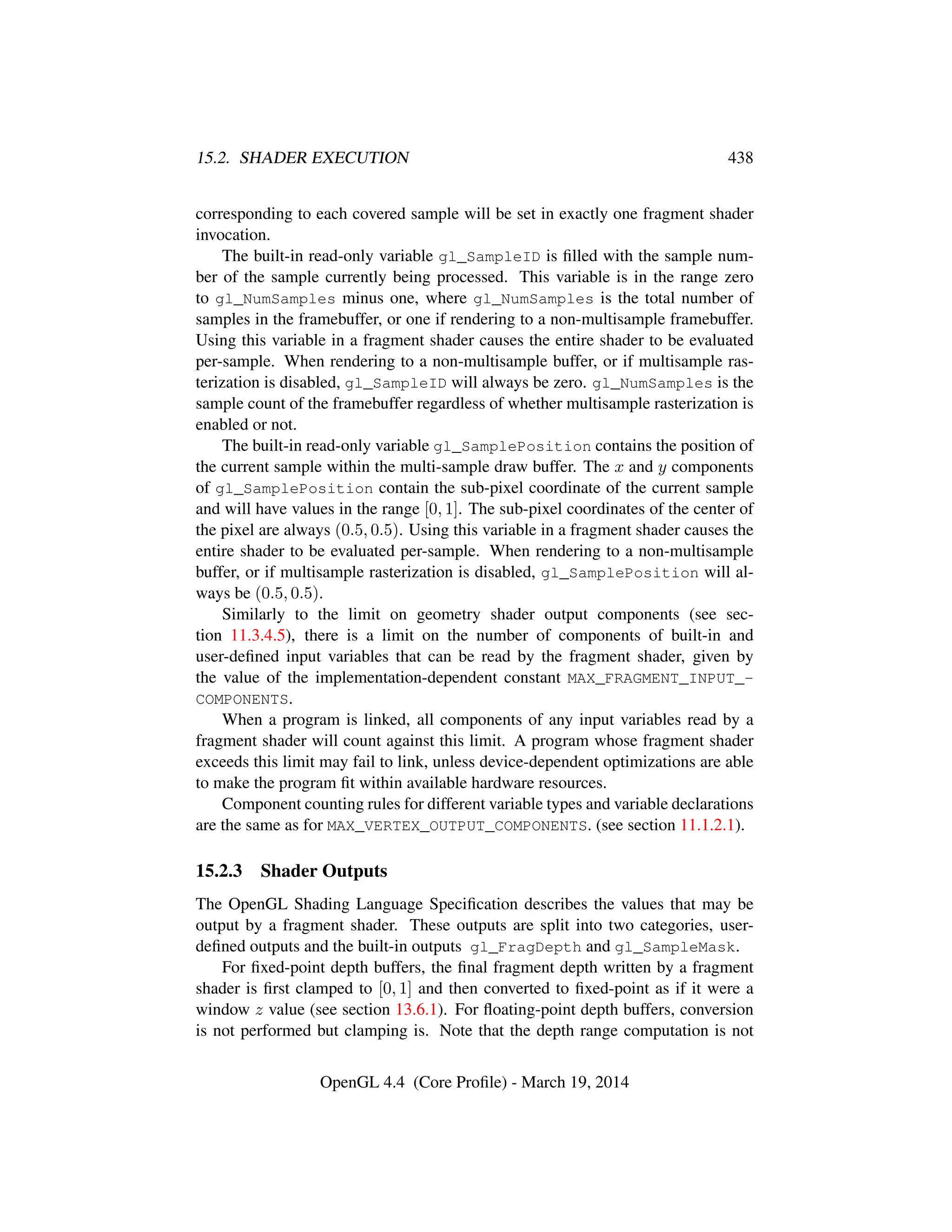 15.2. SHADER EXECUTION 438
corresponding to each covered sample will be set in exactly one fragment shader
invocation.
The built-in read-only variable gl_SampleID is ﬁlled with the sample num-
ber of the sample currently being processed. This variable is in the range zero
to gl_NumSamples minus one, where gl_NumSamples is the total number of
samples in the framebuffer, or one if rendering to a non-multisample framebuffer.
Using this variable in a fragment shader causes the entire shader to be evaluated
per-sample. When rendering to a non-multisample buffer, or if multisample ras-
terization is disabled, gl_SampleID will always be zero. gl_NumSamples is the
sample count of the framebuffer regardless of whether multisample rasterization is
enabled or not.
The built-in read-only variable gl_SamplePosition contains the position of
the current sample within the multi-sample draw buffer. The x and y components
of gl_SamplePosition contain the sub-pixel coordinate of the current sample
and will have values in the range [0, 1]. The sub-pixel coordinates of the center of
the pixel are always (0.5, 0.5). Using this variable in a fragment shader causes the
entire shader to be evaluated per-sample. When rendering to a non-multisample
buffer, or if multisample rasterization is disabled, gl_SamplePosition will al-
ways be (0.5, 0.5).
Similarly to the limit on geometry shader output components (see sec-
tion 11.3.4.5), there is a limit on the number of components of built-in and
user-deﬁned input variables that can be read by the fragment shader, given by
the value of the implementation-dependent constant MAX_FRAGMENT_INPUT_-
COMPONENTS.
When a program is linked, all components of any input variables read by a
fragment shader will count against this limit. A program whose fragment shader
exceeds this limit may fail to link, unless device-dependent optimizations are able
to make the program ﬁt within available hardware resources.
Component counting rules for different variable types and variable declarations
are the same as for MAX_VERTEX_OUTPUT_COMPONENTS. (see section 11.1.2.1).
15.2.3 Shader Outputs
The OpenGL Shading Language Speciﬁcation describes the values that may be
output by a fragment shader. These outputs are split into two categories, user-
deﬁned outputs and the built-in outputs gl_FragDepth and gl_SampleMask.
For ﬁxed-point depth buffers, the ﬁnal fragment depth written by a fragment
shader is ﬁrst clamped to [0, 1] and then converted to ﬁxed-point as if it were a
window z value (see section 13.6.1). For ﬂoating-point depth buffers, conversion
is not performed but clamping is. Note that the depth range computation is not
OpenGL 4.4 (Core Proﬁle) - March 19, 2014
 