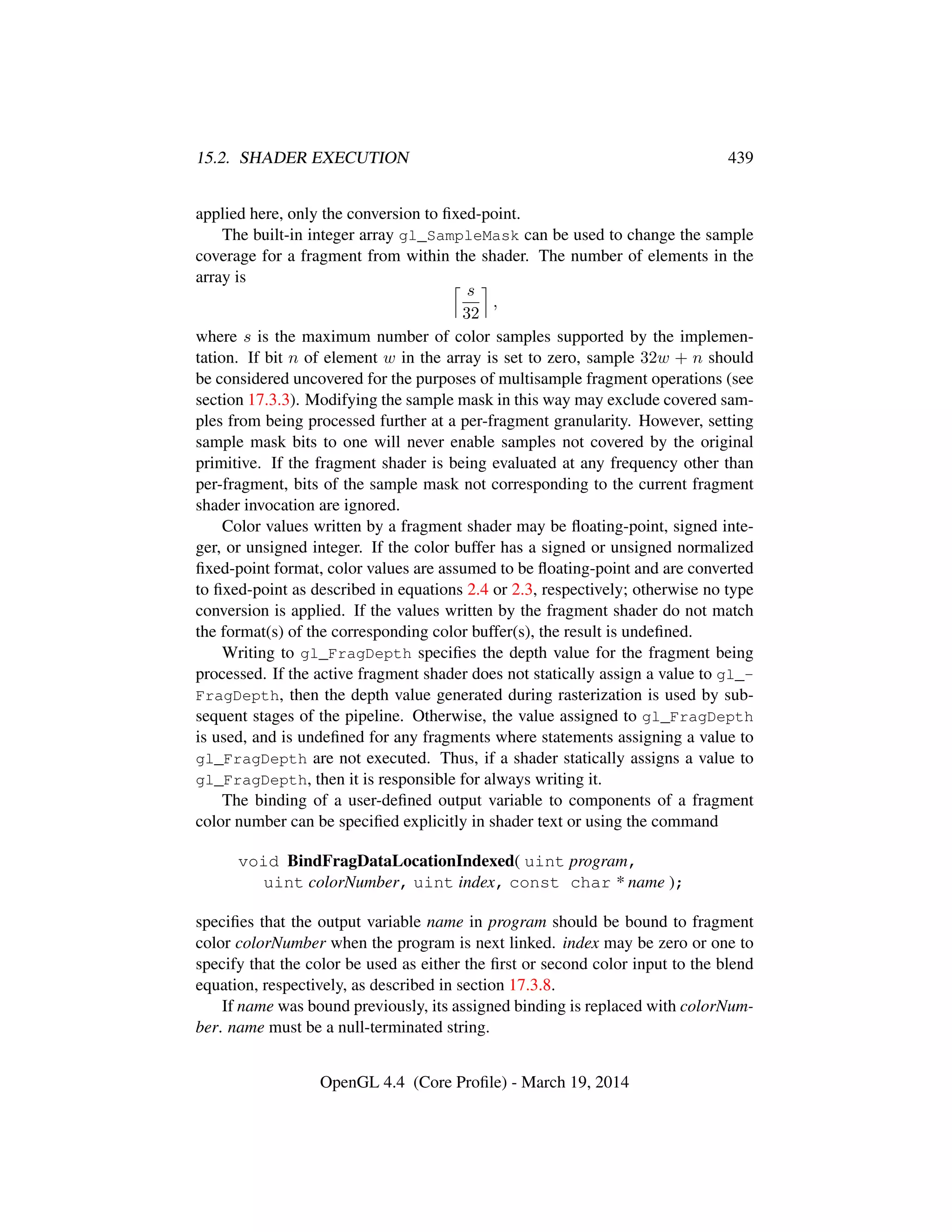 15.2. SHADER EXECUTION 439
applied here, only the conversion to ﬁxed-point.
The built-in integer array gl_SampleMask can be used to change the sample
coverage for a fragment from within the shader. The number of elements in the
array is
s
32
,
where s is the maximum number of color samples supported by the implemen-
tation. If bit n of element w in the array is set to zero, sample 32w + n should
be considered uncovered for the purposes of multisample fragment operations (see
section 17.3.3). Modifying the sample mask in this way may exclude covered sam-
ples from being processed further at a per-fragment granularity. However, setting
sample mask bits to one will never enable samples not covered by the original
primitive. If the fragment shader is being evaluated at any frequency other than
per-fragment, bits of the sample mask not corresponding to the current fragment
shader invocation are ignored.
Color values written by a fragment shader may be ﬂoating-point, signed inte-
ger, or unsigned integer. If the color buffer has a signed or unsigned normalized
ﬁxed-point format, color values are assumed to be ﬂoating-point and are converted
to ﬁxed-point as described in equations 2.4 or 2.3, respectively; otherwise no type
conversion is applied. If the values written by the fragment shader do not match
the format(s) of the corresponding color buffer(s), the result is undeﬁned.
Writing to gl_FragDepth speciﬁes the depth value for the fragment being
processed. If the active fragment shader does not statically assign a value to gl_-
FragDepth, then the depth value generated during rasterization is used by sub-
sequent stages of the pipeline. Otherwise, the value assigned to gl_FragDepth
is used, and is undeﬁned for any fragments where statements assigning a value to
gl_FragDepth are not executed. Thus, if a shader statically assigns a value to
gl_FragDepth, then it is responsible for always writing it.
The binding of a user-deﬁned output variable to components of a fragment
color number can be speciﬁed explicitly in shader text or using the command
void BindFragDataLocationIndexed( uint program,
uint colorNumber, uint index, const char * name );
speciﬁes that the output variable name in program should be bound to fragment
color colorNumber when the program is next linked. index may be zero or one to
specify that the color be used as either the ﬁrst or second color input to the blend
equation, respectively, as described in section 17.3.8.
If name was bound previously, its assigned binding is replaced with colorNum-
ber. name must be a null-terminated string.
OpenGL 4.4 (Core Proﬁle) - March 19, 2014
 