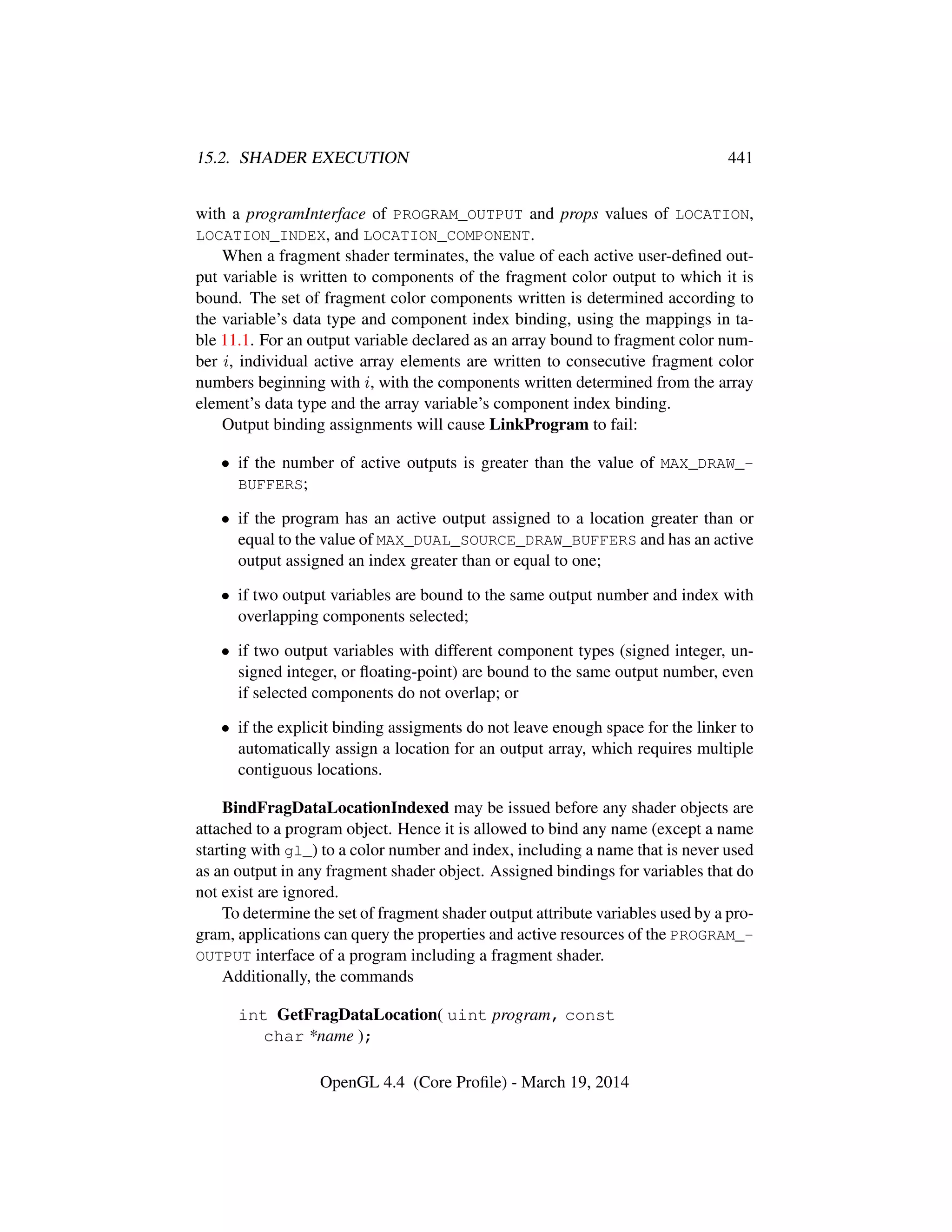 15.2. SHADER EXECUTION 441
with a programInterface of PROGRAM_OUTPUT and props values of LOCATION,
LOCATION_INDEX, and LOCATION_COMPONENT.
When a fragment shader terminates, the value of each active user-deﬁned out-
put variable is written to components of the fragment color output to which it is
bound. The set of fragment color components written is determined according to
the variable’s data type and component index binding, using the mappings in ta-
ble 11.1. For an output variable declared as an array bound to fragment color num-
ber i, individual active array elements are written to consecutive fragment color
numbers beginning with i, with the components written determined from the array
element’s data type and the array variable’s component index binding.
Output binding assignments will cause LinkProgram to fail:
• if the number of active outputs is greater than the value of MAX_DRAW_-
BUFFERS;
• if the program has an active output assigned to a location greater than or
equal to the value of MAX_DUAL_SOURCE_DRAW_BUFFERS and has an active
output assigned an index greater than or equal to one;
• if two output variables are bound to the same output number and index with
overlapping components selected;
• if two output variables with different component types (signed integer, un-
signed integer, or ﬂoating-point) are bound to the same output number, even
if selected components do not overlap; or
• if the explicit binding assigments do not leave enough space for the linker to
automatically assign a location for an output array, which requires multiple
contiguous locations.
BindFragDataLocationIndexed may be issued before any shader objects are
attached to a program object. Hence it is allowed to bind any name (except a name
starting with gl_) to a color number and index, including a name that is never used
as an output in any fragment shader object. Assigned bindings for variables that do
not exist are ignored.
To determine the set of fragment shader output attribute variables used by a pro-
gram, applications can query the properties and active resources of the PROGRAM_-
OUTPUT interface of a program including a fragment shader.
Additionally, the commands
int GetFragDataLocation( uint program, const
char *name );
OpenGL 4.4 (Core Proﬁle) - March 19, 2014
 