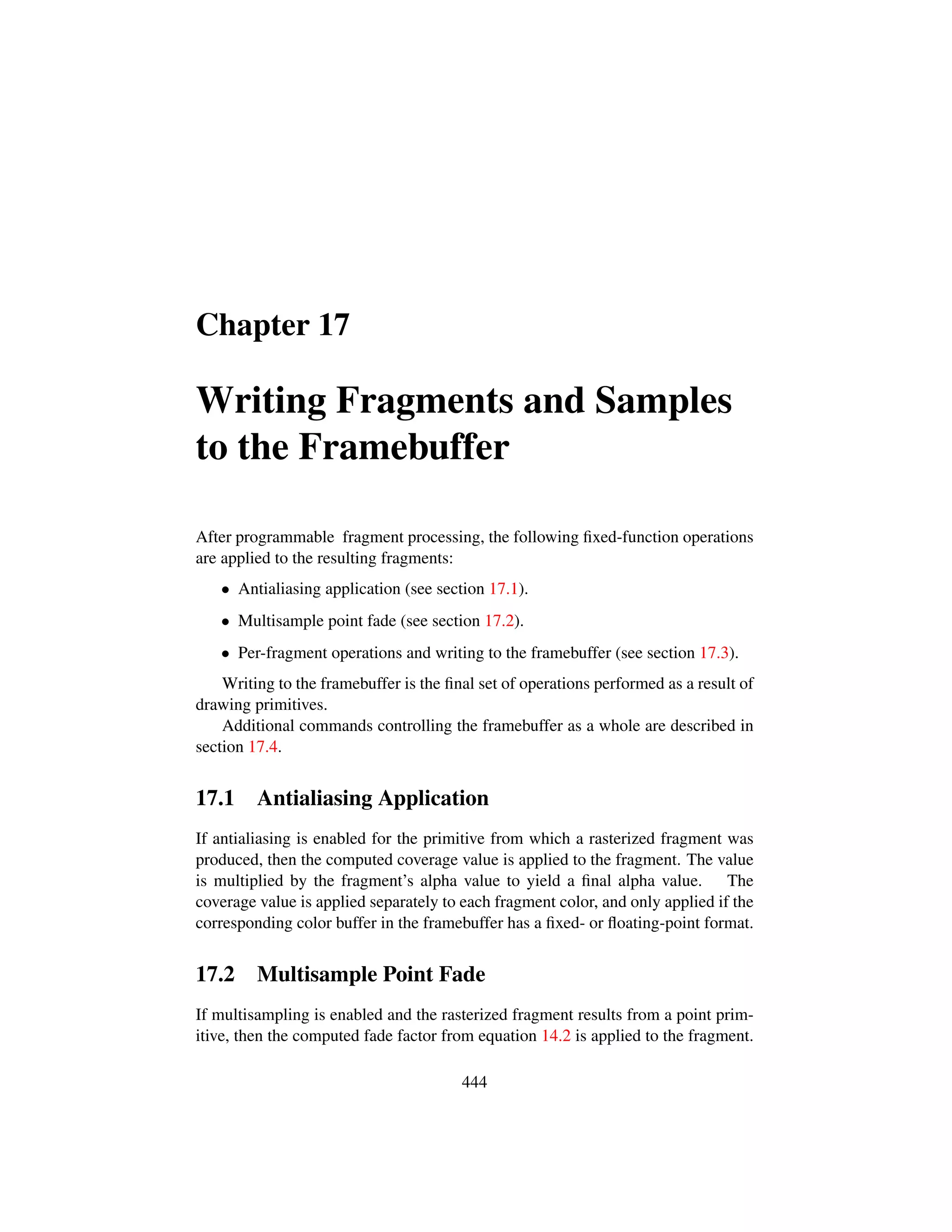 Chapter 17
Writing Fragments and Samples
to the Framebuffer
After programmable fragment processing, the following ﬁxed-function operations
are applied to the resulting fragments:
• Antialiasing application (see section 17.1).
• Multisample point fade (see section 17.2).
• Per-fragment operations and writing to the framebuffer (see section 17.3).
Writing to the framebuffer is the ﬁnal set of operations performed as a result of
drawing primitives.
Additional commands controlling the framebuffer as a whole are described in
section 17.4.
17.1 Antialiasing Application
If antialiasing is enabled for the primitive from which a rasterized fragment was
produced, then the computed coverage value is applied to the fragment. The value
is multiplied by the fragment’s alpha value to yield a ﬁnal alpha value. The
coverage value is applied separately to each fragment color, and only applied if the
corresponding color buffer in the framebuffer has a ﬁxed- or ﬂoating-point format.
17.2 Multisample Point Fade
If multisampling is enabled and the rasterized fragment results from a point prim-
itive, then the computed fade factor from equation 14.2 is applied to the fragment.
444
 
