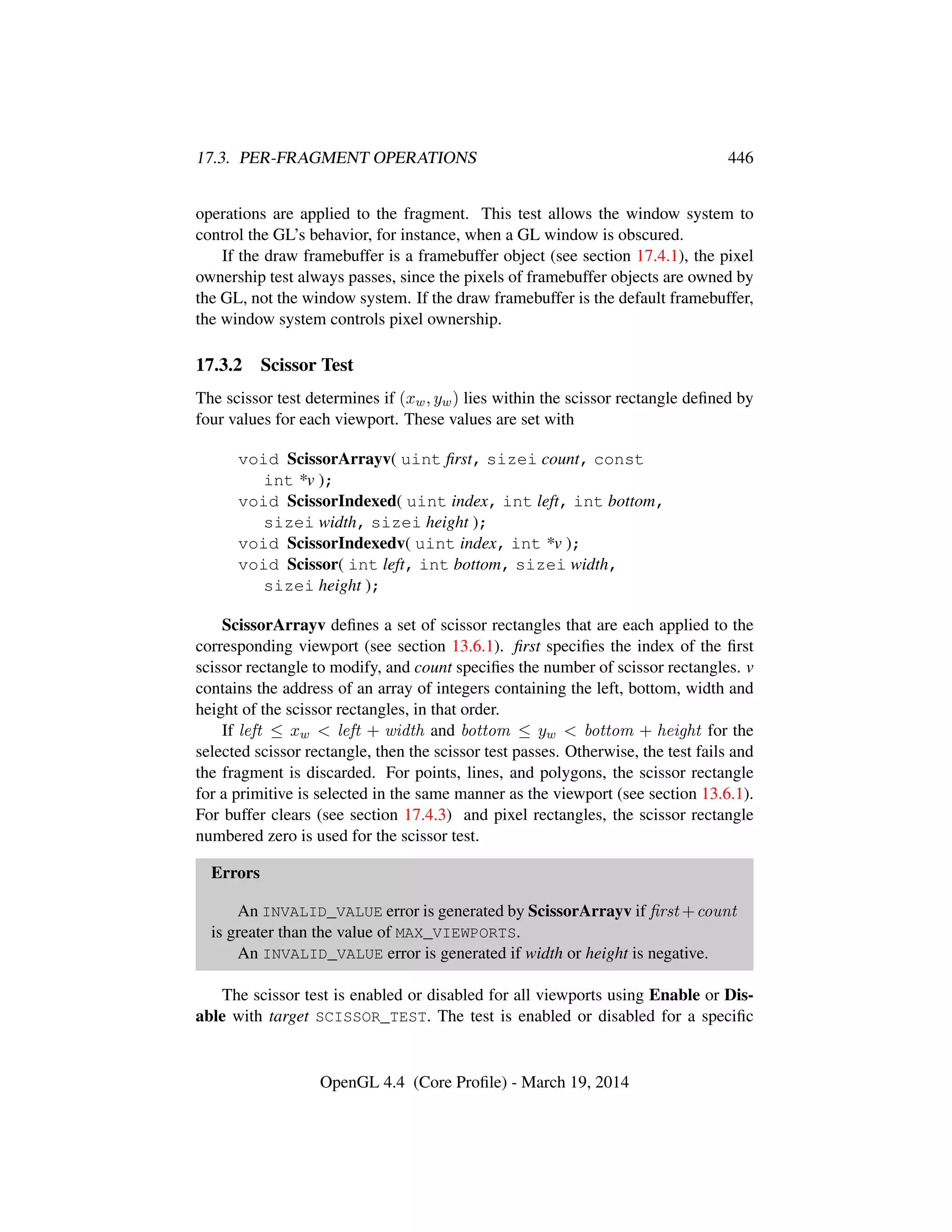 17.3. PER-FRAGMENT OPERATIONS 446
operations are applied to the fragment. This test allows the window system to
control the GL’s behavior, for instance, when a GL window is obscured.
If the draw framebuffer is a framebuffer object (see section 17.4.1), the pixel
ownership test always passes, since the pixels of framebuffer objects are owned by
the GL, not the window system. If the draw framebuffer is the default framebuffer,
the window system controls pixel ownership.
17.3.2 Scissor Test
The scissor test determines if (xw, yw) lies within the scissor rectangle deﬁned by
four values for each viewport. These values are set with
void ScissorArrayv( uint ﬁrst, sizei count, const
int *v );
void ScissorIndexed( uint index, int left, int bottom,
sizei width, sizei height );
void ScissorIndexedv( uint index, int *v );
void Scissor( int left, int bottom, sizei width,
sizei height );
ScissorArrayv deﬁnes a set of scissor rectangles that are each applied to the
corresponding viewport (see section 13.6.1). ﬁrst speciﬁes the index of the ﬁrst
scissor rectangle to modify, and count speciﬁes the number of scissor rectangles. v
contains the address of an array of integers containing the left, bottom, width and
height of the scissor rectangles, in that order.
If left ≤ xw  left + width and bottom ≤ yw  bottom + height for the
selected scissor rectangle, then the scissor test passes. Otherwise, the test fails and
the fragment is discarded. For points, lines, and polygons, the scissor rectangle
for a primitive is selected in the same manner as the viewport (see section 13.6.1).
For buffer clears (see section 17.4.3) and pixel rectangles, the scissor rectangle
numbered zero is used for the scissor test.
Errors
An INVALID_VALUE error is generated by ScissorArrayv if ﬁrst +count
is greater than the value of MAX_VIEWPORTS.
An INVALID_VALUE error is generated if width or height is negative.
The scissor test is enabled or disabled for all viewports using Enable or Dis-
able with target SCISSOR_TEST. The test is enabled or disabled for a speciﬁc
OpenGL 4.4 (Core Proﬁle) - March 19, 2014
 