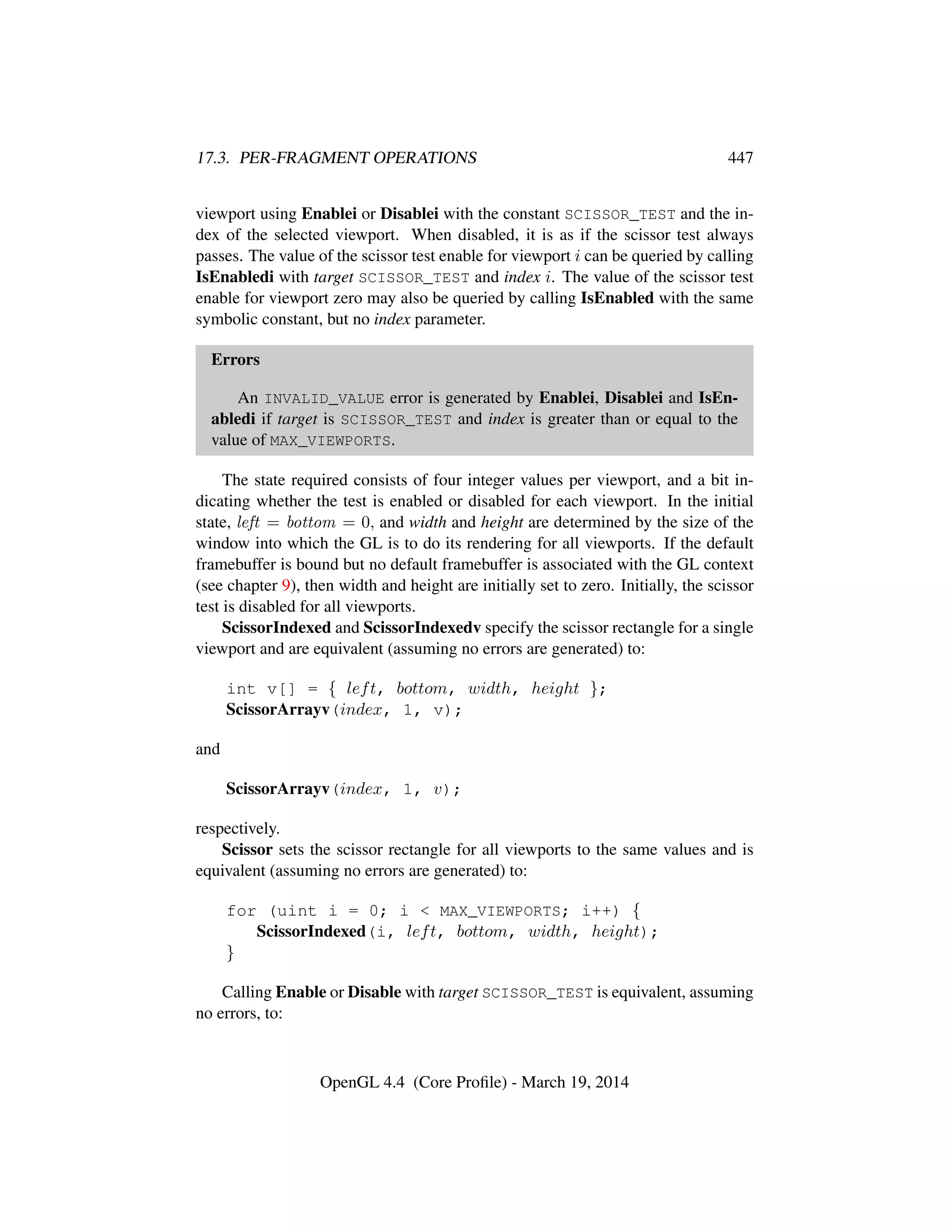 17.3. PER-FRAGMENT OPERATIONS 447
viewport using Enablei or Disablei with the constant SCISSOR_TEST and the in-
dex of the selected viewport. When disabled, it is as if the scissor test always
passes. The value of the scissor test enable for viewport i can be queried by calling
IsEnabledi with target SCISSOR_TEST and index i. The value of the scissor test
enable for viewport zero may also be queried by calling IsEnabled with the same
symbolic constant, but no index parameter.
Errors
An INVALID_VALUE error is generated by Enablei, Disablei and IsEn-
abledi if target is SCISSOR_TEST and index is greater than or equal to the
value of MAX_VIEWPORTS.
The state required consists of four integer values per viewport, and a bit in-
dicating whether the test is enabled or disabled for each viewport. In the initial
state, left = bottom = 0, and width and height are determined by the size of the
window into which the GL is to do its rendering for all viewports. If the default
framebuffer is bound but no default framebuffer is associated with the GL context
(see chapter 9), then width and height are initially set to zero. Initially, the scissor
test is disabled for all viewports.
ScissorIndexed and ScissorIndexedv specify the scissor rectangle for a single
viewport and are equivalent (assuming no errors are generated) to:
int v[] = { left, bottom, width, height };
ScissorArrayv(index, 1, v);
and
ScissorArrayv(index, 1, v);
respectively.
Scissor sets the scissor rectangle for all viewports to the same values and is
equivalent (assuming no errors are generated) to:
for (uint i = 0; i  MAX_VIEWPORTS; i++) {
ScissorIndexed(i, left, bottom, width, height);
}
Calling Enable or Disable with target SCISSOR_TEST is equivalent, assuming
no errors, to:
OpenGL 4.4 (Core Proﬁle) - March 19, 2014
 