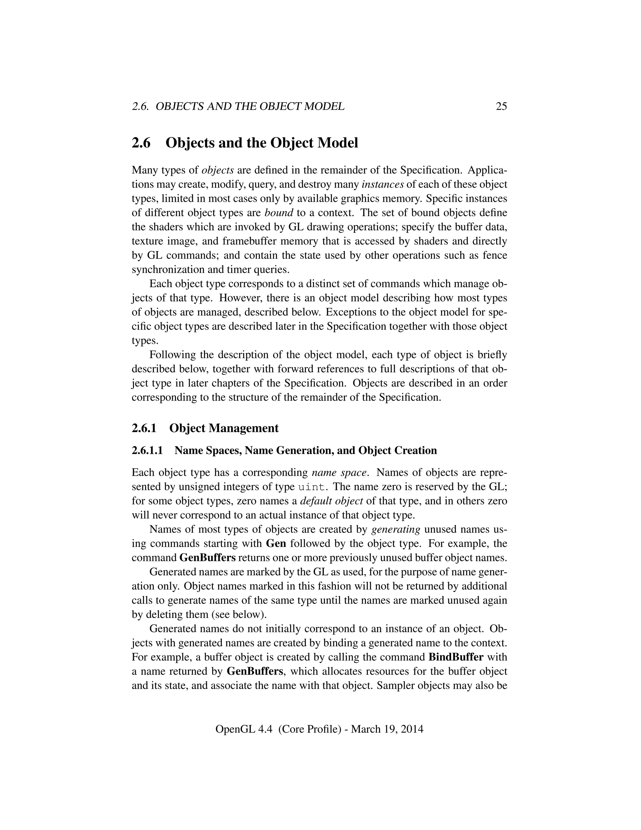 2.6. OBJECTS AND THE OBJECT MODEL 25
2.6 Objects and the Object Model
Many types of objects are deﬁned in the remainder of the Speciﬁcation. Applica-
tions may create, modify, query, and destroy many instances of each of these object
types, limited in most cases only by available graphics memory. Speciﬁc instances
of different object types are bound to a context. The set of bound objects deﬁne
the shaders which are invoked by GL drawing operations; specify the buffer data,
texture image, and framebuffer memory that is accessed by shaders and directly
by GL commands; and contain the state used by other operations such as fence
synchronization and timer queries.
Each object type corresponds to a distinct set of commands which manage ob-
jects of that type. However, there is an object model describing how most types
of objects are managed, described below. Exceptions to the object model for spe-
ciﬁc object types are described later in the Speciﬁcation together with those object
types.
Following the description of the object model, each type of object is brieﬂy
described below, together with forward references to full descriptions of that ob-
ject type in later chapters of the Speciﬁcation. Objects are described in an order
corresponding to the structure of the remainder of the Speciﬁcation.
2.6.1 Object Management
2.6.1.1 Name Spaces, Name Generation, and Object Creation
Each object type has a corresponding name space. Names of objects are repre-
sented by unsigned integers of type uint. The name zero is reserved by the GL;
for some object types, zero names a default object of that type, and in others zero
will never correspond to an actual instance of that object type.
Names of most types of objects are created by generating unused names us-
ing commands starting with Gen followed by the object type. For example, the
command GenBuffers returns one or more previously unused buffer object names.
Generated names are marked by the GL as used, for the purpose of name gener-
ation only. Object names marked in this fashion will not be returned by additional
calls to generate names of the same type until the names are marked unused again
by deleting them (see below).
Generated names do not initially correspond to an instance of an object. Ob-
jects with generated names are created by binding a generated name to the context.
For example, a buffer object is created by calling the command BindBuffer with
a name returned by GenBuffers, which allocates resources for the buffer object
and its state, and associate the name with that object. Sampler objects may also be
OpenGL 4.4 (Core Proﬁle) - March 19, 2014
 