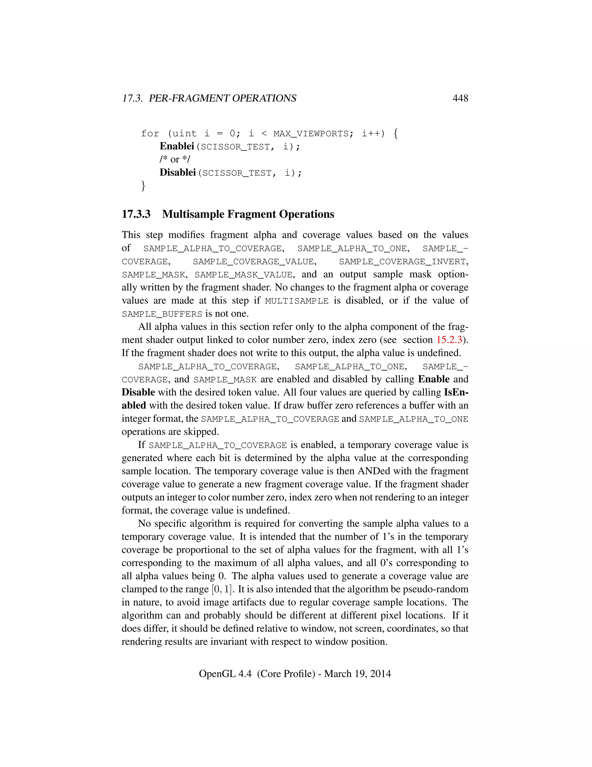 17.3. PER-FRAGMENT OPERATIONS 448
for (uint i = 0; i  MAX_VIEWPORTS; i++) {
Enablei(SCISSOR_TEST, i);
/* or */
Disablei(SCISSOR_TEST, i);
}
17.3.3 Multisample Fragment Operations
This step modiﬁes fragment alpha and coverage values based on the values
of SAMPLE_ALPHA_TO_COVERAGE, SAMPLE_ALPHA_TO_ONE, SAMPLE_-
COVERAGE, SAMPLE_COVERAGE_VALUE, SAMPLE_COVERAGE_INVERT,
SAMPLE_MASK, SAMPLE_MASK_VALUE, and an output sample mask option-
ally written by the fragment shader. No changes to the fragment alpha or coverage
values are made at this step if MULTISAMPLE is disabled, or if the value of
SAMPLE_BUFFERS is not one.
All alpha values in this section refer only to the alpha component of the frag-
ment shader output linked to color number zero, index zero (see section 15.2.3).
If the fragment shader does not write to this output, the alpha value is undeﬁned.
SAMPLE_ALPHA_TO_COVERAGE, SAMPLE_ALPHA_TO_ONE, SAMPLE_-
COVERAGE, and SAMPLE_MASK are enabled and disabled by calling Enable and
Disable with the desired token value. All four values are queried by calling IsEn-
abled with the desired token value. If draw buffer zero references a buffer with an
integer format, the SAMPLE_ALPHA_TO_COVERAGE and SAMPLE_ALPHA_TO_ONE
operations are skipped.
If SAMPLE_ALPHA_TO_COVERAGE is enabled, a temporary coverage value is
generated where each bit is determined by the alpha value at the corresponding
sample location. The temporary coverage value is then ANDed with the fragment
coverage value to generate a new fragment coverage value. If the fragment shader
outputs an integer to color number zero, index zero when not rendering to an integer
format, the coverage value is undeﬁned.
No speciﬁc algorithm is required for converting the sample alpha values to a
temporary coverage value. It is intended that the number of 1’s in the temporary
coverage be proportional to the set of alpha values for the fragment, with all 1’s
corresponding to the maximum of all alpha values, and all 0’s corresponding to
all alpha values being 0. The alpha values used to generate a coverage value are
clamped to the range [0, 1]. It is also intended that the algorithm be pseudo-random
in nature, to avoid image artifacts due to regular coverage sample locations. The
algorithm can and probably should be different at different pixel locations. If it
does differ, it should be deﬁned relative to window, not screen, coordinates, so that
rendering results are invariant with respect to window position.
OpenGL 4.4 (Core Proﬁle) - March 19, 2014
 