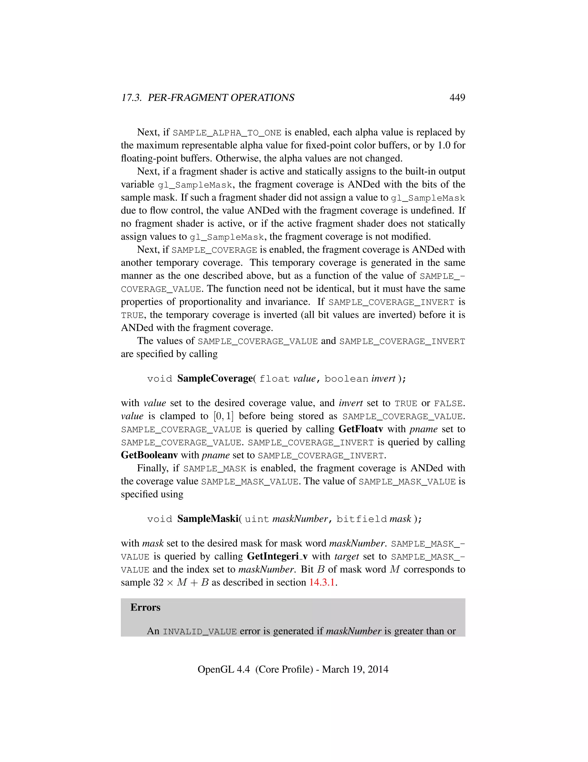 17.3. PER-FRAGMENT OPERATIONS 449
Next, if SAMPLE_ALPHA_TO_ONE is enabled, each alpha value is replaced by
the maximum representable alpha value for ﬁxed-point color buffers, or by 1.0 for
ﬂoating-point buffers. Otherwise, the alpha values are not changed.
Next, if a fragment shader is active and statically assigns to the built-in output
variable gl_SampleMask, the fragment coverage is ANDed with the bits of the
sample mask. If such a fragment shader did not assign a value to gl_SampleMask
due to ﬂow control, the value ANDed with the fragment coverage is undeﬁned. If
no fragment shader is active, or if the active fragment shader does not statically
assign values to gl_SampleMask, the fragment coverage is not modiﬁed.
Next, if SAMPLE_COVERAGE is enabled, the fragment coverage is ANDed with
another temporary coverage. This temporary coverage is generated in the same
manner as the one described above, but as a function of the value of SAMPLE_-
COVERAGE_VALUE. The function need not be identical, but it must have the same
properties of proportionality and invariance. If SAMPLE_COVERAGE_INVERT is
TRUE, the temporary coverage is inverted (all bit values are inverted) before it is
ANDed with the fragment coverage.
The values of SAMPLE_COVERAGE_VALUE and SAMPLE_COVERAGE_INVERT
are speciﬁed by calling
void SampleCoverage( float value, boolean invert );
with value set to the desired coverage value, and invert set to TRUE or FALSE.
value is clamped to [0, 1] before being stored as SAMPLE_COVERAGE_VALUE.
SAMPLE_COVERAGE_VALUE is queried by calling GetFloatv with pname set to
SAMPLE_COVERAGE_VALUE. SAMPLE_COVERAGE_INVERT is queried by calling
GetBooleanv with pname set to SAMPLE_COVERAGE_INVERT.
Finally, if SAMPLE_MASK is enabled, the fragment coverage is ANDed with
the coverage value SAMPLE_MASK_VALUE. The value of SAMPLE_MASK_VALUE is
speciﬁed using
void SampleMaski( uint maskNumber, bitfield mask );
with mask set to the desired mask for mask word maskNumber. SAMPLE_MASK_-
VALUE is queried by calling GetIntegeri v with target set to SAMPLE_MASK_-
VALUE and the index set to maskNumber. Bit B of mask word M corresponds to
sample 32 × M + B as described in section 14.3.1.
Errors
An INVALID_VALUE error is generated if maskNumber is greater than or
OpenGL 4.4 (Core Proﬁle) - March 19, 2014
 