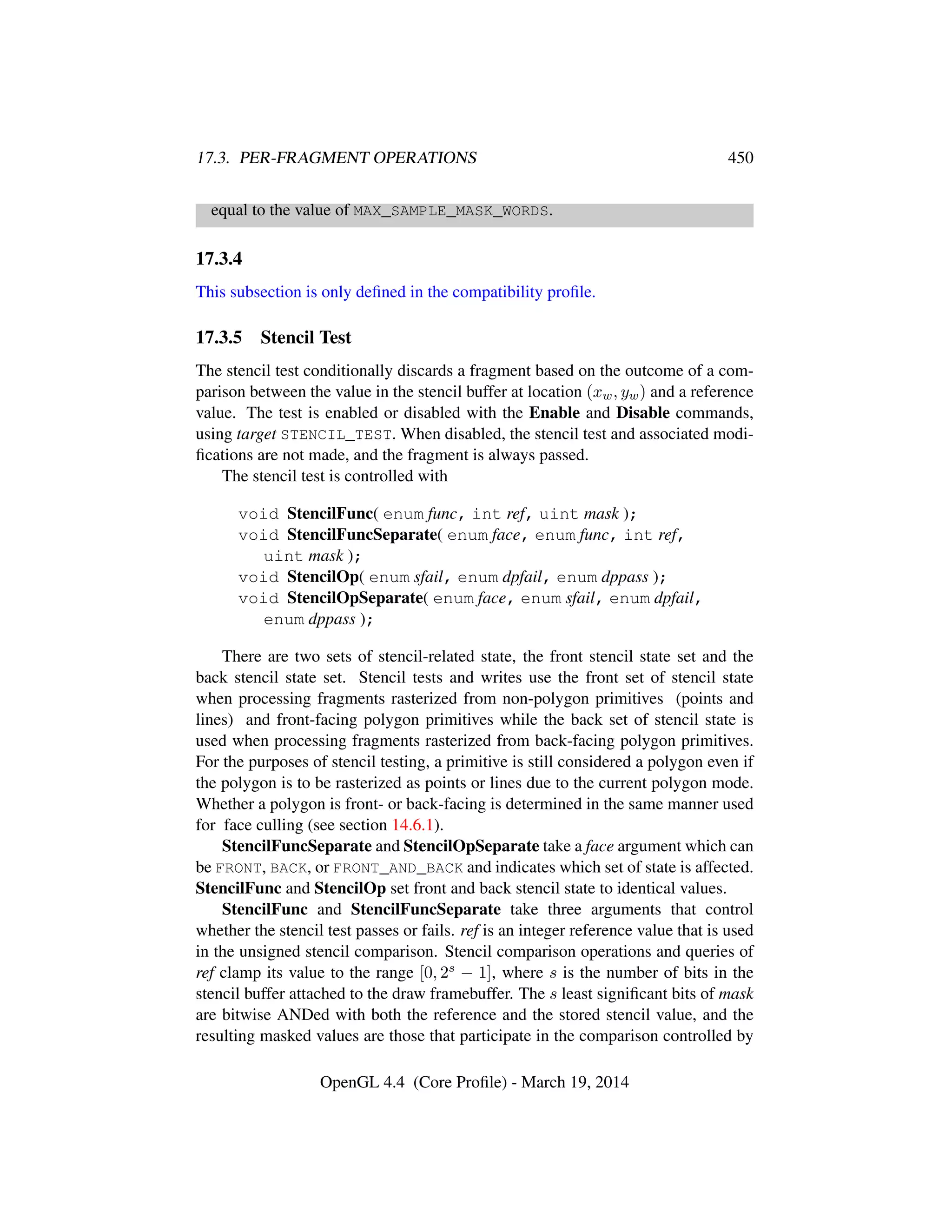 17.3. PER-FRAGMENT OPERATIONS 450
equal to the value of MAX_SAMPLE_MASK_WORDS.
17.3.4
This subsection is only deﬁned in the compatibility proﬁle.
17.3.5 Stencil Test
The stencil test conditionally discards a fragment based on the outcome of a com-
parison between the value in the stencil buffer at location (xw, yw) and a reference
value. The test is enabled or disabled with the Enable and Disable commands,
using target STENCIL_TEST. When disabled, the stencil test and associated modi-
ﬁcations are not made, and the fragment is always passed.
The stencil test is controlled with
void StencilFunc( enum func, int ref, uint mask );
void StencilFuncSeparate( enum face, enum func, int ref,
uint mask );
void StencilOp( enum sfail, enum dpfail, enum dppass );
void StencilOpSeparate( enum face, enum sfail, enum dpfail,
enum dppass );
There are two sets of stencil-related state, the front stencil state set and the
back stencil state set. Stencil tests and writes use the front set of stencil state
when processing fragments rasterized from non-polygon primitives (points and
lines) and front-facing polygon primitives while the back set of stencil state is
used when processing fragments rasterized from back-facing polygon primitives.
For the purposes of stencil testing, a primitive is still considered a polygon even if
the polygon is to be rasterized as points or lines due to the current polygon mode.
Whether a polygon is front- or back-facing is determined in the same manner used
for face culling (see section 14.6.1).
StencilFuncSeparate and StencilOpSeparate take a face argument which can
be FRONT, BACK, or FRONT_AND_BACK and indicates which set of state is affected.
StencilFunc and StencilOp set front and back stencil state to identical values.
StencilFunc and StencilFuncSeparate take three arguments that control
whether the stencil test passes or fails. ref is an integer reference value that is used
in the unsigned stencil comparison. Stencil comparison operations and queries of
ref clamp its value to the range [0, 2s − 1], where s is the number of bits in the
stencil buffer attached to the draw framebuffer. The s least signiﬁcant bits of mask
are bitwise ANDed with both the reference and the stored stencil value, and the
resulting masked values are those that participate in the comparison controlled by
OpenGL 4.4 (Core Proﬁle) - March 19, 2014
 