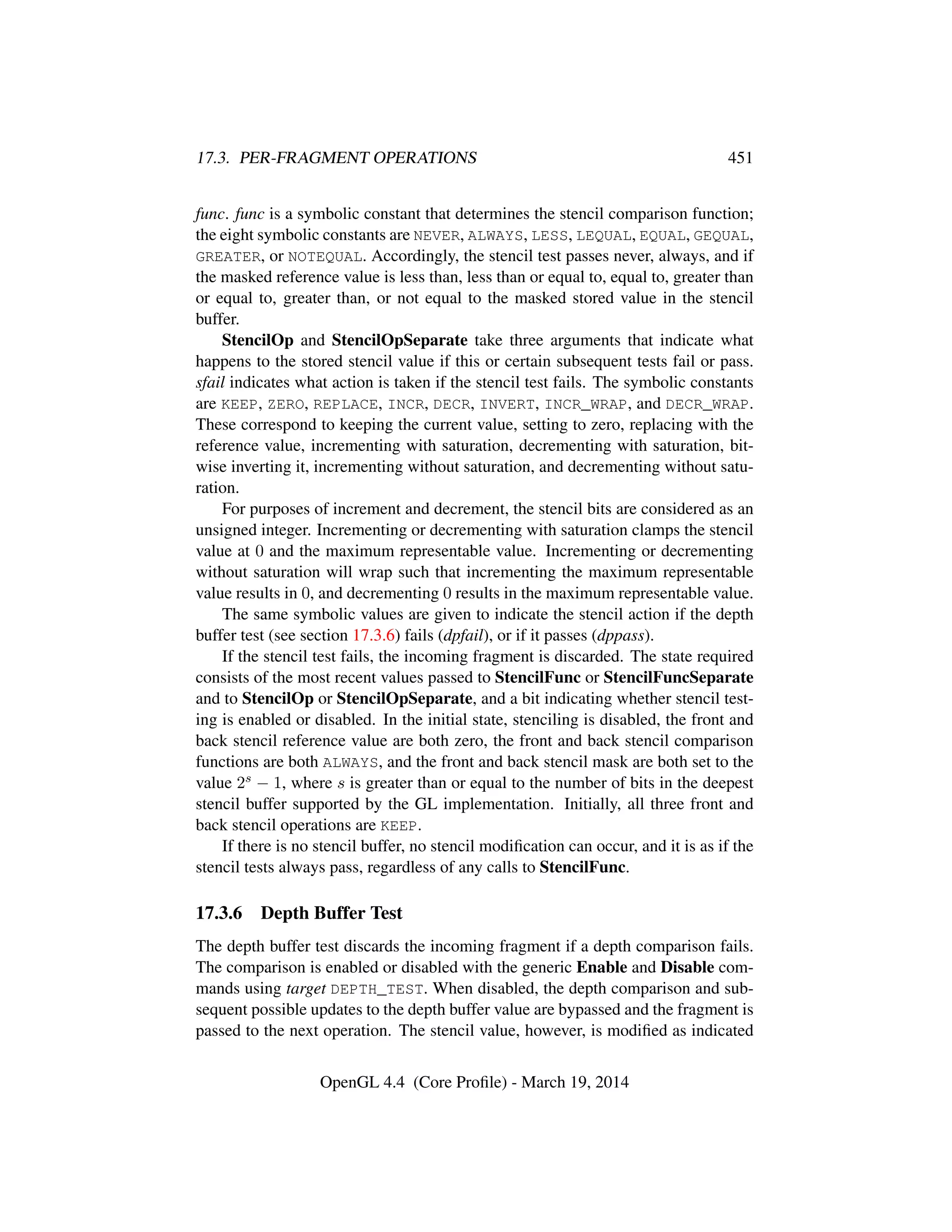 17.3. PER-FRAGMENT OPERATIONS 451
func. func is a symbolic constant that determines the stencil comparison function;
the eight symbolic constants are NEVER, ALWAYS, LESS, LEQUAL, EQUAL, GEQUAL,
GREATER, or NOTEQUAL. Accordingly, the stencil test passes never, always, and if
the masked reference value is less than, less than or equal to, equal to, greater than
or equal to, greater than, or not equal to the masked stored value in the stencil
buffer.
StencilOp and StencilOpSeparate take three arguments that indicate what
happens to the stored stencil value if this or certain subsequent tests fail or pass.
sfail indicates what action is taken if the stencil test fails. The symbolic constants
are KEEP, ZERO, REPLACE, INCR, DECR, INVERT, INCR_WRAP, and DECR_WRAP.
These correspond to keeping the current value, setting to zero, replacing with the
reference value, incrementing with saturation, decrementing with saturation, bit-
wise inverting it, incrementing without saturation, and decrementing without satu-
ration.
For purposes of increment and decrement, the stencil bits are considered as an
unsigned integer. Incrementing or decrementing with saturation clamps the stencil
value at 0 and the maximum representable value. Incrementing or decrementing
without saturation will wrap such that incrementing the maximum representable
value results in 0, and decrementing 0 results in the maximum representable value.
The same symbolic values are given to indicate the stencil action if the depth
buffer test (see section 17.3.6) fails (dpfail), or if it passes (dppass).
If the stencil test fails, the incoming fragment is discarded. The state required
consists of the most recent values passed to StencilFunc or StencilFuncSeparate
and to StencilOp or StencilOpSeparate, and a bit indicating whether stencil test-
ing is enabled or disabled. In the initial state, stenciling is disabled, the front and
back stencil reference value are both zero, the front and back stencil comparison
functions are both ALWAYS, and the front and back stencil mask are both set to the
value 2s − 1, where s is greater than or equal to the number of bits in the deepest
stencil buffer supported by the GL implementation. Initially, all three front and
back stencil operations are KEEP.
If there is no stencil buffer, no stencil modiﬁcation can occur, and it is as if the
stencil tests always pass, regardless of any calls to StencilFunc.
17.3.6 Depth Buffer Test
The depth buffer test discards the incoming fragment if a depth comparison fails.
The comparison is enabled or disabled with the generic Enable and Disable com-
mands using target DEPTH_TEST. When disabled, the depth comparison and sub-
sequent possible updates to the depth buffer value are bypassed and the fragment is
passed to the next operation. The stencil value, however, is modiﬁed as indicated
OpenGL 4.4 (Core Proﬁle) - March 19, 2014
 