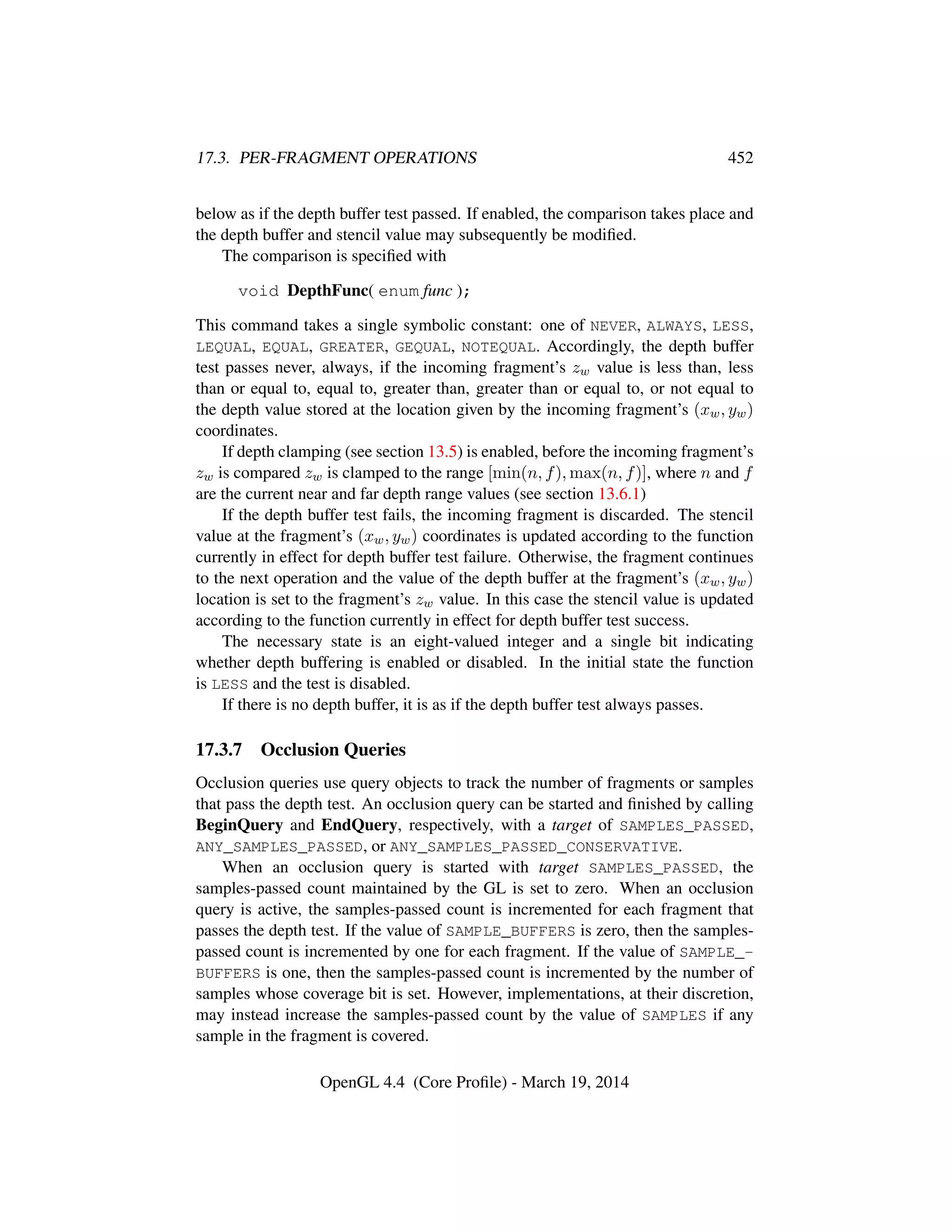 17.3. PER-FRAGMENT OPERATIONS 452
below as if the depth buffer test passed. If enabled, the comparison takes place and
the depth buffer and stencil value may subsequently be modiﬁed.
The comparison is speciﬁed with
void DepthFunc( enum func );
This command takes a single symbolic constant: one of NEVER, ALWAYS, LESS,
LEQUAL, EQUAL, GREATER, GEQUAL, NOTEQUAL. Accordingly, the depth buffer
test passes never, always, if the incoming fragment’s zw value is less than, less
than or equal to, equal to, greater than, greater than or equal to, or not equal to
the depth value stored at the location given by the incoming fragment’s (xw, yw)
coordinates.
If depth clamping (see section 13.5) is enabled, before the incoming fragment’s
zw is compared zw is clamped to the range [min(n, f), max(n, f)], where n and f
are the current near and far depth range values (see section 13.6.1)
If the depth buffer test fails, the incoming fragment is discarded. The stencil
value at the fragment’s (xw, yw) coordinates is updated according to the function
currently in effect for depth buffer test failure. Otherwise, the fragment continues
to the next operation and the value of the depth buffer at the fragment’s (xw, yw)
location is set to the fragment’s zw value. In this case the stencil value is updated
according to the function currently in effect for depth buffer test success.
The necessary state is an eight-valued integer and a single bit indicating
whether depth buffering is enabled or disabled. In the initial state the function
is LESS and the test is disabled.
If there is no depth buffer, it is as if the depth buffer test always passes.
17.3.7 Occlusion Queries
Occlusion queries use query objects to track the number of fragments or samples
that pass the depth test. An occlusion query can be started and ﬁnished by calling
BeginQuery and EndQuery, respectively, with a target of SAMPLES_PASSED,
ANY_SAMPLES_PASSED, or ANY_SAMPLES_PASSED_CONSERVATIVE.
When an occlusion query is started with target SAMPLES_PASSED, the
samples-passed count maintained by the GL is set to zero. When an occlusion
query is active, the samples-passed count is incremented for each fragment that
passes the depth test. If the value of SAMPLE_BUFFERS is zero, then the samples-
passed count is incremented by one for each fragment. If the value of SAMPLE_-
BUFFERS is one, then the samples-passed count is incremented by the number of
samples whose coverage bit is set. However, implementations, at their discretion,
may instead increase the samples-passed count by the value of SAMPLES if any
sample in the fragment is covered.
OpenGL 4.4 (Core Proﬁle) - March 19, 2014
 