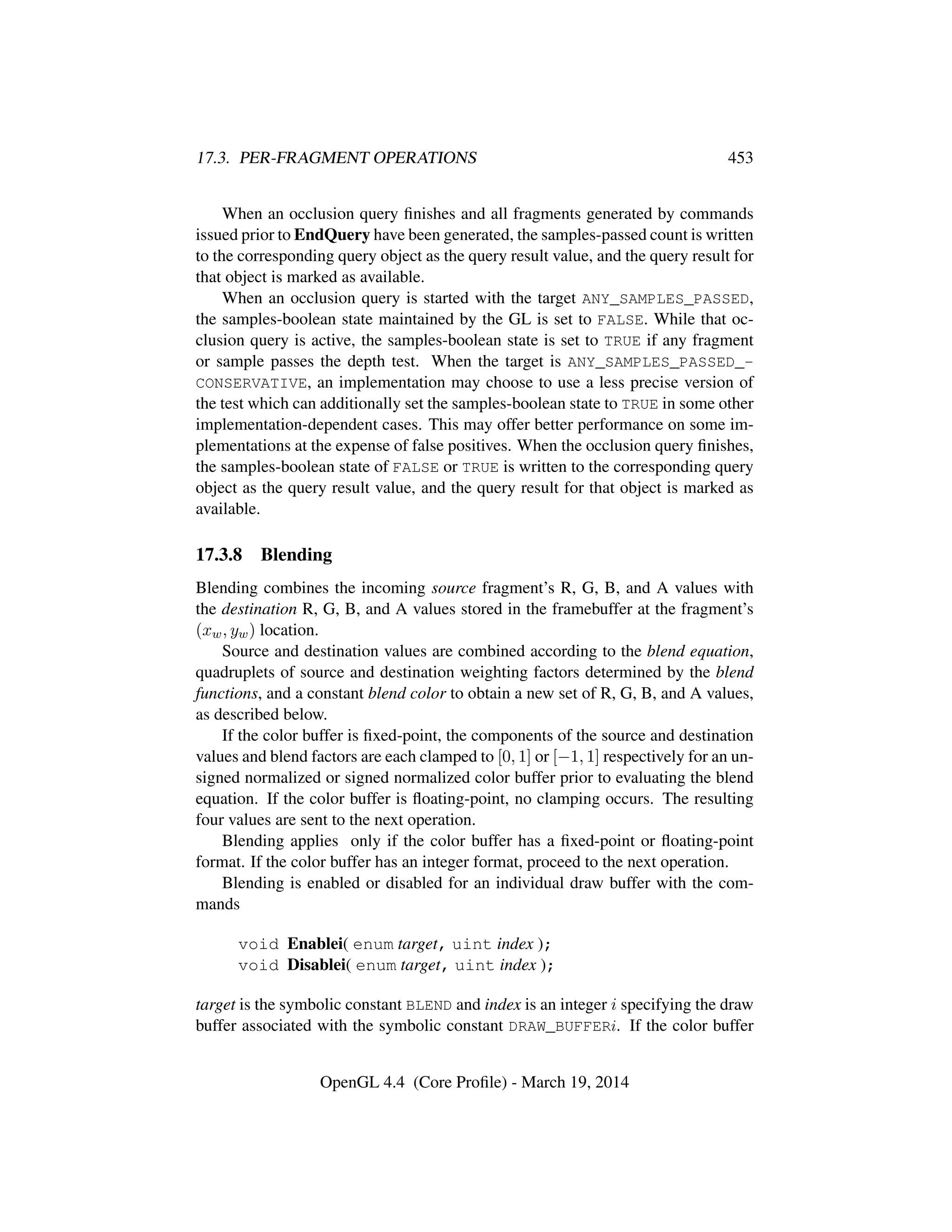 17.3. PER-FRAGMENT OPERATIONS 453
When an occlusion query ﬁnishes and all fragments generated by commands
issued prior to EndQuery have been generated, the samples-passed count is written
to the corresponding query object as the query result value, and the query result for
that object is marked as available.
When an occlusion query is started with the target ANY_SAMPLES_PASSED,
the samples-boolean state maintained by the GL is set to FALSE. While that oc-
clusion query is active, the samples-boolean state is set to TRUE if any fragment
or sample passes the depth test. When the target is ANY_SAMPLES_PASSED_-
CONSERVATIVE, an implementation may choose to use a less precise version of
the test which can additionally set the samples-boolean state to TRUE in some other
implementation-dependent cases. This may offer better performance on some im-
plementations at the expense of false positives. When the occlusion query ﬁnishes,
the samples-boolean state of FALSE or TRUE is written to the corresponding query
object as the query result value, and the query result for that object is marked as
available.
17.3.8 Blending
Blending combines the incoming source fragment’s R, G, B, and A values with
the destination R, G, B, and A values stored in the framebuffer at the fragment’s
(xw, yw) location.
Source and destination values are combined according to the blend equation,
quadruplets of source and destination weighting factors determined by the blend
functions, and a constant blend color to obtain a new set of R, G, B, and A values,
as described below.
If the color buffer is ﬁxed-point, the components of the source and destination
values and blend factors are each clamped to [0, 1] or [−1, 1] respectively for an un-
signed normalized or signed normalized color buffer prior to evaluating the blend
equation. If the color buffer is ﬂoating-point, no clamping occurs. The resulting
four values are sent to the next operation.
Blending applies only if the color buffer has a ﬁxed-point or ﬂoating-point
format. If the color buffer has an integer format, proceed to the next operation.
Blending is enabled or disabled for an individual draw buffer with the com-
mands
void Enablei( enum target, uint index );
void Disablei( enum target, uint index );
target is the symbolic constant BLEND and index is an integer i specifying the draw
buffer associated with the symbolic constant DRAW_BUFFERi. If the color buffer
OpenGL 4.4 (Core Proﬁle) - March 19, 2014
 