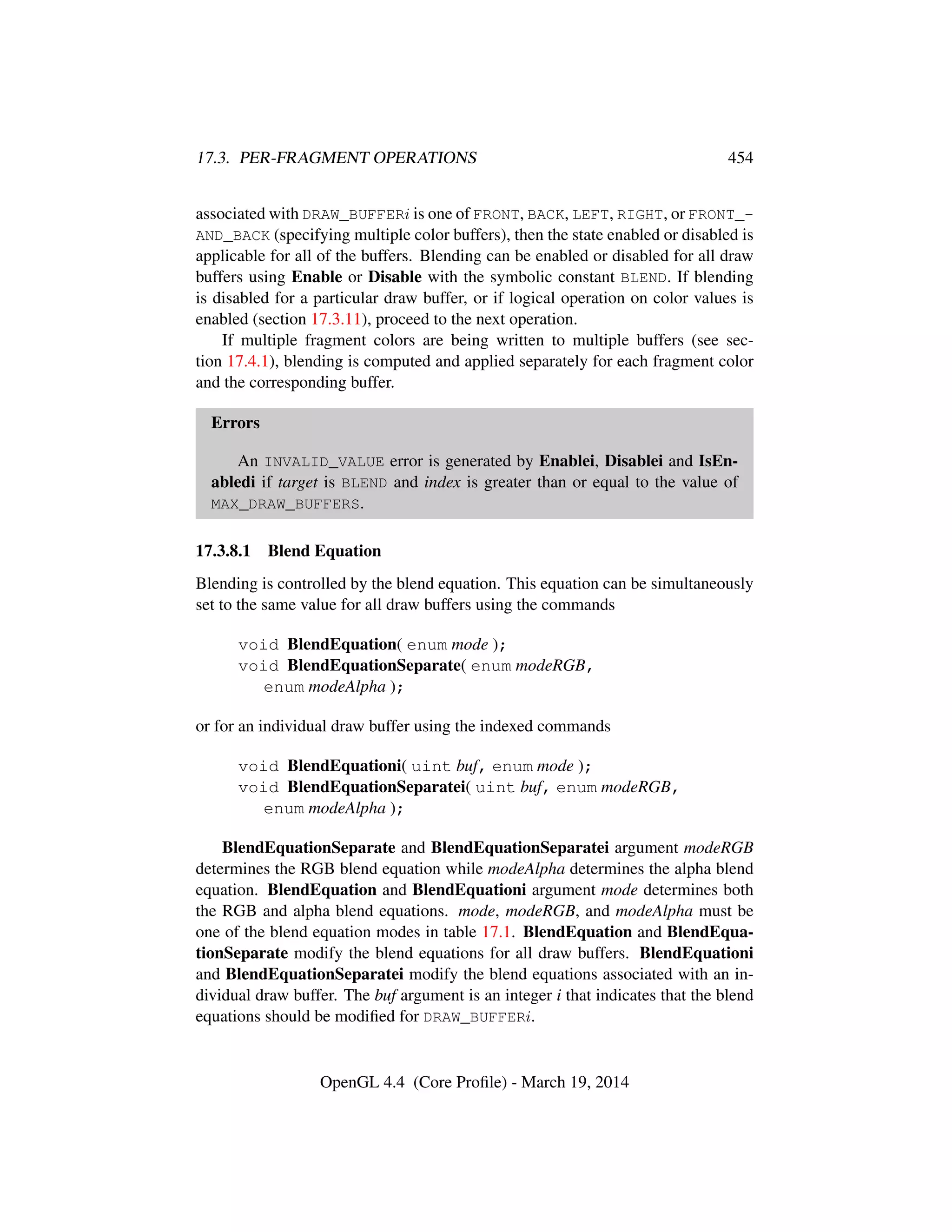 17.3. PER-FRAGMENT OPERATIONS 454
associated with DRAW_BUFFERi is one of FRONT, BACK, LEFT, RIGHT, or FRONT_-
AND_BACK (specifying multiple color buffers), then the state enabled or disabled is
applicable for all of the buffers. Blending can be enabled or disabled for all draw
buffers using Enable or Disable with the symbolic constant BLEND. If blending
is disabled for a particular draw buffer, or if logical operation on color values is
enabled (section 17.3.11), proceed to the next operation.
If multiple fragment colors are being written to multiple buffers (see sec-
tion 17.4.1), blending is computed and applied separately for each fragment color
and the corresponding buffer.
Errors
An INVALID_VALUE error is generated by Enablei, Disablei and IsEn-
abledi if target is BLEND and index is greater than or equal to the value of
MAX_DRAW_BUFFERS.
17.3.8.1 Blend Equation
Blending is controlled by the blend equation. This equation can be simultaneously
set to the same value for all draw buffers using the commands
void BlendEquation( enum mode );
void BlendEquationSeparate( enum modeRGB,
enum modeAlpha );
or for an individual draw buffer using the indexed commands
void BlendEquationi( uint buf, enum mode );
void BlendEquationSeparatei( uint buf, enum modeRGB,
enum modeAlpha );
BlendEquationSeparate and BlendEquationSeparatei argument modeRGB
determines the RGB blend equation while modeAlpha determines the alpha blend
equation. BlendEquation and BlendEquationi argument mode determines both
the RGB and alpha blend equations. mode, modeRGB, and modeAlpha must be
one of the blend equation modes in table 17.1. BlendEquation and BlendEqua-
tionSeparate modify the blend equations for all draw buffers. BlendEquationi
and BlendEquationSeparatei modify the blend equations associated with an in-
dividual draw buffer. The buf argument is an integer i that indicates that the blend
equations should be modiﬁed for DRAW_BUFFERi.
OpenGL 4.4 (Core Proﬁle) - March 19, 2014
 