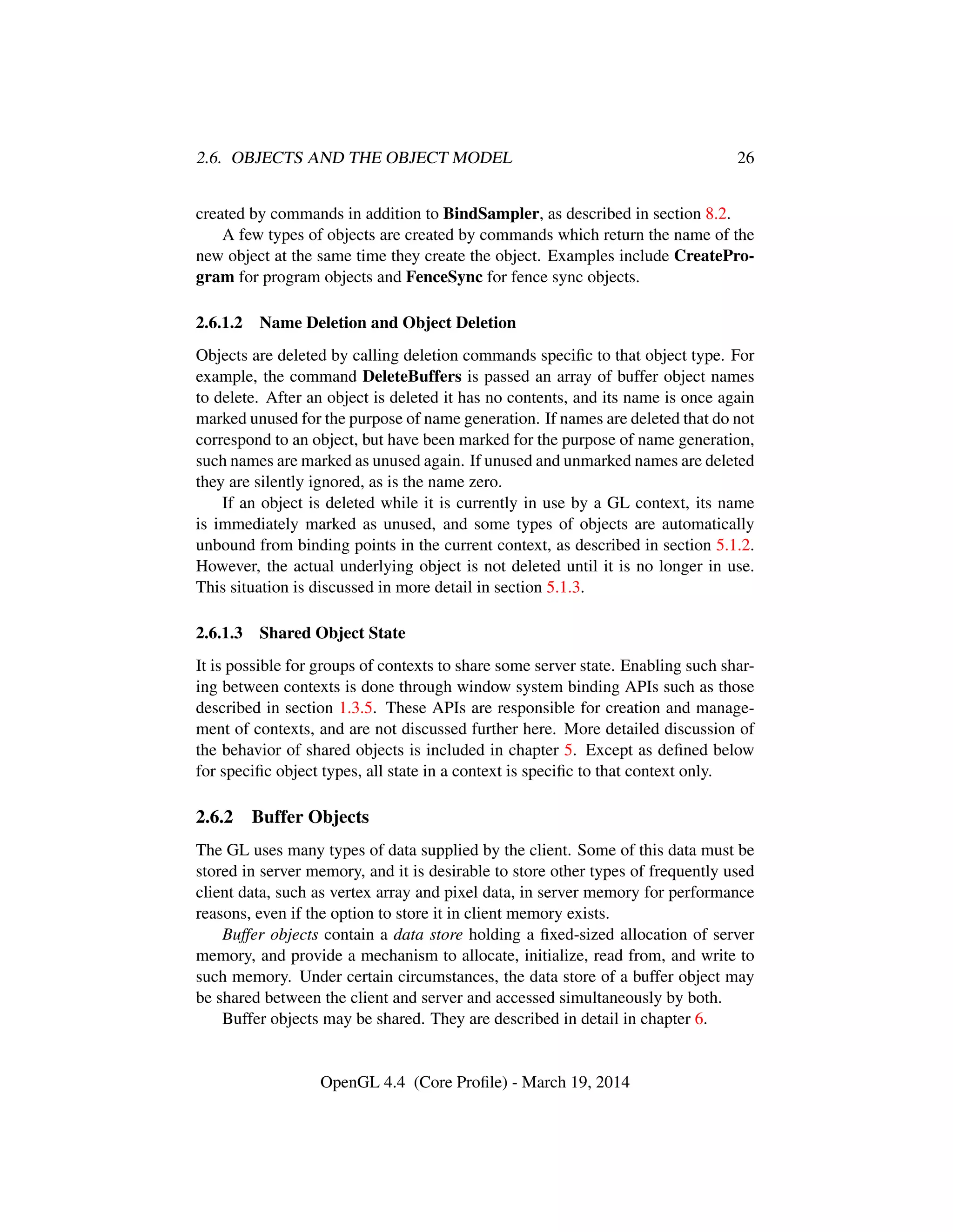2.6. OBJECTS AND THE OBJECT MODEL 26
created by commands in addition to BindSampler, as described in section 8.2.
A few types of objects are created by commands which return the name of the
new object at the same time they create the object. Examples include CreatePro-
gram for program objects and FenceSync for fence sync objects.
2.6.1.2 Name Deletion and Object Deletion
Objects are deleted by calling deletion commands speciﬁc to that object type. For
example, the command DeleteBuffers is passed an array of buffer object names
to delete. After an object is deleted it has no contents, and its name is once again
marked unused for the purpose of name generation. If names are deleted that do not
correspond to an object, but have been marked for the purpose of name generation,
such names are marked as unused again. If unused and unmarked names are deleted
they are silently ignored, as is the name zero.
If an object is deleted while it is currently in use by a GL context, its name
is immediately marked as unused, and some types of objects are automatically
unbound from binding points in the current context, as described in section 5.1.2.
However, the actual underlying object is not deleted until it is no longer in use.
This situation is discussed in more detail in section 5.1.3.
2.6.1.3 Shared Object State
It is possible for groups of contexts to share some server state. Enabling such shar-
ing between contexts is done through window system binding APIs such as those
described in section 1.3.5. These APIs are responsible for creation and manage-
ment of contexts, and are not discussed further here. More detailed discussion of
the behavior of shared objects is included in chapter 5. Except as deﬁned below
for speciﬁc object types, all state in a context is speciﬁc to that context only.
2.6.2 Buffer Objects
The GL uses many types of data supplied by the client. Some of this data must be
stored in server memory, and it is desirable to store other types of frequently used
client data, such as vertex array and pixel data, in server memory for performance
reasons, even if the option to store it in client memory exists.
Buffer objects contain a data store holding a ﬁxed-sized allocation of server
memory, and provide a mechanism to allocate, initialize, read from, and write to
such memory. Under certain circumstances, the data store of a buffer object may
be shared between the client and server and accessed simultaneously by both.
Buffer objects may be shared. They are described in detail in chapter 6.
OpenGL 4.4 (Core Proﬁle) - March 19, 2014
 
