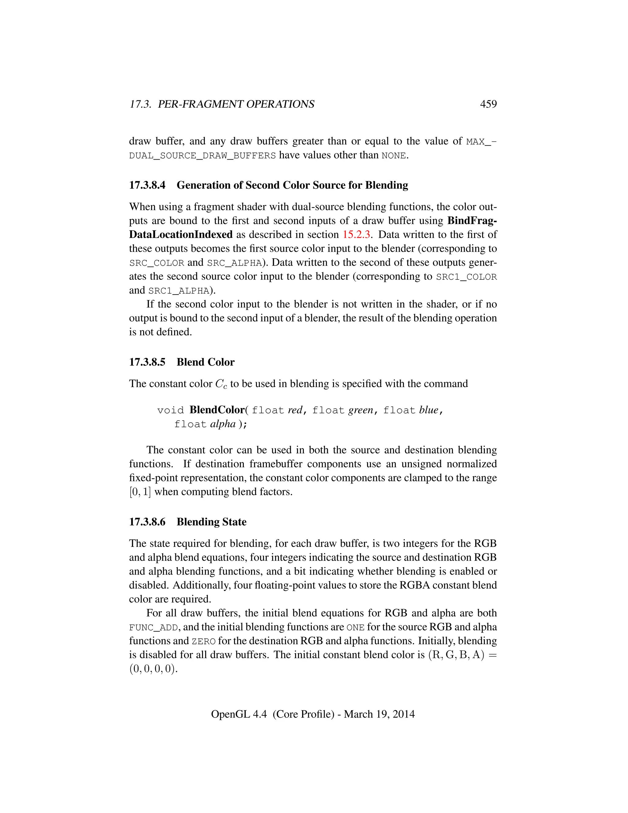 17.3. PER-FRAGMENT OPERATIONS 459
draw buffer, and any draw buffers greater than or equal to the value of MAX_-
DUAL_SOURCE_DRAW_BUFFERS have values other than NONE.
17.3.8.4 Generation of Second Color Source for Blending
When using a fragment shader with dual-source blending functions, the color out-
puts are bound to the ﬁrst and second inputs of a draw buffer using BindFrag-
DataLocationIndexed as described in section 15.2.3. Data written to the ﬁrst of
these outputs becomes the ﬁrst source color input to the blender (corresponding to
SRC_COLOR and SRC_ALPHA). Data written to the second of these outputs gener-
ates the second source color input to the blender (corresponding to SRC1_COLOR
and SRC1_ALPHA).
If the second color input to the blender is not written in the shader, or if no
output is bound to the second input of a blender, the result of the blending operation
is not deﬁned.
17.3.8.5 Blend Color
The constant color Cc to be used in blending is speciﬁed with the command
void BlendColor( float red, float green, float blue,
float alpha );
The constant color can be used in both the source and destination blending
functions. If destination framebuffer components use an unsigned normalized
ﬁxed-point representation, the constant color components are clamped to the range
[0, 1] when computing blend factors.
17.3.8.6 Blending State
The state required for blending, for each draw buffer, is two integers for the RGB
and alpha blend equations, four integers indicating the source and destination RGB
and alpha blending functions, and a bit indicating whether blending is enabled or
disabled. Additionally, four ﬂoating-point values to store the RGBA constant blend
color are required.
For all draw buffers, the initial blend equations for RGB and alpha are both
FUNC_ADD, and the initial blending functions are ONE for the source RGB and alpha
functions and ZERO for the destination RGB and alpha functions. Initially, blending
is disabled for all draw buffers. The initial constant blend color is (R, G, B, A) =
(0, 0, 0, 0).
OpenGL 4.4 (Core Proﬁle) - March 19, 2014
 