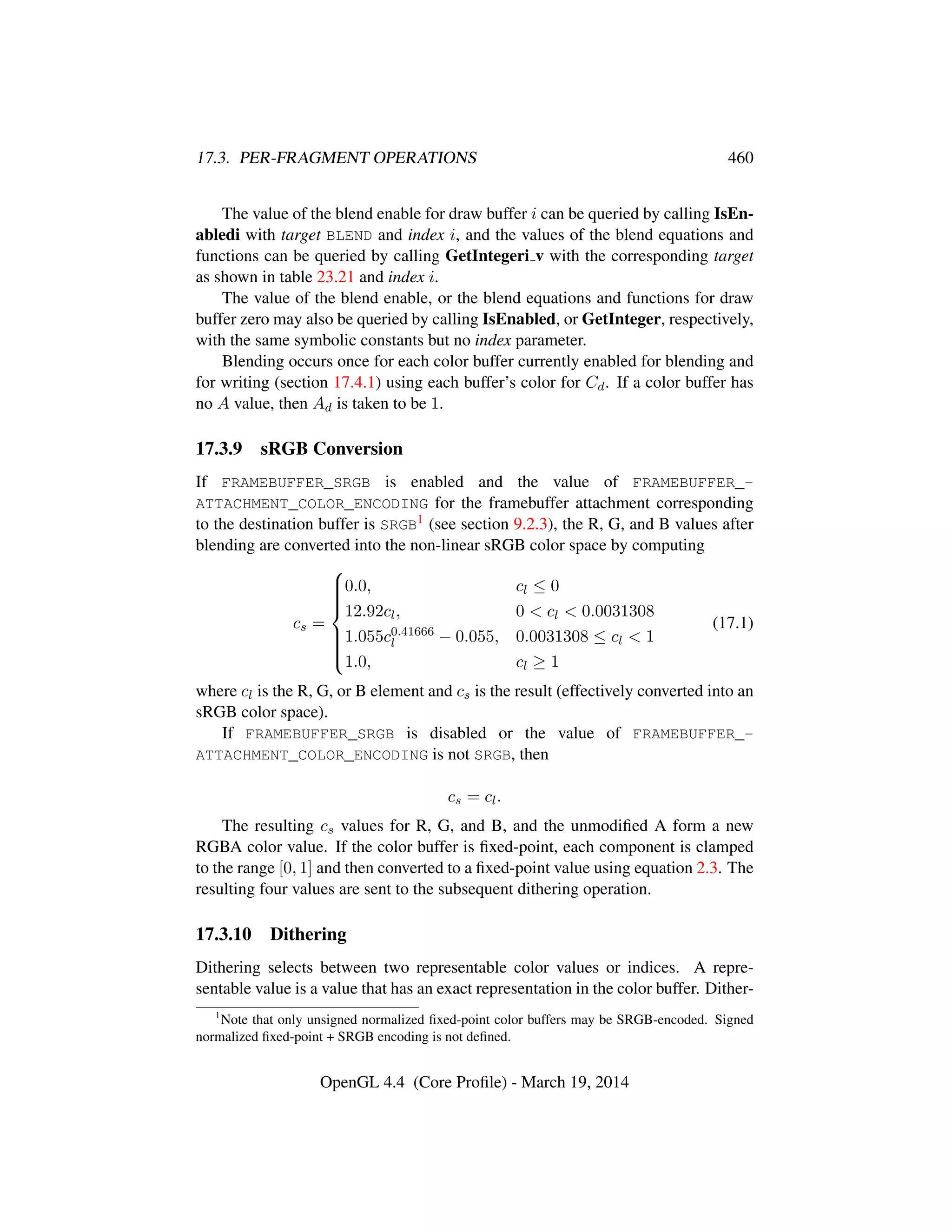 17.3. PER-FRAGMENT OPERATIONS 460
The value of the blend enable for draw buffer i can be queried by calling IsEn-
abledi with target BLEND and index i, and the values of the blend equations and
functions can be queried by calling GetIntegeri v with the corresponding target
as shown in table 23.21 and index i.
The value of the blend enable, or the blend equations and functions for draw
buffer zero may also be queried by calling IsEnabled, or GetInteger, respectively,
with the same symbolic constants but no index parameter.
Blending occurs once for each color buffer currently enabled for blending and
for writing (section 17.4.1) using each buffer’s color for Cd. If a color buffer has
no A value, then Ad is taken to be 1.
17.3.9 sRGB Conversion
If FRAMEBUFFER_SRGB is enabled and the value of FRAMEBUFFER_-
ATTACHMENT_COLOR_ENCODING for the framebuffer attachment corresponding
to the destination buffer is SRGB1 (see section 9.2.3), the R, G, and B values after
blending are converted into the non-linear sRGB color space by computing
cs =



0.0, cl ≤ 0
12.92cl, 0  cl  0.0031308
1.055c0.41666
l − 0.055, 0.0031308 ≤ cl  1
1.0, cl ≥ 1
(17.1)
where cl is the R, G, or B element and cs is the result (effectively converted into an
sRGB color space).
If FRAMEBUFFER_SRGB is disabled or the value of FRAMEBUFFER_-
ATTACHMENT_COLOR_ENCODING is not SRGB, then
cs = cl.
The resulting cs values for R, G, and B, and the unmodiﬁed A form a new
RGBA color value. If the color buffer is ﬁxed-point, each component is clamped
to the range [0, 1] and then converted to a ﬁxed-point value using equation 2.3. The
resulting four values are sent to the subsequent dithering operation.
17.3.10 Dithering
Dithering selects between two representable color values or indices. A repre-
sentable value is a value that has an exact representation in the color buffer. Dither-
1
Note that only unsigned normalized ﬁxed-point color buffers may be SRGB-encoded. Signed
normalized ﬁxed-point + SRGB encoding is not deﬁned.
OpenGL 4.4 (Core Proﬁle) - March 19, 2014
 