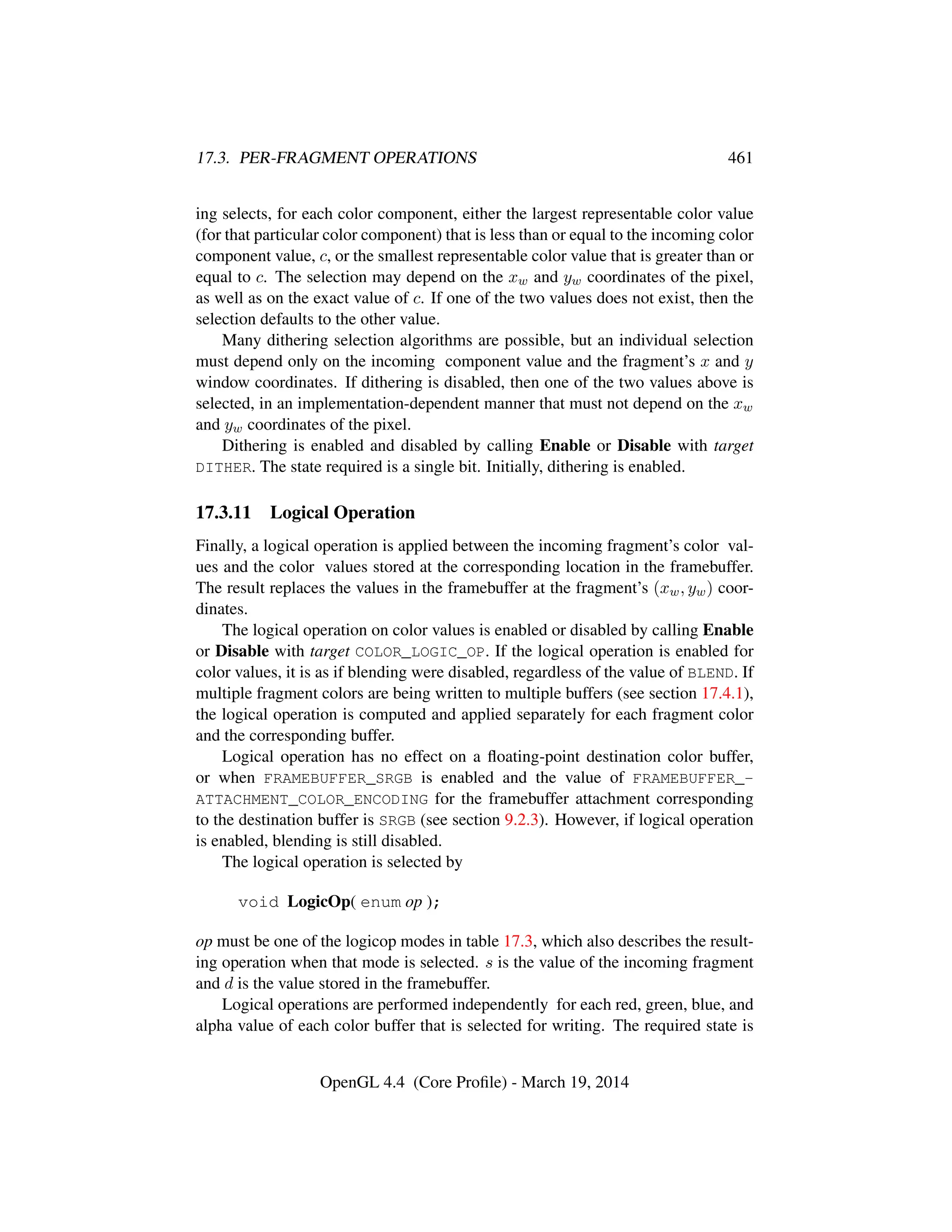 17.3. PER-FRAGMENT OPERATIONS 461
ing selects, for each color component, either the largest representable color value
(for that particular color component) that is less than or equal to the incoming color
component value, c, or the smallest representable color value that is greater than or
equal to c. The selection may depend on the xw and yw coordinates of the pixel,
as well as on the exact value of c. If one of the two values does not exist, then the
selection defaults to the other value.
Many dithering selection algorithms are possible, but an individual selection
must depend only on the incoming component value and the fragment’s x and y
window coordinates. If dithering is disabled, then one of the two values above is
selected, in an implementation-dependent manner that must not depend on the xw
and yw coordinates of the pixel.
Dithering is enabled and disabled by calling Enable or Disable with target
DITHER. The state required is a single bit. Initially, dithering is enabled.
17.3.11 Logical Operation
Finally, a logical operation is applied between the incoming fragment’s color val-
ues and the color values stored at the corresponding location in the framebuffer.
The result replaces the values in the framebuffer at the fragment’s (xw, yw) coor-
dinates.
The logical operation on color values is enabled or disabled by calling Enable
or Disable with target COLOR_LOGIC_OP. If the logical operation is enabled for
color values, it is as if blending were disabled, regardless of the value of BLEND. If
multiple fragment colors are being written to multiple buffers (see section 17.4.1),
the logical operation is computed and applied separately for each fragment color
and the corresponding buffer.
Logical operation has no effect on a ﬂoating-point destination color buffer,
or when FRAMEBUFFER_SRGB is enabled and the value of FRAMEBUFFER_-
ATTACHMENT_COLOR_ENCODING for the framebuffer attachment corresponding
to the destination buffer is SRGB (see section 9.2.3). However, if logical operation
is enabled, blending is still disabled.
The logical operation is selected by
void LogicOp( enum op );
op must be one of the logicop modes in table 17.3, which also describes the result-
ing operation when that mode is selected. s is the value of the incoming fragment
and d is the value stored in the framebuffer.
Logical operations are performed independently for each red, green, blue, and
alpha value of each color buffer that is selected for writing. The required state is
OpenGL 4.4 (Core Proﬁle) - March 19, 2014
 