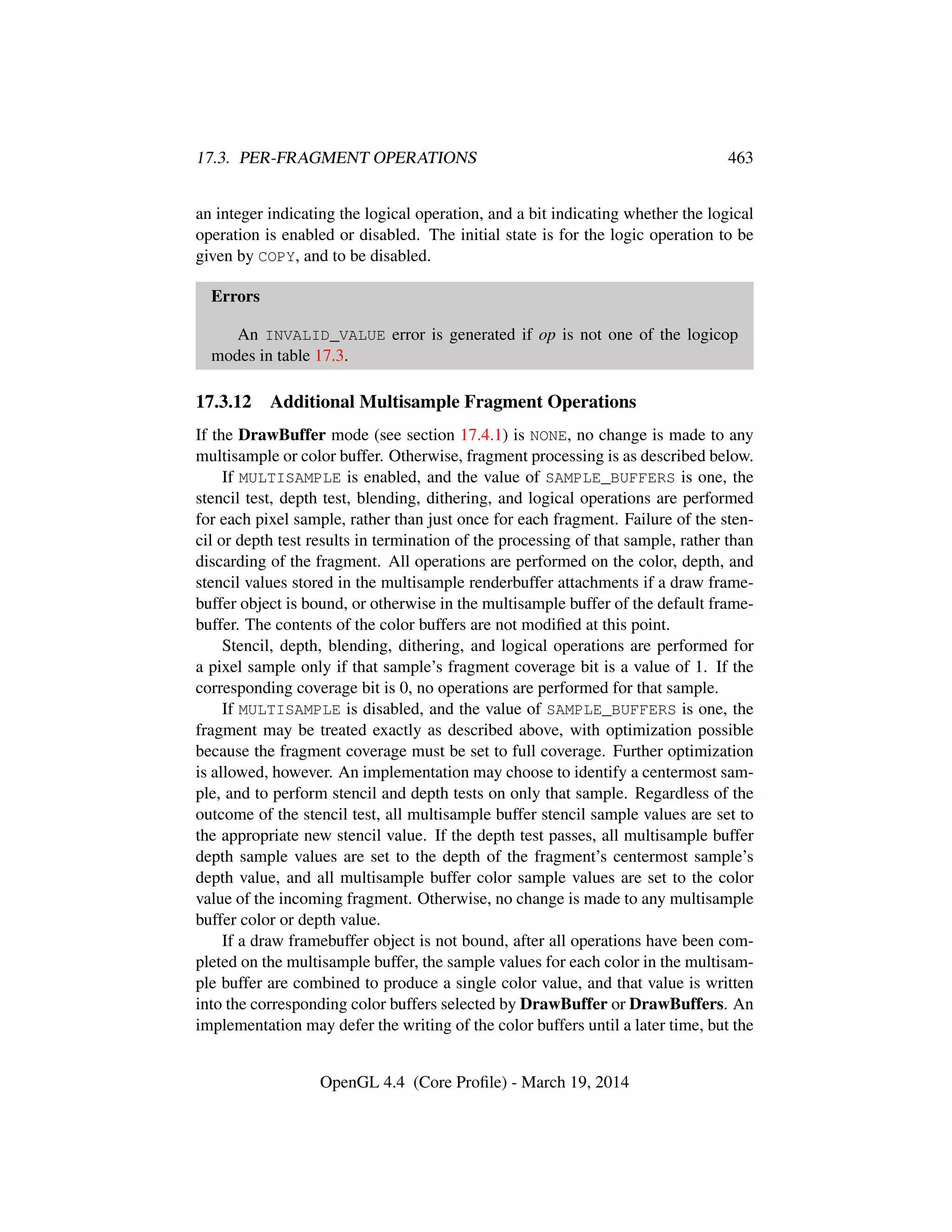 17.3. PER-FRAGMENT OPERATIONS 463
an integer indicating the logical operation, and a bit indicating whether the logical
operation is enabled or disabled. The initial state is for the logic operation to be
given by COPY, and to be disabled.
Errors
An INVALID_VALUE error is generated if op is not one of the logicop
modes in table 17.3.
17.3.12 Additional Multisample Fragment Operations
If the DrawBuffer mode (see section 17.4.1) is NONE, no change is made to any
multisample or color buffer. Otherwise, fragment processing is as described below.
If MULTISAMPLE is enabled, and the value of SAMPLE_BUFFERS is one, the
stencil test, depth test, blending, dithering, and logical operations are performed
for each pixel sample, rather than just once for each fragment. Failure of the sten-
cil or depth test results in termination of the processing of that sample, rather than
discarding of the fragment. All operations are performed on the color, depth, and
stencil values stored in the multisample renderbuffer attachments if a draw frame-
buffer object is bound, or otherwise in the multisample buffer of the default frame-
buffer. The contents of the color buffers are not modiﬁed at this point.
Stencil, depth, blending, dithering, and logical operations are performed for
a pixel sample only if that sample’s fragment coverage bit is a value of 1. If the
corresponding coverage bit is 0, no operations are performed for that sample.
If MULTISAMPLE is disabled, and the value of SAMPLE_BUFFERS is one, the
fragment may be treated exactly as described above, with optimization possible
because the fragment coverage must be set to full coverage. Further optimization
is allowed, however. An implementation may choose to identify a centermost sam-
ple, and to perform stencil and depth tests on only that sample. Regardless of the
outcome of the stencil test, all multisample buffer stencil sample values are set to
the appropriate new stencil value. If the depth test passes, all multisample buffer
depth sample values are set to the depth of the fragment’s centermost sample’s
depth value, and all multisample buffer color sample values are set to the color
value of the incoming fragment. Otherwise, no change is made to any multisample
buffer color or depth value.
If a draw framebuffer object is not bound, after all operations have been com-
pleted on the multisample buffer, the sample values for each color in the multisam-
ple buffer are combined to produce a single color value, and that value is written
into the corresponding color buffers selected by DrawBuffer or DrawBuffers. An
implementation may defer the writing of the color buffers until a later time, but the
OpenGL 4.4 (Core Proﬁle) - March 19, 2014
 