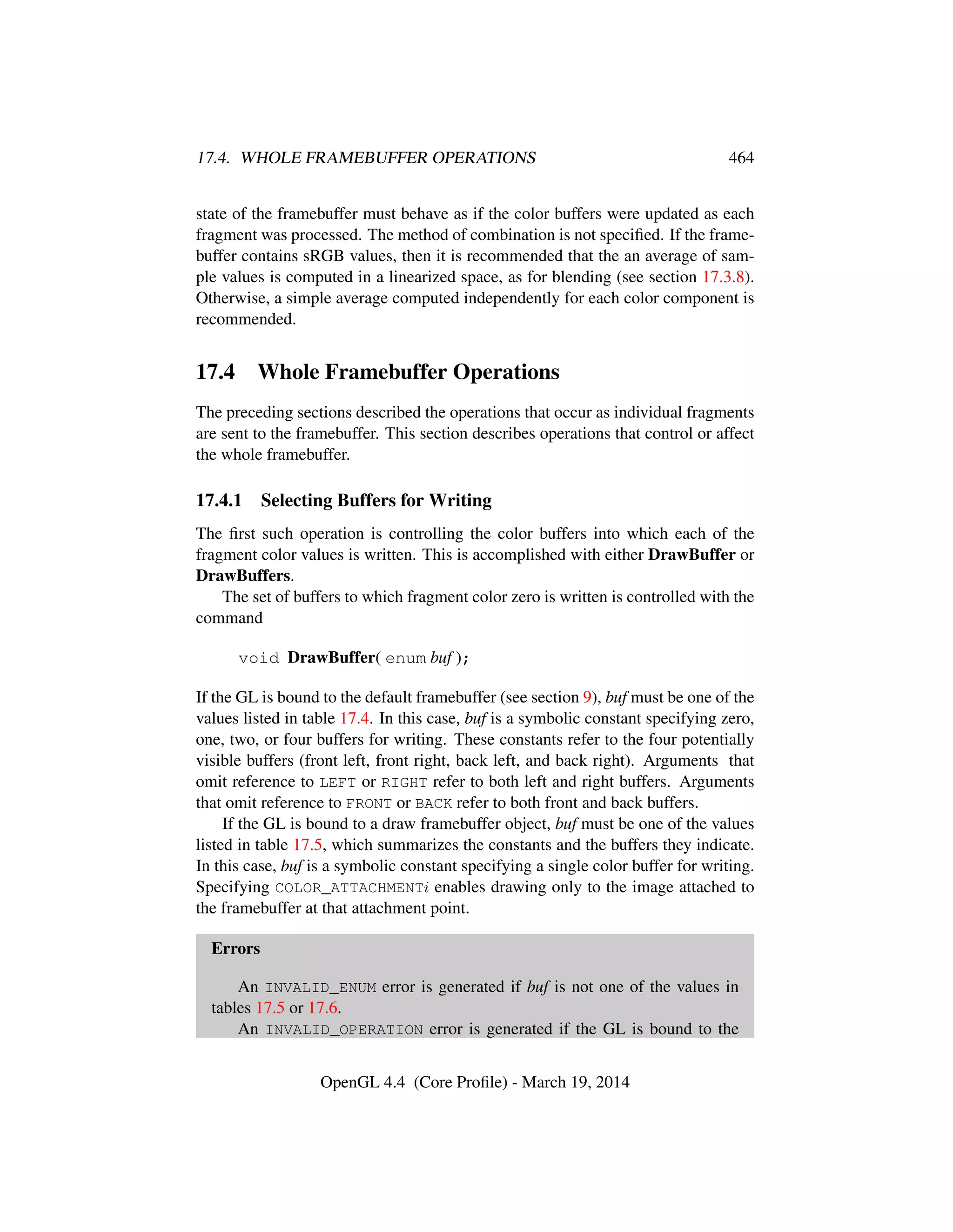 17.4. WHOLE FRAMEBUFFER OPERATIONS 464
state of the framebuffer must behave as if the color buffers were updated as each
fragment was processed. The method of combination is not speciﬁed. If the frame-
buffer contains sRGB values, then it is recommended that the an average of sam-
ple values is computed in a linearized space, as for blending (see section 17.3.8).
Otherwise, a simple average computed independently for each color component is
recommended.
17.4 Whole Framebuffer Operations
The preceding sections described the operations that occur as individual fragments
are sent to the framebuffer. This section describes operations that control or affect
the whole framebuffer.
17.4.1 Selecting Buffers for Writing
The ﬁrst such operation is controlling the color buffers into which each of the
fragment color values is written. This is accomplished with either DrawBuffer or
DrawBuffers.
The set of buffers to which fragment color zero is written is controlled with the
command
void DrawBuffer( enum buf );
If the GL is bound to the default framebuffer (see section 9), buf must be one of the
values listed in table 17.4. In this case, buf is a symbolic constant specifying zero,
one, two, or four buffers for writing. These constants refer to the four potentially
visible buffers (front left, front right, back left, and back right). Arguments that
omit reference to LEFT or RIGHT refer to both left and right buffers. Arguments
that omit reference to FRONT or BACK refer to both front and back buffers.
If the GL is bound to a draw framebuffer object, buf must be one of the values
listed in table 17.5, which summarizes the constants and the buffers they indicate.
In this case, buf is a symbolic constant specifying a single color buffer for writing.
Specifying COLOR_ATTACHMENTi enables drawing only to the image attached to
the framebuffer at that attachment point.
Errors
An INVALID_ENUM error is generated if buf is not one of the values in
tables 17.5 or 17.6.
An INVALID_OPERATION error is generated if the GL is bound to the
OpenGL 4.4 (Core Proﬁle) - March 19, 2014
 