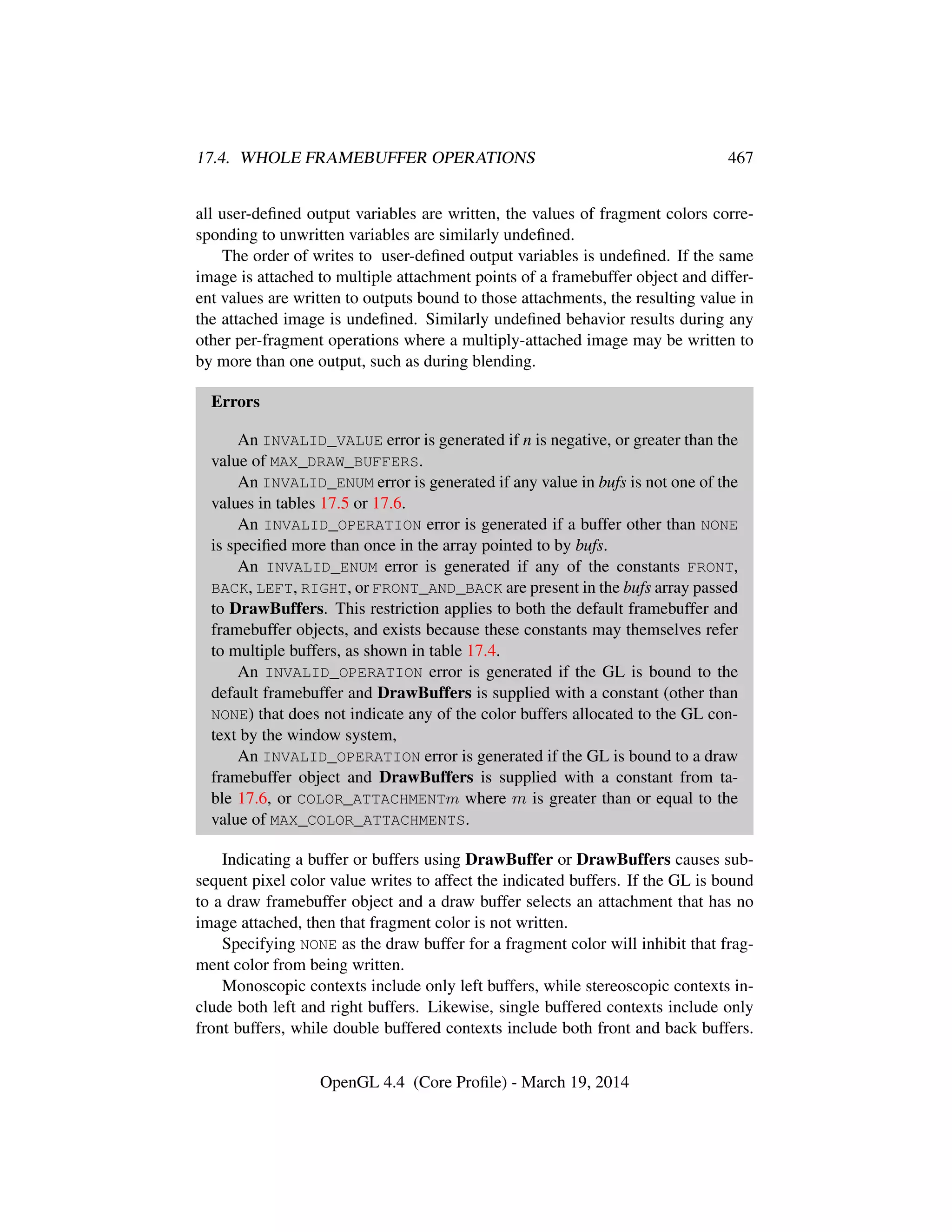 17.4. WHOLE FRAMEBUFFER OPERATIONS 467
all user-deﬁned output variables are written, the values of fragment colors corre-
sponding to unwritten variables are similarly undeﬁned.
The order of writes to user-deﬁned output variables is undeﬁned. If the same
image is attached to multiple attachment points of a framebuffer object and differ-
ent values are written to outputs bound to those attachments, the resulting value in
the attached image is undeﬁned. Similarly undeﬁned behavior results during any
other per-fragment operations where a multiply-attached image may be written to
by more than one output, such as during blending.
Errors
An INVALID_VALUE error is generated if n is negative, or greater than the
value of MAX_DRAW_BUFFERS.
An INVALID_ENUM error is generated if any value in bufs is not one of the
values in tables 17.5 or 17.6.
An INVALID_OPERATION error is generated if a buffer other than NONE
is speciﬁed more than once in the array pointed to by bufs.
An INVALID_ENUM error is generated if any of the constants FRONT,
BACK, LEFT, RIGHT, or FRONT_AND_BACK are present in the bufs array passed
to DrawBuffers. This restriction applies to both the default framebuffer and
framebuffer objects, and exists because these constants may themselves refer
to multiple buffers, as shown in table 17.4.
An INVALID_OPERATION error is generated if the GL is bound to the
default framebuffer and DrawBuffers is supplied with a constant (other than
NONE) that does not indicate any of the color buffers allocated to the GL con-
text by the window system,
An INVALID_OPERATION error is generated if the GL is bound to a draw
framebuffer object and DrawBuffers is supplied with a constant from ta-
ble 17.6, or COLOR_ATTACHMENTm where m is greater than or equal to the
value of MAX_COLOR_ATTACHMENTS.
Indicating a buffer or buffers using DrawBuffer or DrawBuffers causes sub-
sequent pixel color value writes to affect the indicated buffers. If the GL is bound
to a draw framebuffer object and a draw buffer selects an attachment that has no
image attached, then that fragment color is not written.
Specifying NONE as the draw buffer for a fragment color will inhibit that frag-
ment color from being written.
Monoscopic contexts include only left buffers, while stereoscopic contexts in-
clude both left and right buffers. Likewise, single buffered contexts include only
front buffers, while double buffered contexts include both front and back buffers.
OpenGL 4.4 (Core Proﬁle) - March 19, 2014
 