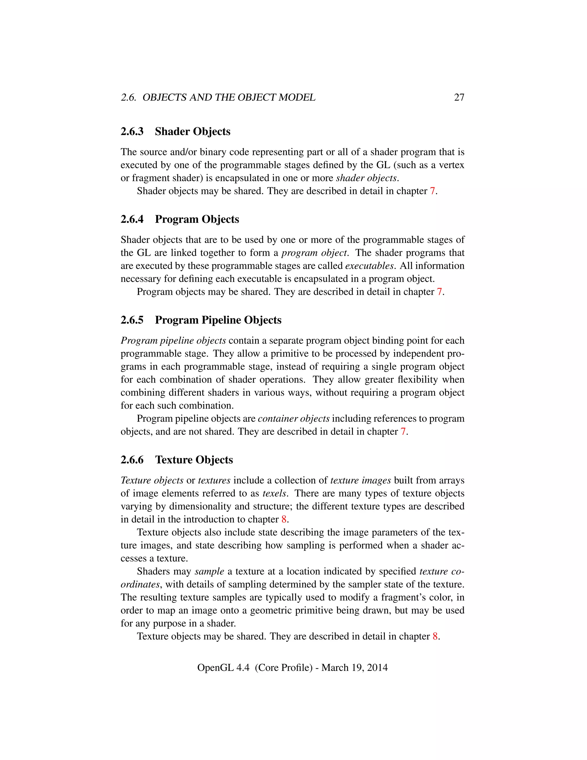 2.6. OBJECTS AND THE OBJECT MODEL 27
2.6.3 Shader Objects
The source and/or binary code representing part or all of a shader program that is
executed by one of the programmable stages deﬁned by the GL (such as a vertex
or fragment shader) is encapsulated in one or more shader objects.
Shader objects may be shared. They are described in detail in chapter 7.
2.6.4 Program Objects
Shader objects that are to be used by one or more of the programmable stages of
the GL are linked together to form a program object. The shader programs that
are executed by these programmable stages are called executables. All information
necessary for deﬁning each executable is encapsulated in a program object.
Program objects may be shared. They are described in detail in chapter 7.
2.6.5 Program Pipeline Objects
Program pipeline objects contain a separate program object binding point for each
programmable stage. They allow a primitive to be processed by independent pro-
grams in each programmable stage, instead of requiring a single program object
for each combination of shader operations. They allow greater ﬂexibility when
combining different shaders in various ways, without requiring a program object
for each such combination.
Program pipeline objects are container objects including references to program
objects, and are not shared. They are described in detail in chapter 7.
2.6.6 Texture Objects
Texture objects or textures include a collection of texture images built from arrays
of image elements referred to as texels. There are many types of texture objects
varying by dimensionality and structure; the different texture types are described
in detail in the introduction to chapter 8.
Texture objects also include state describing the image parameters of the tex-
ture images, and state describing how sampling is performed when a shader ac-
cesses a texture.
Shaders may sample a texture at a location indicated by speciﬁed texture co-
ordinates, with details of sampling determined by the sampler state of the texture.
The resulting texture samples are typically used to modify a fragment’s color, in
order to map an image onto a geometric primitive being drawn, but may be used
for any purpose in a shader.
Texture objects may be shared. They are described in detail in chapter 8.
OpenGL 4.4 (Core Proﬁle) - March 19, 2014
 