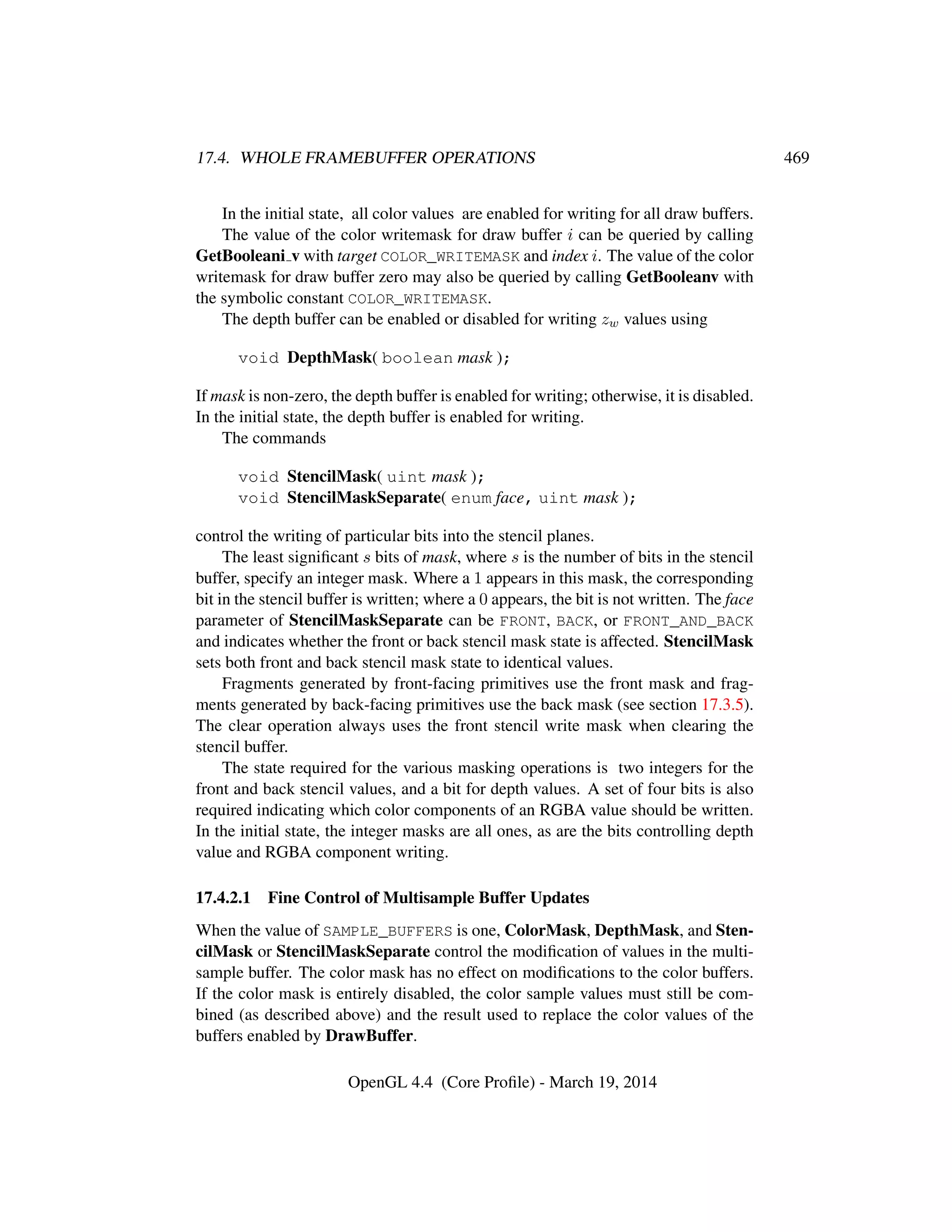 17.4. WHOLE FRAMEBUFFER OPERATIONS 469
In the initial state, all color values are enabled for writing for all draw buffers.
The value of the color writemask for draw buffer i can be queried by calling
GetBooleani v with target COLOR_WRITEMASK and index i. The value of the color
writemask for draw buffer zero may also be queried by calling GetBooleanv with
the symbolic constant COLOR_WRITEMASK.
The depth buffer can be enabled or disabled for writing zw values using
void DepthMask( boolean mask );
If mask is non-zero, the depth buffer is enabled for writing; otherwise, it is disabled.
In the initial state, the depth buffer is enabled for writing.
The commands
void StencilMask( uint mask );
void StencilMaskSeparate( enum face, uint mask );
control the writing of particular bits into the stencil planes.
The least signiﬁcant s bits of mask, where s is the number of bits in the stencil
buffer, specify an integer mask. Where a 1 appears in this mask, the corresponding
bit in the stencil buffer is written; where a 0 appears, the bit is not written. The face
parameter of StencilMaskSeparate can be FRONT, BACK, or FRONT_AND_BACK
and indicates whether the front or back stencil mask state is affected. StencilMask
sets both front and back stencil mask state to identical values.
Fragments generated by front-facing primitives use the front mask and frag-
ments generated by back-facing primitives use the back mask (see section 17.3.5).
The clear operation always uses the front stencil write mask when clearing the
stencil buffer.
The state required for the various masking operations is two integers for the
front and back stencil values, and a bit for depth values. A set of four bits is also
required indicating which color components of an RGBA value should be written.
In the initial state, the integer masks are all ones, as are the bits controlling depth
value and RGBA component writing.
17.4.2.1 Fine Control of Multisample Buffer Updates
When the value of SAMPLE_BUFFERS is one, ColorMask, DepthMask, and Sten-
cilMask or StencilMaskSeparate control the modiﬁcation of values in the multi-
sample buffer. The color mask has no effect on modiﬁcations to the color buffers.
If the color mask is entirely disabled, the color sample values must still be com-
bined (as described above) and the result used to replace the color values of the
buffers enabled by DrawBuffer.
OpenGL 4.4 (Core Proﬁle) - March 19, 2014
 