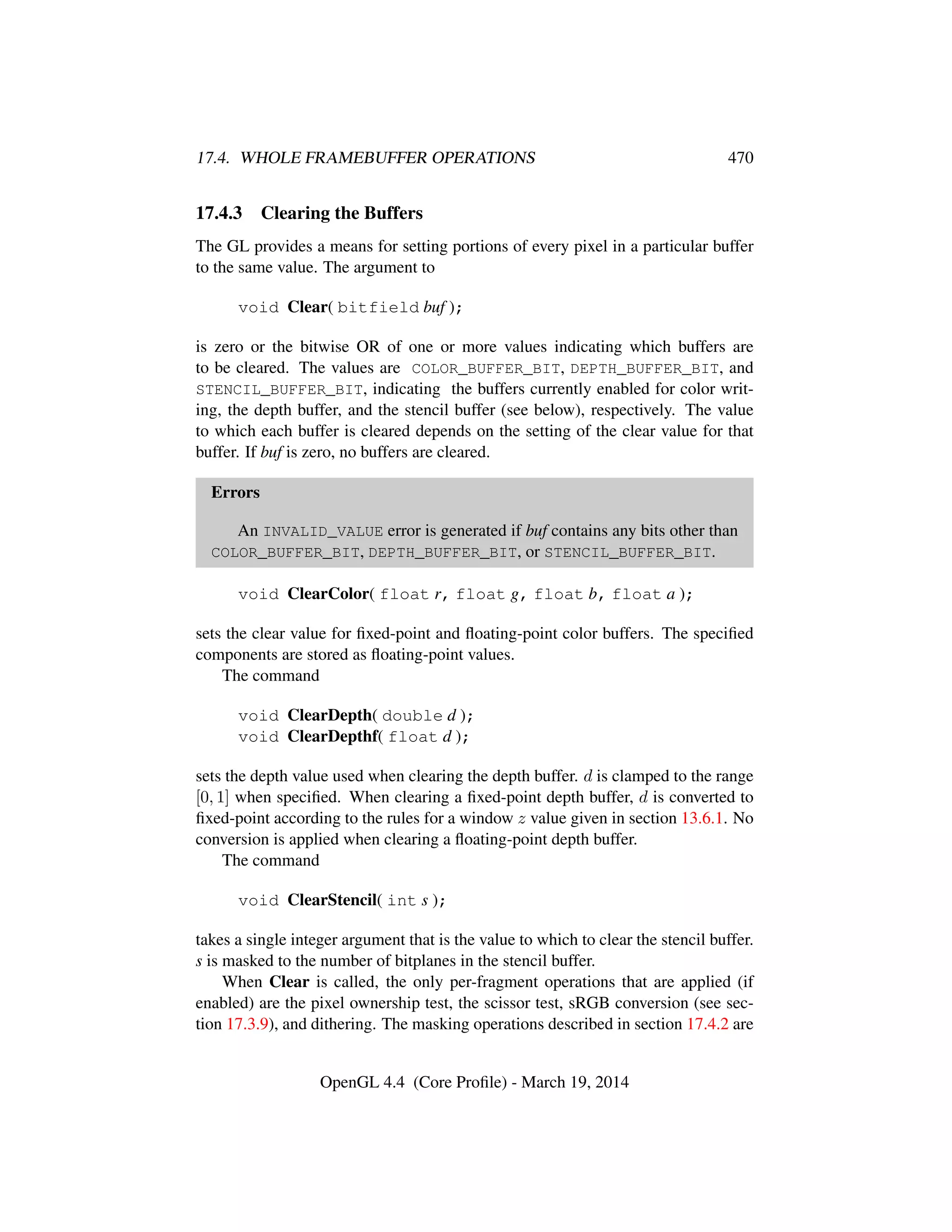 17.4. WHOLE FRAMEBUFFER OPERATIONS 470
17.4.3 Clearing the Buffers
The GL provides a means for setting portions of every pixel in a particular buffer
to the same value. The argument to
void Clear( bitfield buf );
is zero or the bitwise OR of one or more values indicating which buffers are
to be cleared. The values are COLOR_BUFFER_BIT, DEPTH_BUFFER_BIT, and
STENCIL_BUFFER_BIT, indicating the buffers currently enabled for color writ-
ing, the depth buffer, and the stencil buffer (see below), respectively. The value
to which each buffer is cleared depends on the setting of the clear value for that
buffer. If buf is zero, no buffers are cleared.
Errors
An INVALID_VALUE error is generated if buf contains any bits other than
COLOR_BUFFER_BIT, DEPTH_BUFFER_BIT, or STENCIL_BUFFER_BIT.
void ClearColor( float r, float g, float b, float a );
sets the clear value for ﬁxed-point and ﬂoating-point color buffers. The speciﬁed
components are stored as ﬂoating-point values.
The command
void ClearDepth( double d );
void ClearDepthf( float d );
sets the depth value used when clearing the depth buffer. d is clamped to the range
[0, 1] when speciﬁed. When clearing a ﬁxed-point depth buffer, d is converted to
ﬁxed-point according to the rules for a window z value given in section 13.6.1. No
conversion is applied when clearing a ﬂoating-point depth buffer.
The command
void ClearStencil( int s );
takes a single integer argument that is the value to which to clear the stencil buffer.
s is masked to the number of bitplanes in the stencil buffer.
When Clear is called, the only per-fragment operations that are applied (if
enabled) are the pixel ownership test, the scissor test, sRGB conversion (see sec-
tion 17.3.9), and dithering. The masking operations described in section 17.4.2 are
OpenGL 4.4 (Core Proﬁle) - March 19, 2014
 