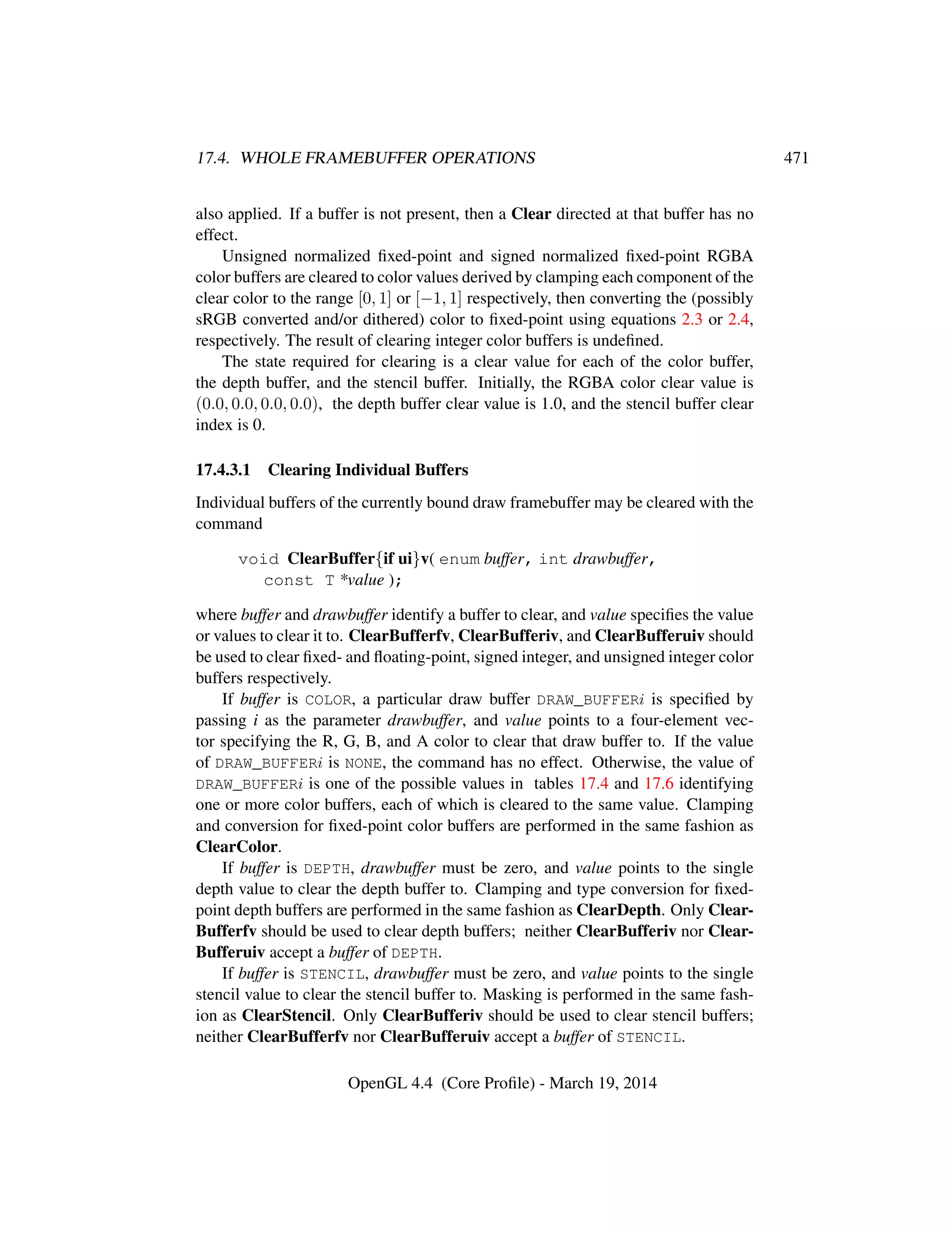 17.4. WHOLE FRAMEBUFFER OPERATIONS 471
also applied. If a buffer is not present, then a Clear directed at that buffer has no
effect.
Unsigned normalized ﬁxed-point and signed normalized ﬁxed-point RGBA
color buffers are cleared to color values derived by clamping each component of the
clear color to the range [0, 1] or [−1, 1] respectively, then converting the (possibly
sRGB converted and/or dithered) color to ﬁxed-point using equations 2.3 or 2.4,
respectively. The result of clearing integer color buffers is undeﬁned.
The state required for clearing is a clear value for each of the color buffer,
the depth buffer, and the stencil buffer. Initially, the RGBA color clear value is
(0.0, 0.0, 0.0, 0.0), the depth buffer clear value is 1.0, and the stencil buffer clear
index is 0.
17.4.3.1 Clearing Individual Buffers
Individual buffers of the currently bound draw framebuffer may be cleared with the
command
void ClearBuffer{if ui}v( enum buffer, int drawbuffer,
const T *value );
where buffer and drawbuffer identify a buffer to clear, and value speciﬁes the value
or values to clear it to. ClearBufferfv, ClearBufferiv, and ClearBufferuiv should
be used to clear ﬁxed- and ﬂoating-point, signed integer, and unsigned integer color
buffers respectively.
If buffer is COLOR, a particular draw buffer DRAW_BUFFERi is speciﬁed by
passing i as the parameter drawbuffer, and value points to a four-element vec-
tor specifying the R, G, B, and A color to clear that draw buffer to. If the value
of DRAW_BUFFERi is NONE, the command has no effect. Otherwise, the value of
DRAW_BUFFERi is one of the possible values in tables 17.4 and 17.6 identifying
one or more color buffers, each of which is cleared to the same value. Clamping
and conversion for ﬁxed-point color buffers are performed in the same fashion as
ClearColor.
If buffer is DEPTH, drawbuffer must be zero, and value points to the single
depth value to clear the depth buffer to. Clamping and type conversion for ﬁxed-
point depth buffers are performed in the same fashion as ClearDepth. Only Clear-
Bufferfv should be used to clear depth buffers; neither ClearBufferiv nor Clear-
Bufferuiv accept a buffer of DEPTH.
If buffer is STENCIL, drawbuffer must be zero, and value points to the single
stencil value to clear the stencil buffer to. Masking is performed in the same fash-
ion as ClearStencil. Only ClearBufferiv should be used to clear stencil buffers;
neither ClearBufferfv nor ClearBufferuiv accept a buffer of STENCIL.
OpenGL 4.4 (Core Proﬁle) - March 19, 2014
 