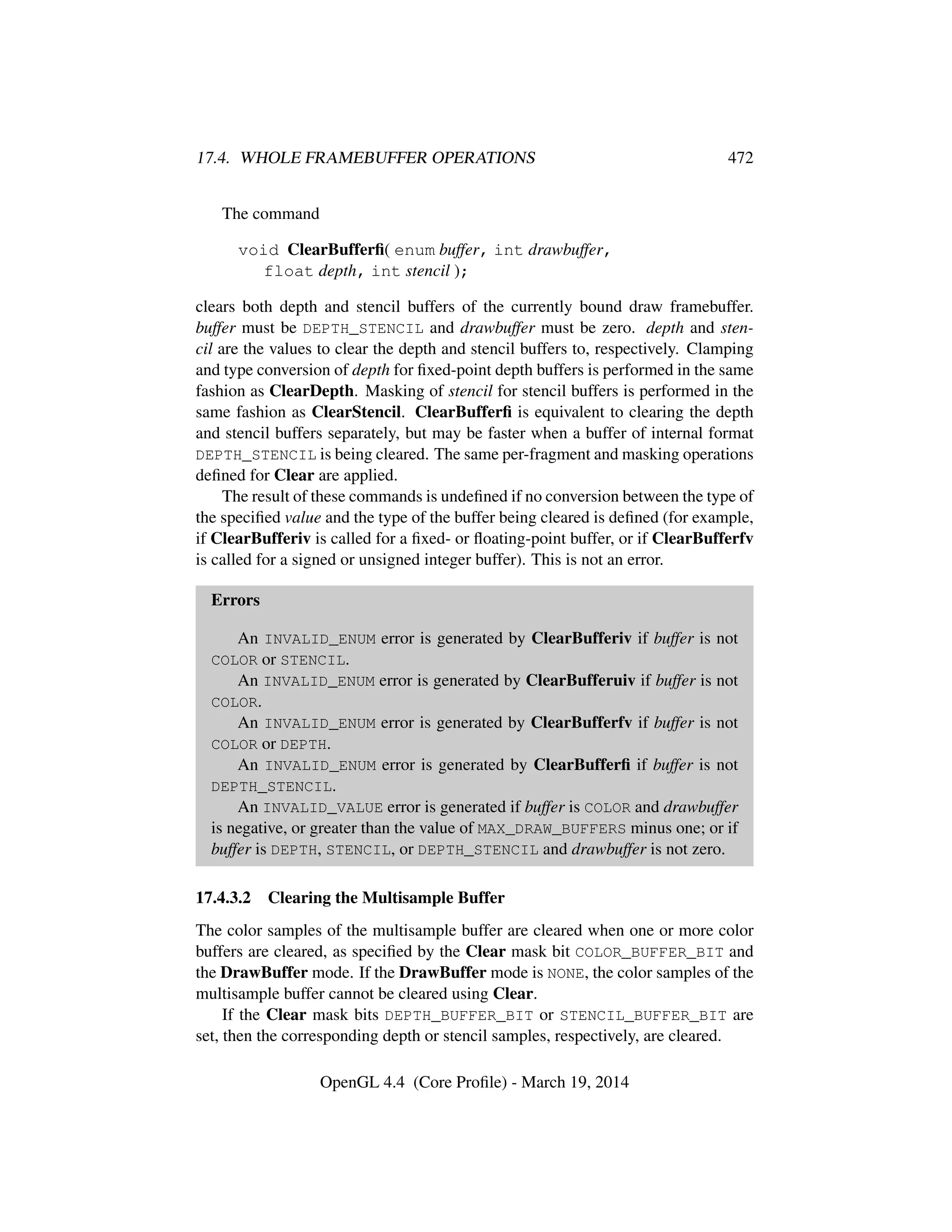17.4. WHOLE FRAMEBUFFER OPERATIONS 472
The command
void ClearBufferﬁ( enum buffer, int drawbuffer,
float depth, int stencil );
clears both depth and stencil buffers of the currently bound draw framebuffer.
buffer must be DEPTH_STENCIL and drawbuffer must be zero. depth and sten-
cil are the values to clear the depth and stencil buffers to, respectively. Clamping
and type conversion of depth for ﬁxed-point depth buffers is performed in the same
fashion as ClearDepth. Masking of stencil for stencil buffers is performed in the
same fashion as ClearStencil. ClearBufferﬁ is equivalent to clearing the depth
and stencil buffers separately, but may be faster when a buffer of internal format
DEPTH_STENCIL is being cleared. The same per-fragment and masking operations
deﬁned for Clear are applied.
The result of these commands is undeﬁned if no conversion between the type of
the speciﬁed value and the type of the buffer being cleared is deﬁned (for example,
if ClearBufferiv is called for a ﬁxed- or ﬂoating-point buffer, or if ClearBufferfv
is called for a signed or unsigned integer buffer). This is not an error.
Errors
An INVALID_ENUM error is generated by ClearBufferiv if buffer is not
COLOR or STENCIL.
An INVALID_ENUM error is generated by ClearBufferuiv if buffer is not
COLOR.
An INVALID_ENUM error is generated by ClearBufferfv if buffer is not
COLOR or DEPTH.
An INVALID_ENUM error is generated by ClearBufferﬁ if buffer is not
DEPTH_STENCIL.
An INVALID_VALUE error is generated if buffer is COLOR and drawbuffer
is negative, or greater than the value of MAX_DRAW_BUFFERS minus one; or if
buffer is DEPTH, STENCIL, or DEPTH_STENCIL and drawbuffer is not zero.
17.4.3.2 Clearing the Multisample Buffer
The color samples of the multisample buffer are cleared when one or more color
buffers are cleared, as speciﬁed by the Clear mask bit COLOR_BUFFER_BIT and
the DrawBuffer mode. If the DrawBuffer mode is NONE, the color samples of the
multisample buffer cannot be cleared using Clear.
If the Clear mask bits DEPTH_BUFFER_BIT or STENCIL_BUFFER_BIT are
set, then the corresponding depth or stencil samples, respectively, are cleared.
OpenGL 4.4 (Core Proﬁle) - March 19, 2014
 