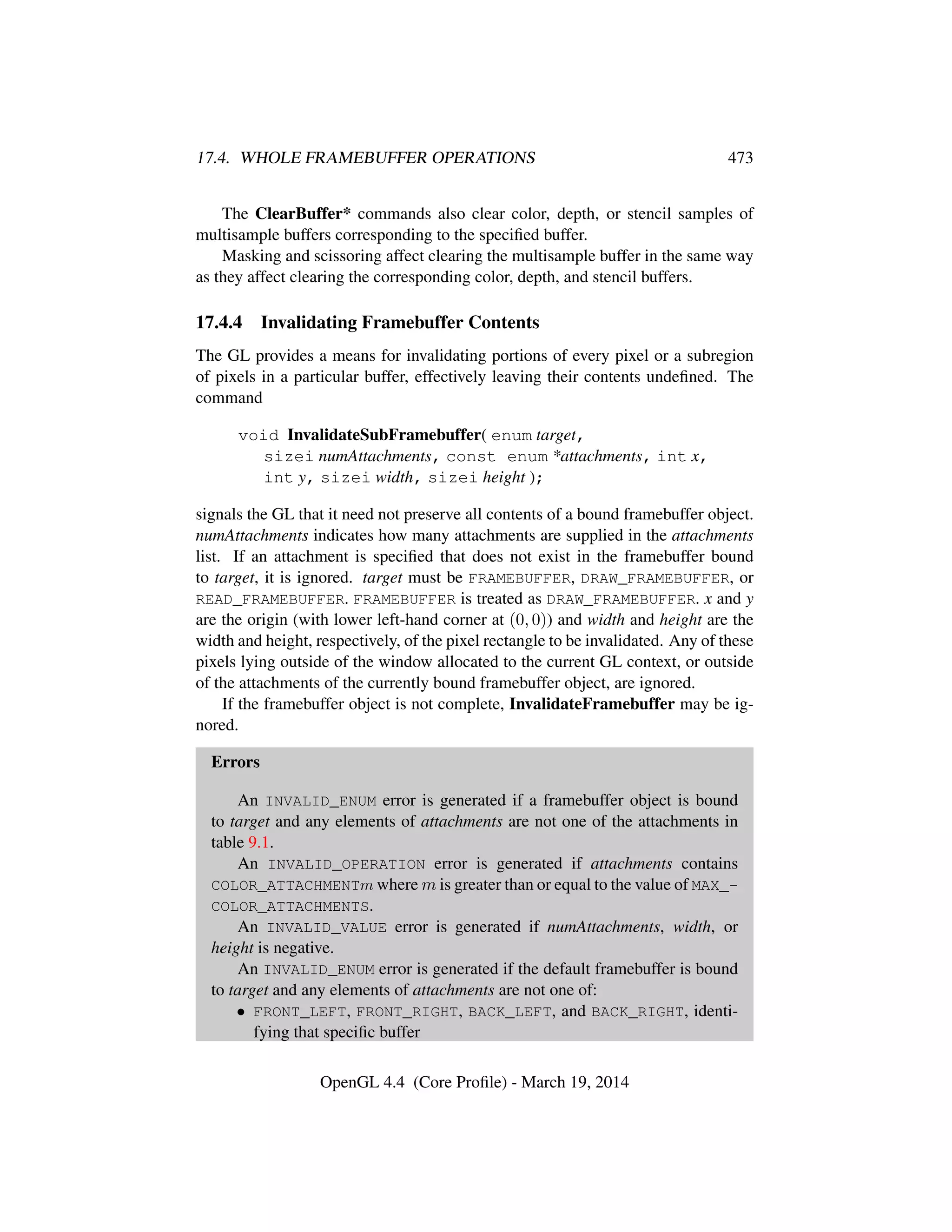 17.4. WHOLE FRAMEBUFFER OPERATIONS 473
The ClearBuffer* commands also clear color, depth, or stencil samples of
multisample buffers corresponding to the speciﬁed buffer.
Masking and scissoring affect clearing the multisample buffer in the same way
as they affect clearing the corresponding color, depth, and stencil buffers.
17.4.4 Invalidating Framebuffer Contents
The GL provides a means for invalidating portions of every pixel or a subregion
of pixels in a particular buffer, effectively leaving their contents undeﬁned. The
command
void InvalidateSubFramebuffer( enum target,
sizei numAttachments, const enum *attachments, int x,
int y, sizei width, sizei height );
signals the GL that it need not preserve all contents of a bound framebuffer object.
numAttachments indicates how many attachments are supplied in the attachments
list. If an attachment is speciﬁed that does not exist in the framebuffer bound
to target, it is ignored. target must be FRAMEBUFFER, DRAW_FRAMEBUFFER, or
READ_FRAMEBUFFER. FRAMEBUFFER is treated as DRAW_FRAMEBUFFER. x and y
are the origin (with lower left-hand corner at (0, 0)) and width and height are the
width and height, respectively, of the pixel rectangle to be invalidated. Any of these
pixels lying outside of the window allocated to the current GL context, or outside
of the attachments of the currently bound framebuffer object, are ignored.
If the framebuffer object is not complete, InvalidateFramebuffer may be ig-
nored.
Errors
An INVALID_ENUM error is generated if a framebuffer object is bound
to target and any elements of attachments are not one of the attachments in
table 9.1.
An INVALID_OPERATION error is generated if attachments contains
COLOR_ATTACHMENTm where m is greater than or equal to the value of MAX_-
COLOR_ATTACHMENTS.
An INVALID_VALUE error is generated if numAttachments, width, or
height is negative.
An INVALID_ENUM error is generated if the default framebuffer is bound
to target and any elements of attachments are not one of:
• FRONT_LEFT, FRONT_RIGHT, BACK_LEFT, and BACK_RIGHT, identi-
fying that speciﬁc buffer
OpenGL 4.4 (Core Proﬁle) - March 19, 2014
 
