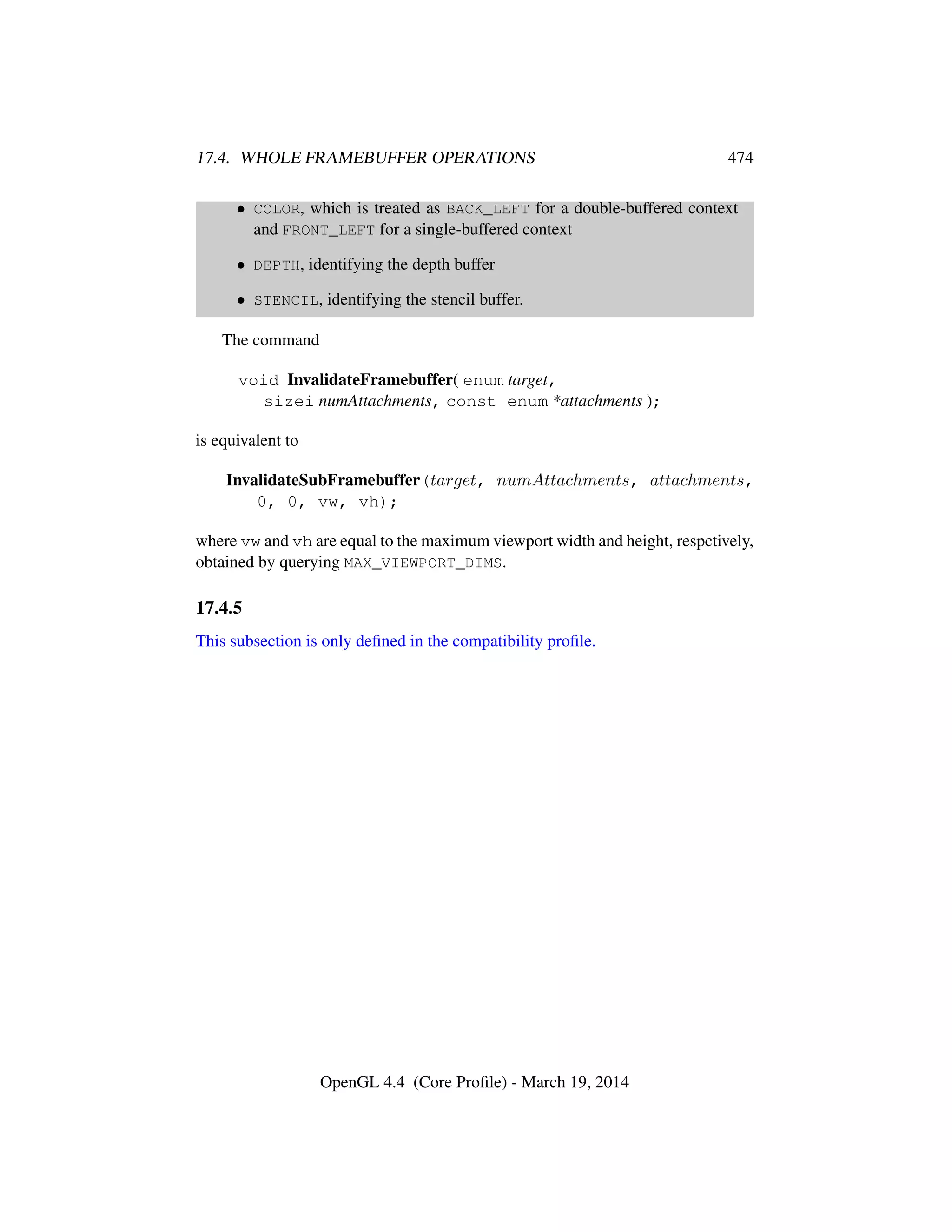 17.4. WHOLE FRAMEBUFFER OPERATIONS 474
• COLOR, which is treated as BACK_LEFT for a double-buffered context
and FRONT_LEFT for a single-buffered context
• DEPTH, identifying the depth buffer
• STENCIL, identifying the stencil buffer.
The command
void InvalidateFramebuffer( enum target,
sizei numAttachments, const enum *attachments );
is equivalent to
InvalidateSubFramebuffer(target, numAttachments, attachments,
0, 0, vw, vh);
where vw and vh are equal to the maximum viewport width and height, respctively,
obtained by querying MAX_VIEWPORT_DIMS.
17.4.5
This subsection is only deﬁned in the compatibility proﬁle.
OpenGL 4.4 (Core Proﬁle) - March 19, 2014
 
