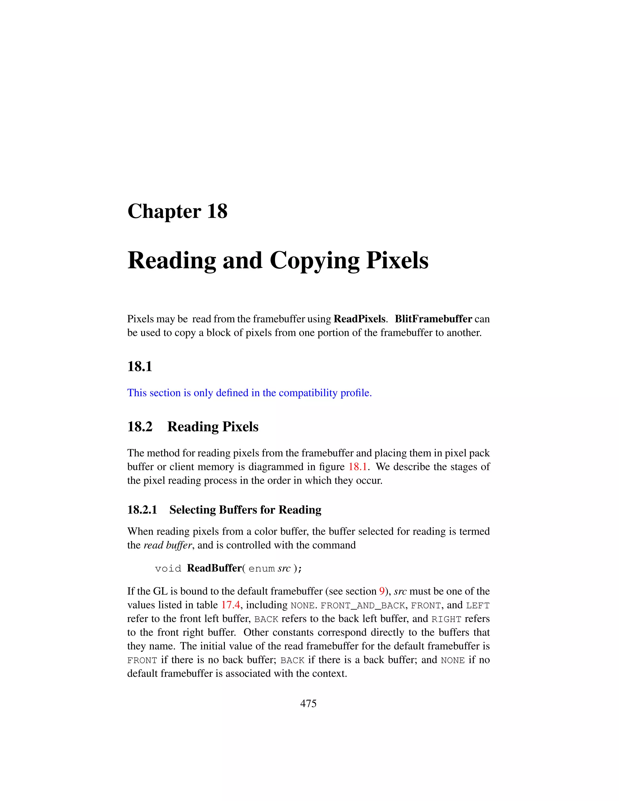 Chapter 18
Reading and Copying Pixels
Pixels may be read from the framebuffer using ReadPixels. BlitFramebuffer can
be used to copy a block of pixels from one portion of the framebuffer to another.
18.1
This section is only deﬁned in the compatibility proﬁle.
18.2 Reading Pixels
The method for reading pixels from the framebuffer and placing them in pixel pack
buffer or client memory is diagrammed in ﬁgure 18.1. We describe the stages of
the pixel reading process in the order in which they occur.
18.2.1 Selecting Buffers for Reading
When reading pixels from a color buffer, the buffer selected for reading is termed
the read buffer, and is controlled with the command
void ReadBuffer( enum src );
If the GL is bound to the default framebuffer (see section 9), src must be one of the
values listed in table 17.4, including NONE. FRONT_AND_BACK, FRONT, and LEFT
refer to the front left buffer, BACK refers to the back left buffer, and RIGHT refers
to the front right buffer. Other constants correspond directly to the buffers that
they name. The initial value of the read framebuffer for the default framebuffer is
FRONT if there is no back buffer; BACK if there is a back buffer; and NONE if no
default framebuffer is associated with the context.
475
 