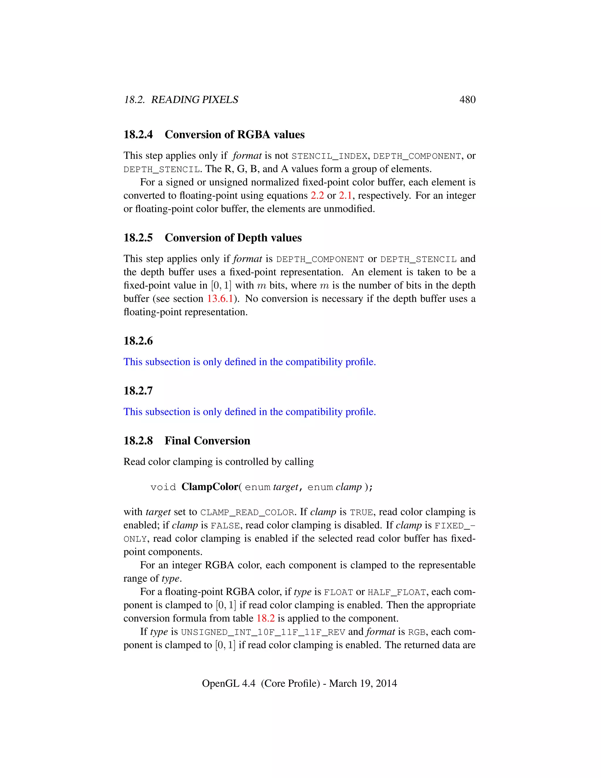 18.2. READING PIXELS 480
18.2.4 Conversion of RGBA values
This step applies only if format is not STENCIL_INDEX, DEPTH_COMPONENT, or
DEPTH_STENCIL. The R, G, B, and A values form a group of elements.
For a signed or unsigned normalized ﬁxed-point color buffer, each element is
converted to ﬂoating-point using equations 2.2 or 2.1, respectively. For an integer
or ﬂoating-point color buffer, the elements are unmodiﬁed.
18.2.5 Conversion of Depth values
This step applies only if format is DEPTH_COMPONENT or DEPTH_STENCIL and
the depth buffer uses a ﬁxed-point representation. An element is taken to be a
ﬁxed-point value in [0, 1] with m bits, where m is the number of bits in the depth
buffer (see section 13.6.1). No conversion is necessary if the depth buffer uses a
ﬂoating-point representation.
18.2.6
This subsection is only deﬁned in the compatibility proﬁle.
18.2.7
This subsection is only deﬁned in the compatibility proﬁle.
18.2.8 Final Conversion
Read color clamping is controlled by calling
void ClampColor( enum target, enum clamp );
with target set to CLAMP_READ_COLOR. If clamp is TRUE, read color clamping is
enabled; if clamp is FALSE, read color clamping is disabled. If clamp is FIXED_-
ONLY, read color clamping is enabled if the selected read color buffer has ﬁxed-
point components.
For an integer RGBA color, each component is clamped to the representable
range of type.
For a ﬂoating-point RGBA color, if type is FLOAT or HALF_FLOAT, each com-
ponent is clamped to [0, 1] if read color clamping is enabled. Then the appropriate
conversion formula from table 18.2 is applied to the component.
If type is UNSIGNED_INT_10F_11F_11F_REV and format is RGB, each com-
ponent is clamped to [0, 1] if read color clamping is enabled. The returned data are
OpenGL 4.4 (Core Proﬁle) - March 19, 2014
 