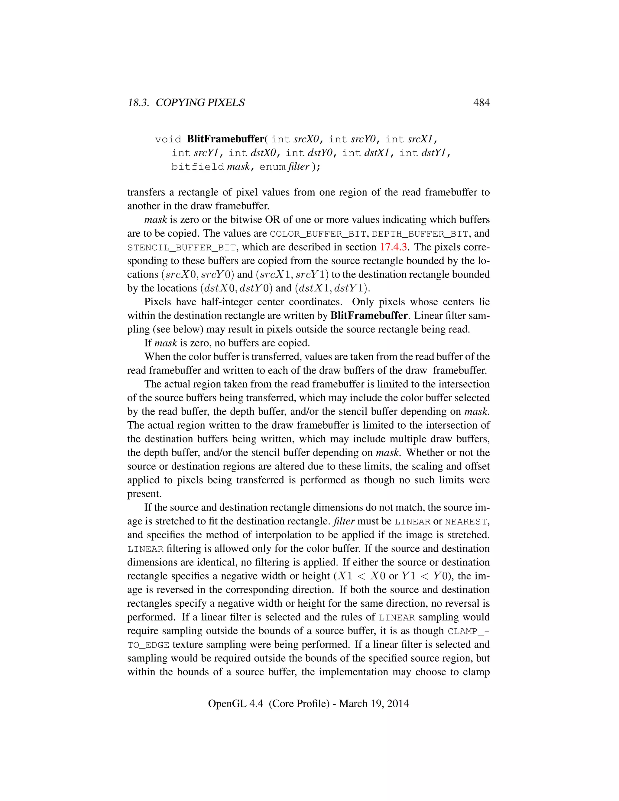 18.3. COPYING PIXELS 484
void BlitFramebuffer( int srcX0, int srcY0, int srcX1,
int srcY1, int dstX0, int dstY0, int dstX1, int dstY1,
bitfield mask, enum ﬁlter );
transfers a rectangle of pixel values from one region of the read framebuffer to
another in the draw framebuffer.
mask is zero or the bitwise OR of one or more values indicating which buffers
are to be copied. The values are COLOR_BUFFER_BIT, DEPTH_BUFFER_BIT, and
STENCIL_BUFFER_BIT, which are described in section 17.4.3. The pixels corre-
sponding to these buffers are copied from the source rectangle bounded by the lo-
cations (srcX0, srcY 0) and (srcX1, srcY 1) to the destination rectangle bounded
by the locations (dstX0, dstY 0) and (dstX1, dstY 1).
Pixels have half-integer center coordinates. Only pixels whose centers lie
within the destination rectangle are written by BlitFramebuffer. Linear ﬁlter sam-
pling (see below) may result in pixels outside the source rectangle being read.
If mask is zero, no buffers are copied.
When the color buffer is transferred, values are taken from the read buffer of the
read framebuffer and written to each of the draw buffers of the draw framebuffer.
The actual region taken from the read framebuffer is limited to the intersection
of the source buffers being transferred, which may include the color buffer selected
by the read buffer, the depth buffer, and/or the stencil buffer depending on mask.
The actual region written to the draw framebuffer is limited to the intersection of
the destination buffers being written, which may include multiple draw buffers,
the depth buffer, and/or the stencil buffer depending on mask. Whether or not the
source or destination regions are altered due to these limits, the scaling and offset
applied to pixels being transferred is performed as though no such limits were
present.
If the source and destination rectangle dimensions do not match, the source im-
age is stretched to ﬁt the destination rectangle. ﬁlter must be LINEAR or NEAREST,
and speciﬁes the method of interpolation to be applied if the image is stretched.
LINEAR ﬁltering is allowed only for the color buffer. If the source and destination
dimensions are identical, no ﬁltering is applied. If either the source or destination
rectangle speciﬁes a negative width or height (X1  X0 or Y 1  Y 0), the im-
age is reversed in the corresponding direction. If both the source and destination
rectangles specify a negative width or height for the same direction, no reversal is
performed. If a linear ﬁlter is selected and the rules of LINEAR sampling would
require sampling outside the bounds of a source buffer, it is as though CLAMP_-
TO_EDGE texture sampling were being performed. If a linear ﬁlter is selected and
sampling would be required outside the bounds of the speciﬁed source region, but
within the bounds of a source buffer, the implementation may choose to clamp
OpenGL 4.4 (Core Proﬁle) - March 19, 2014
 