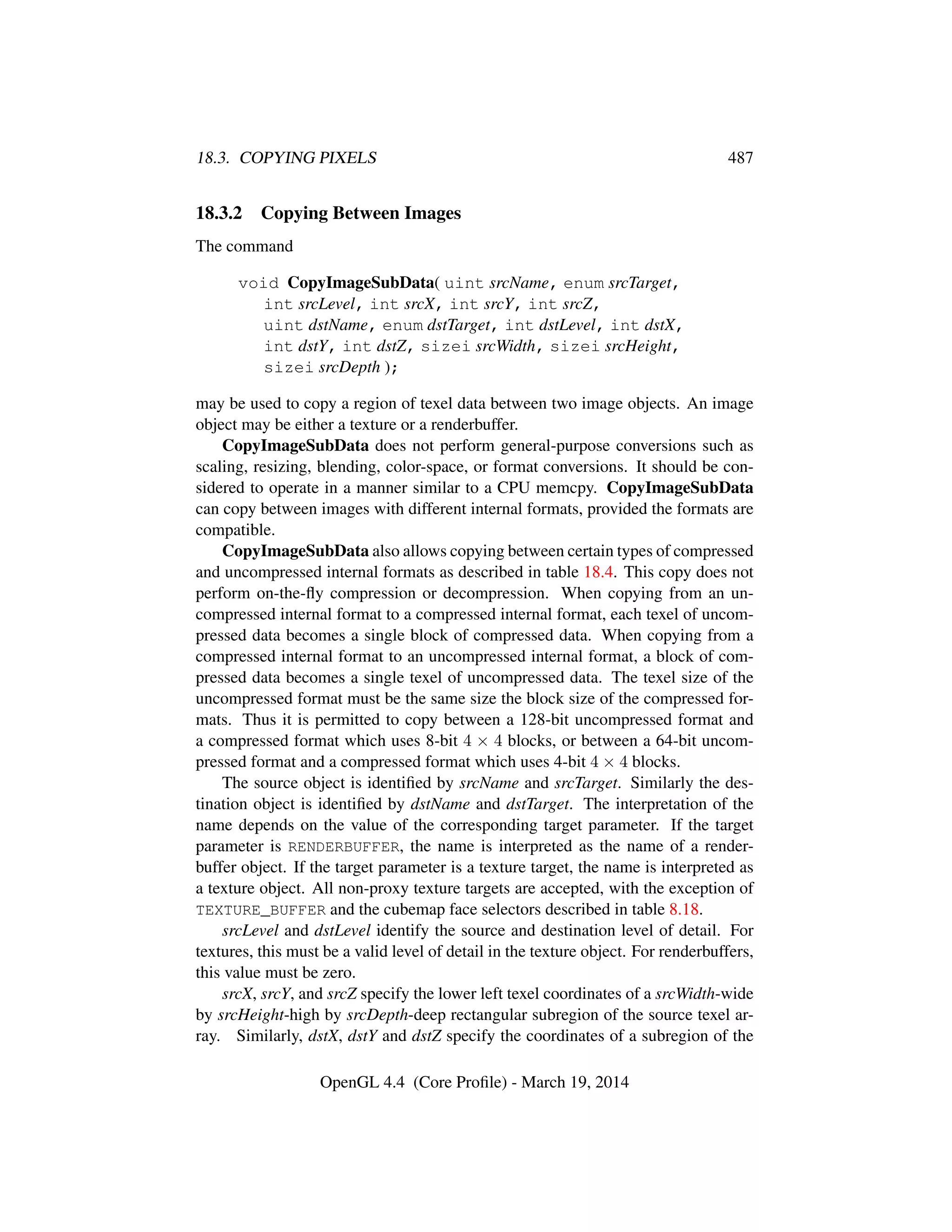 18.3. COPYING PIXELS 487
18.3.2 Copying Between Images
The command
void CopyImageSubData( uint srcName, enum srcTarget,
int srcLevel, int srcX, int srcY, int srcZ,
uint dstName, enum dstTarget, int dstLevel, int dstX,
int dstY, int dstZ, sizei srcWidth, sizei srcHeight,
sizei srcDepth );
may be used to copy a region of texel data between two image objects. An image
object may be either a texture or a renderbuffer.
CopyImageSubData does not perform general-purpose conversions such as
scaling, resizing, blending, color-space, or format conversions. It should be con-
sidered to operate in a manner similar to a CPU memcpy. CopyImageSubData
can copy between images with different internal formats, provided the formats are
compatible.
CopyImageSubData also allows copying between certain types of compressed
and uncompressed internal formats as described in table 18.4. This copy does not
perform on-the-ﬂy compression or decompression. When copying from an un-
compressed internal format to a compressed internal format, each texel of uncom-
pressed data becomes a single block of compressed data. When copying from a
compressed internal format to an uncompressed internal format, a block of com-
pressed data becomes a single texel of uncompressed data. The texel size of the
uncompressed format must be the same size the block size of the compressed for-
mats. Thus it is permitted to copy between a 128-bit uncompressed format and
a compressed format which uses 8-bit 4 × 4 blocks, or between a 64-bit uncom-
pressed format and a compressed format which uses 4-bit 4 × 4 blocks.
The source object is identiﬁed by srcName and srcTarget. Similarly the des-
tination object is identiﬁed by dstName and dstTarget. The interpretation of the
name depends on the value of the corresponding target parameter. If the target
parameter is RENDERBUFFER, the name is interpreted as the name of a render-
buffer object. If the target parameter is a texture target, the name is interpreted as
a texture object. All non-proxy texture targets are accepted, with the exception of
TEXTURE_BUFFER and the cubemap face selectors described in table 8.18.
srcLevel and dstLevel identify the source and destination level of detail. For
textures, this must be a valid level of detail in the texture object. For renderbuffers,
this value must be zero.
srcX, srcY, and srcZ specify the lower left texel coordinates of a srcWidth-wide
by srcHeight-high by srcDepth-deep rectangular subregion of the source texel ar-
ray. Similarly, dstX, dstY and dstZ specify the coordinates of a subregion of the
OpenGL 4.4 (Core Proﬁle) - March 19, 2014
 