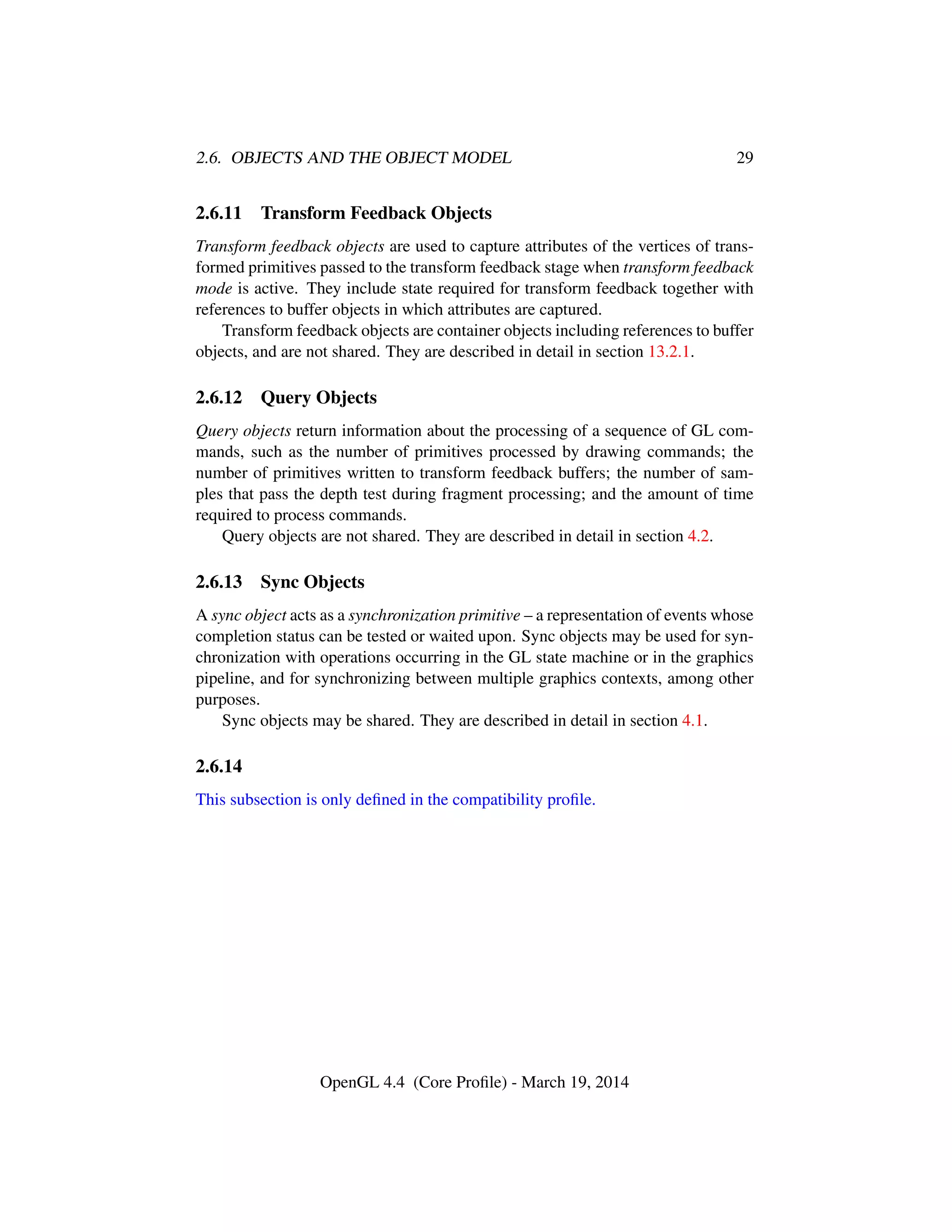 2.6. OBJECTS AND THE OBJECT MODEL 29
2.6.11 Transform Feedback Objects
Transform feedback objects are used to capture attributes of the vertices of trans-
formed primitives passed to the transform feedback stage when transform feedback
mode is active. They include state required for transform feedback together with
references to buffer objects in which attributes are captured.
Transform feedback objects are container objects including references to buffer
objects, and are not shared. They are described in detail in section 13.2.1.
2.6.12 Query Objects
Query objects return information about the processing of a sequence of GL com-
mands, such as the number of primitives processed by drawing commands; the
number of primitives written to transform feedback buffers; the number of sam-
ples that pass the depth test during fragment processing; and the amount of time
required to process commands.
Query objects are not shared. They are described in detail in section 4.2.
2.6.13 Sync Objects
A sync object acts as a synchronization primitive – a representation of events whose
completion status can be tested or waited upon. Sync objects may be used for syn-
chronization with operations occurring in the GL state machine or in the graphics
pipeline, and for synchronizing between multiple graphics contexts, among other
purposes.
Sync objects may be shared. They are described in detail in section 4.1.
2.6.14
This subsection is only deﬁned in the compatibility proﬁle.
OpenGL 4.4 (Core Proﬁle) - March 19, 2014
 
