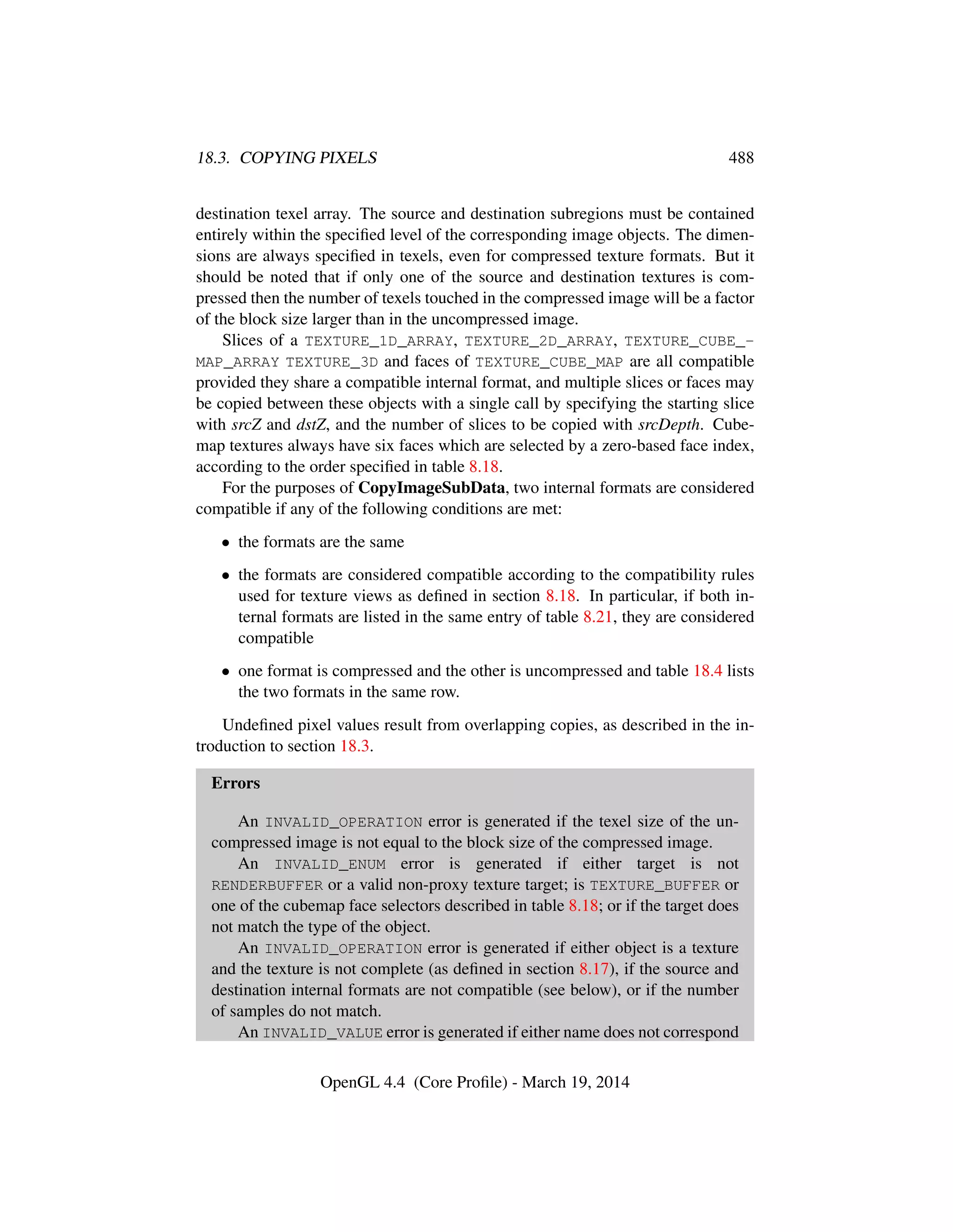 18.3. COPYING PIXELS 488
destination texel array. The source and destination subregions must be contained
entirely within the speciﬁed level of the corresponding image objects. The dimen-
sions are always speciﬁed in texels, even for compressed texture formats. But it
should be noted that if only one of the source and destination textures is com-
pressed then the number of texels touched in the compressed image will be a factor
of the block size larger than in the uncompressed image.
Slices of a TEXTURE_1D_ARRAY, TEXTURE_2D_ARRAY, TEXTURE_CUBE_-
MAP_ARRAY TEXTURE_3D and faces of TEXTURE_CUBE_MAP are all compatible
provided they share a compatible internal format, and multiple slices or faces may
be copied between these objects with a single call by specifying the starting slice
with srcZ and dstZ, and the number of slices to be copied with srcDepth. Cube-
map textures always have six faces which are selected by a zero-based face index,
according to the order speciﬁed in table 8.18.
For the purposes of CopyImageSubData, two internal formats are considered
compatible if any of the following conditions are met:
• the formats are the same
• the formats are considered compatible according to the compatibility rules
used for texture views as deﬁned in section 8.18. In particular, if both in-
ternal formats are listed in the same entry of table 8.21, they are considered
compatible
• one format is compressed and the other is uncompressed and table 18.4 lists
the two formats in the same row.
Undeﬁned pixel values result from overlapping copies, as described in the in-
troduction to section 18.3.
Errors
An INVALID_OPERATION error is generated if the texel size of the un-
compressed image is not equal to the block size of the compressed image.
An INVALID_ENUM error is generated if either target is not
RENDERBUFFER or a valid non-proxy texture target; is TEXTURE_BUFFER or
one of the cubemap face selectors described in table 8.18; or if the target does
not match the type of the object.
An INVALID_OPERATION error is generated if either object is a texture
and the texture is not complete (as deﬁned in section 8.17), if the source and
destination internal formats are not compatible (see below), or if the number
of samples do not match.
An INVALID_VALUE error is generated if either name does not correspond
OpenGL 4.4 (Core Proﬁle) - March 19, 2014
 