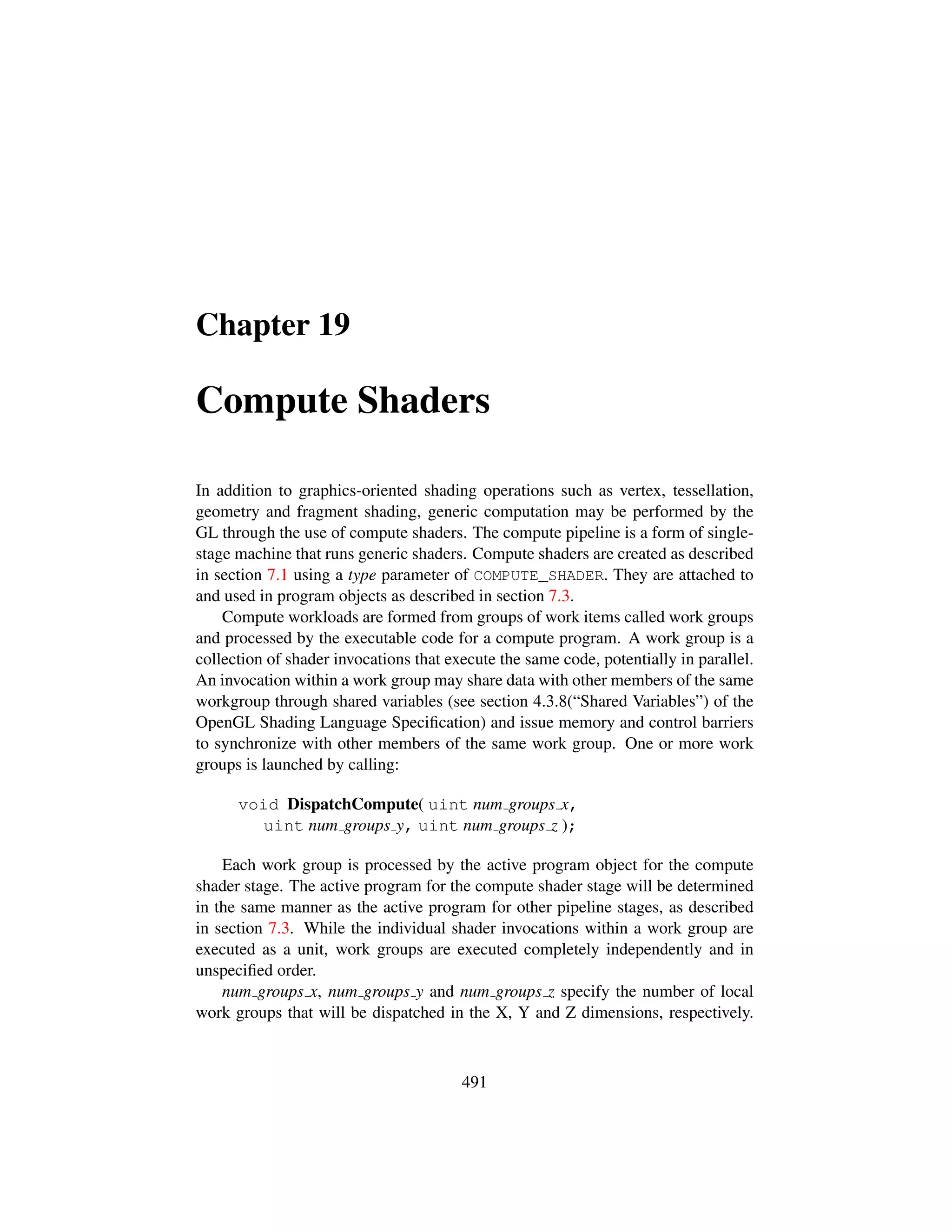 Chapter 19
Compute Shaders
In addition to graphics-oriented shading operations such as vertex, tessellation,
geometry and fragment shading, generic computation may be performed by the
GL through the use of compute shaders. The compute pipeline is a form of single-
stage machine that runs generic shaders. Compute shaders are created as described
in section 7.1 using a type parameter of COMPUTE_SHADER. They are attached to
and used in program objects as described in section 7.3.
Compute workloads are formed from groups of work items called work groups
and processed by the executable code for a compute program. A work group is a
collection of shader invocations that execute the same code, potentially in parallel.
An invocation within a work group may share data with other members of the same
workgroup through shared variables (see section 4.3.8(“Shared Variables”) of the
OpenGL Shading Language Speciﬁcation) and issue memory and control barriers
to synchronize with other members of the same work group. One or more work
groups is launched by calling:
void DispatchCompute( uint num groups x,
uint num groups y, uint num groups z );
Each work group is processed by the active program object for the compute
shader stage. The active program for the compute shader stage will be determined
in the same manner as the active program for other pipeline stages, as described
in section 7.3. While the individual shader invocations within a work group are
executed as a unit, work groups are executed completely independently and in
unspeciﬁed order.
num groups x, num groups y and num groups z specify the number of local
work groups that will be dispatched in the X, Y and Z dimensions, respectively.
491
 