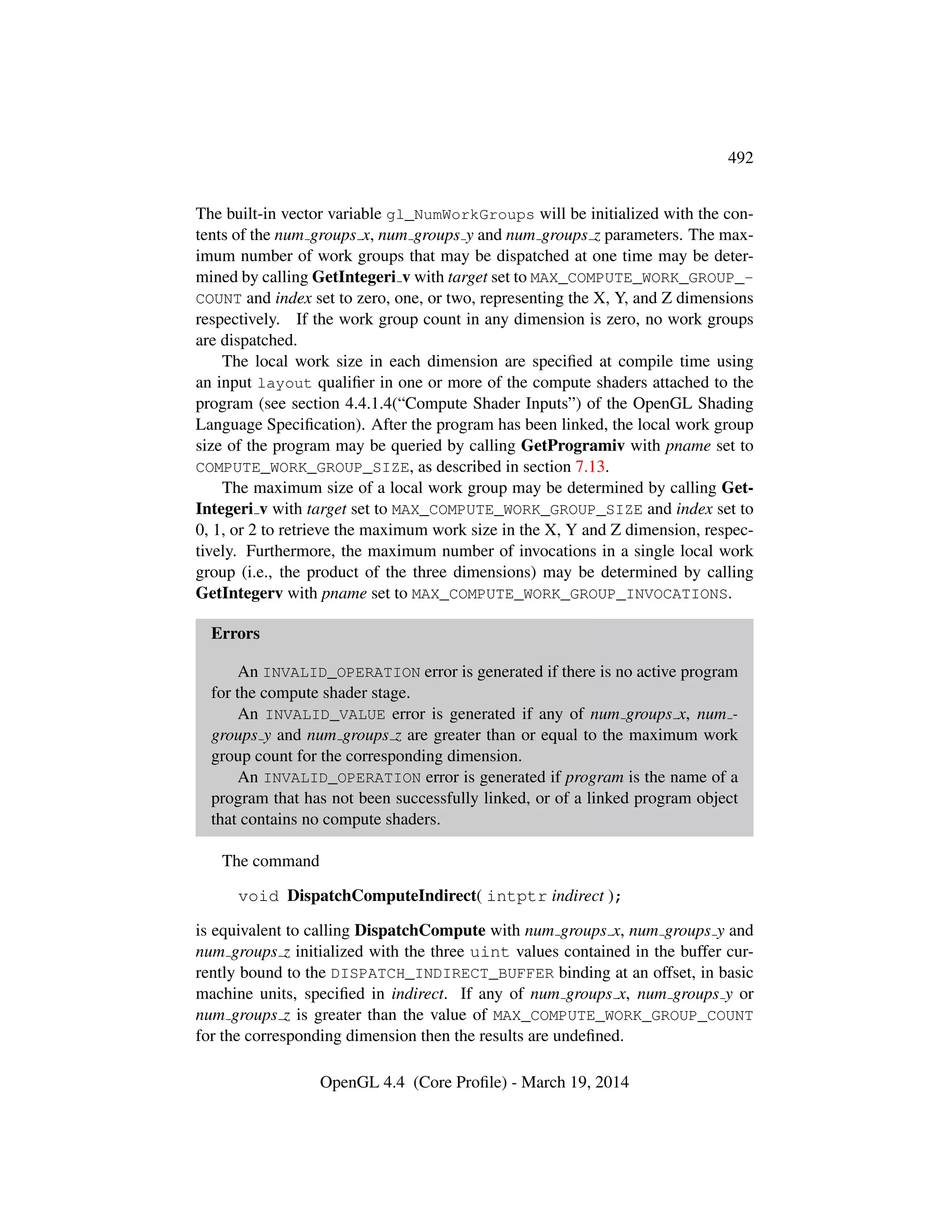 492
The built-in vector variable gl_NumWorkGroups will be initialized with the con-
tents of the num groups x, num groups y and num groups z parameters. The max-
imum number of work groups that may be dispatched at one time may be deter-
mined by calling GetIntegeri v with target set to MAX_COMPUTE_WORK_GROUP_-
COUNT and index set to zero, one, or two, representing the X, Y, and Z dimensions
respectively. If the work group count in any dimension is zero, no work groups
are dispatched.
The local work size in each dimension are speciﬁed at compile time using
an input layout qualiﬁer in one or more of the compute shaders attached to the
program (see section 4.4.1.4(“Compute Shader Inputs”) of the OpenGL Shading
Language Speciﬁcation). After the program has been linked, the local work group
size of the program may be queried by calling GetProgramiv with pname set to
COMPUTE_WORK_GROUP_SIZE, as described in section 7.13.
The maximum size of a local work group may be determined by calling Get-
Integeri v with target set to MAX_COMPUTE_WORK_GROUP_SIZE and index set to
0, 1, or 2 to retrieve the maximum work size in the X, Y and Z dimension, respec-
tively. Furthermore, the maximum number of invocations in a single local work
group (i.e., the product of the three dimensions) may be determined by calling
GetIntegerv with pname set to MAX_COMPUTE_WORK_GROUP_INVOCATIONS.
Errors
An INVALID_OPERATION error is generated if there is no active program
for the compute shader stage.
An INVALID_VALUE error is generated if any of num groups x, num -
groups y and num groups z are greater than or equal to the maximum work
group count for the corresponding dimension.
An INVALID_OPERATION error is generated if program is the name of a
program that has not been successfully linked, or of a linked program object
that contains no compute shaders.
The command
void DispatchComputeIndirect( intptr indirect );
is equivalent to calling DispatchCompute with num groups x, num groups y and
num groups z initialized with the three uint values contained in the buffer cur-
rently bound to the DISPATCH_INDIRECT_BUFFER binding at an offset, in basic
machine units, speciﬁed in indirect. If any of num groups x, num groups y or
num groups z is greater than the value of MAX_COMPUTE_WORK_GROUP_COUNT
for the corresponding dimension then the results are undeﬁned.
OpenGL 4.4 (Core Proﬁle) - March 19, 2014
 