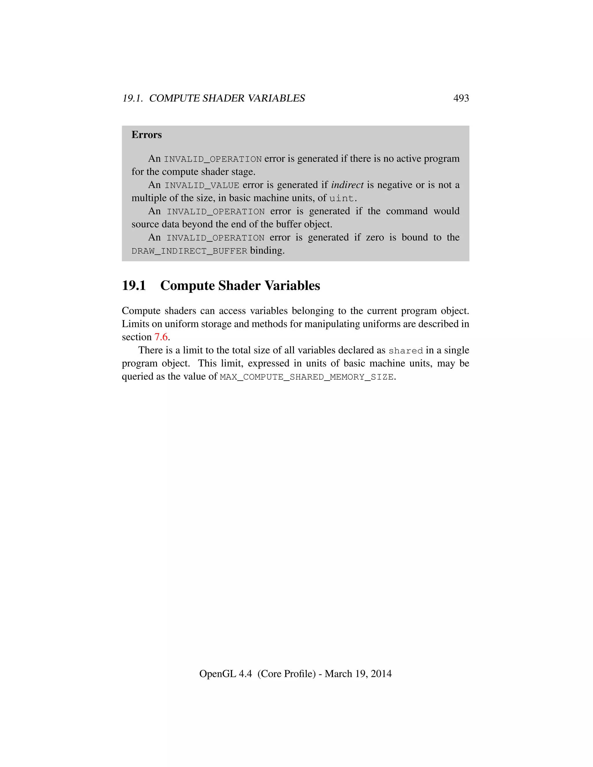 19.1. COMPUTE SHADER VARIABLES 493
Errors
An INVALID_OPERATION error is generated if there is no active program
for the compute shader stage.
An INVALID_VALUE error is generated if indirect is negative or is not a
multiple of the size, in basic machine units, of uint.
An INVALID_OPERATION error is generated if the command would
source data beyond the end of the buffer object.
An INVALID_OPERATION error is generated if zero is bound to the
DRAW_INDIRECT_BUFFER binding.
19.1 Compute Shader Variables
Compute shaders can access variables belonging to the current program object.
Limits on uniform storage and methods for manipulating uniforms are described in
section 7.6.
There is a limit to the total size of all variables declared as shared in a single
program object. This limit, expressed in units of basic machine units, may be
queried as the value of MAX_COMPUTE_SHARED_MEMORY_SIZE.
OpenGL 4.4 (Core Proﬁle) - March 19, 2014
 