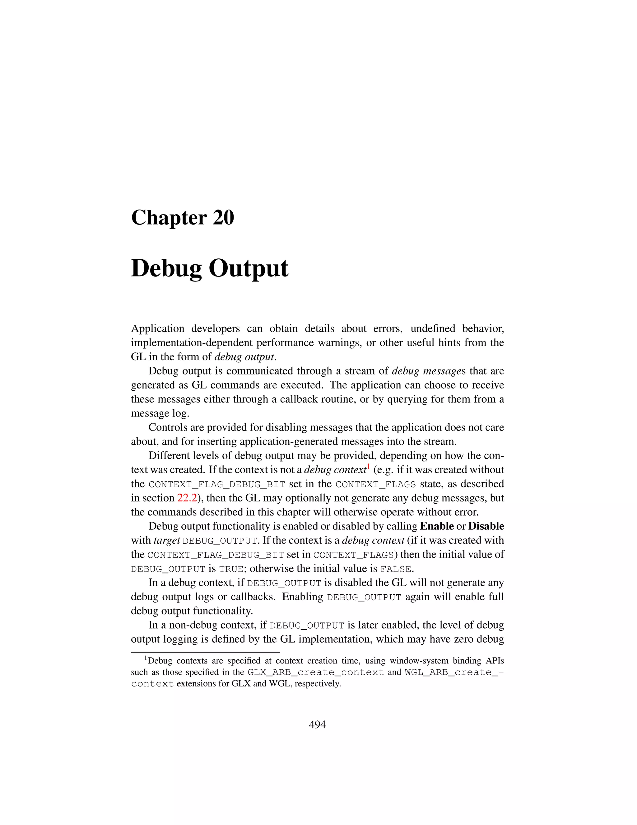 Chapter 20
Debug Output
Application developers can obtain details about errors, undeﬁned behavior,
implementation-dependent performance warnings, or other useful hints from the
GL in the form of debug output.
Debug output is communicated through a stream of debug messages that are
generated as GL commands are executed. The application can choose to receive
these messages either through a callback routine, or by querying for them from a
message log.
Controls are provided for disabling messages that the application does not care
about, and for inserting application-generated messages into the stream.
Different levels of debug output may be provided, depending on how the con-
text was created. If the context is not a debug context1 (e.g. if it was created without
the CONTEXT_FLAG_DEBUG_BIT set in the CONTEXT_FLAGS state, as described
in section 22.2), then the GL may optionally not generate any debug messages, but
the commands described in this chapter will otherwise operate without error.
Debug output functionality is enabled or disabled by calling Enable or Disable
with target DEBUG_OUTPUT. If the context is a debug context (if it was created with
the CONTEXT_FLAG_DEBUG_BIT set in CONTEXT_FLAGS) then the initial value of
DEBUG_OUTPUT is TRUE; otherwise the initial value is FALSE.
In a debug context, if DEBUG_OUTPUT is disabled the GL will not generate any
debug output logs or callbacks. Enabling DEBUG_OUTPUT again will enable full
debug output functionality.
In a non-debug context, if DEBUG_OUTPUT is later enabled, the level of debug
output logging is deﬁned by the GL implementation, which may have zero debug
1
Debug contexts are speciﬁed at context creation time, using window-system binding APIs
such as those speciﬁed in the GLX_ARB_create_context and WGL_ARB_create_-
context extensions for GLX and WGL, respectively.
494
 