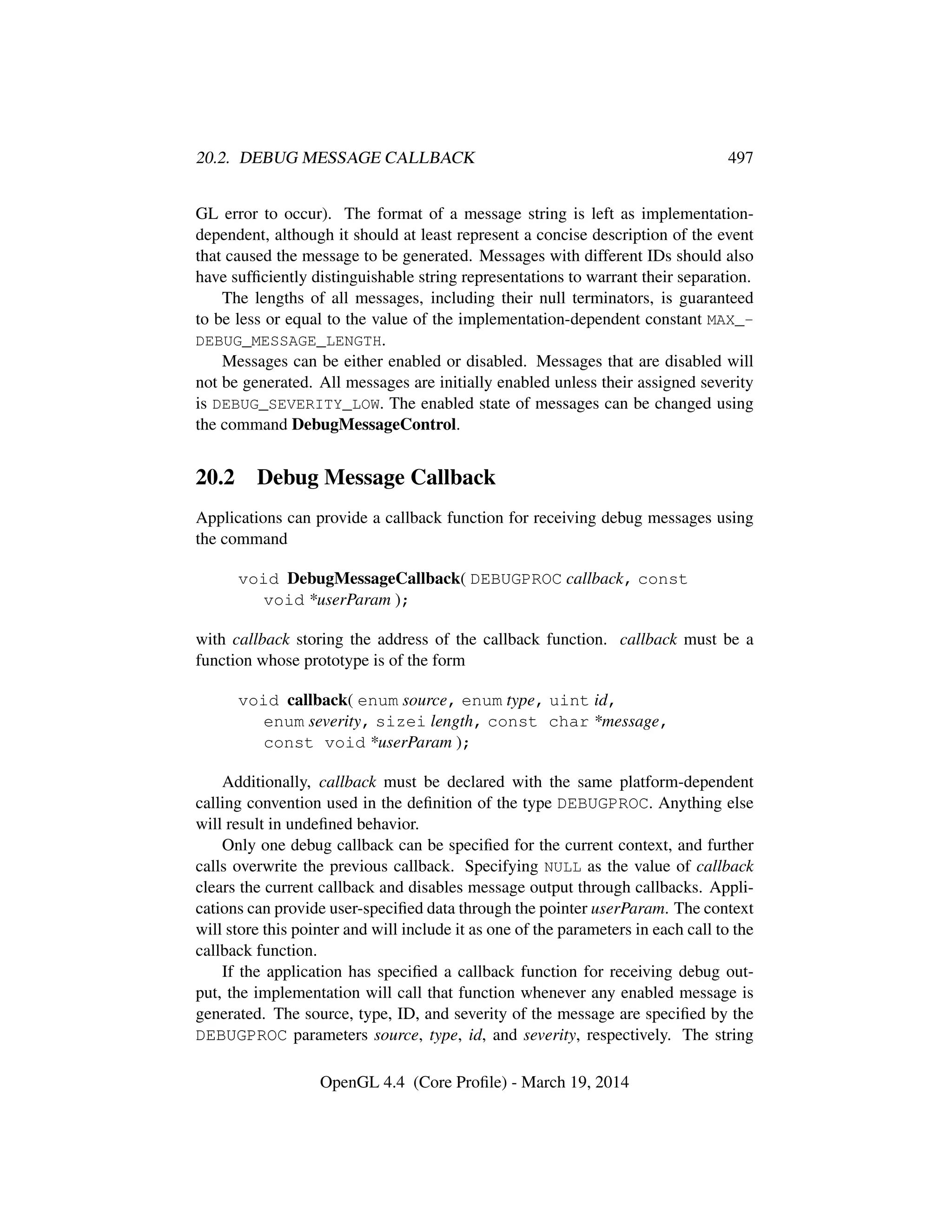 20.2. DEBUG MESSAGE CALLBACK 497
GL error to occur). The format of a message string is left as implementation-
dependent, although it should at least represent a concise description of the event
that caused the message to be generated. Messages with different IDs should also
have sufﬁciently distinguishable string representations to warrant their separation.
The lengths of all messages, including their null terminators, is guaranteed
to be less or equal to the value of the implementation-dependent constant MAX_-
DEBUG_MESSAGE_LENGTH.
Messages can be either enabled or disabled. Messages that are disabled will
not be generated. All messages are initially enabled unless their assigned severity
is DEBUG_SEVERITY_LOW. The enabled state of messages can be changed using
the command DebugMessageControl.
20.2 Debug Message Callback
Applications can provide a callback function for receiving debug messages using
the command
void DebugMessageCallback( DEBUGPROC callback, const
void *userParam );
with callback storing the address of the callback function. callback must be a
function whose prototype is of the form
void callback( enum source, enum type, uint id,
enum severity, sizei length, const char *message,
const void *userParam );
Additionally, callback must be declared with the same platform-dependent
calling convention used in the deﬁnition of the type DEBUGPROC. Anything else
will result in undeﬁned behavior.
Only one debug callback can be speciﬁed for the current context, and further
calls overwrite the previous callback. Specifying NULL as the value of callback
clears the current callback and disables message output through callbacks. Appli-
cations can provide user-speciﬁed data through the pointer userParam. The context
will store this pointer and will include it as one of the parameters in each call to the
callback function.
If the application has speciﬁed a callback function for receiving debug out-
put, the implementation will call that function whenever any enabled message is
generated. The source, type, ID, and severity of the message are speciﬁed by the
DEBUGPROC parameters source, type, id, and severity, respectively. The string
OpenGL 4.4 (Core Proﬁle) - March 19, 2014
 
