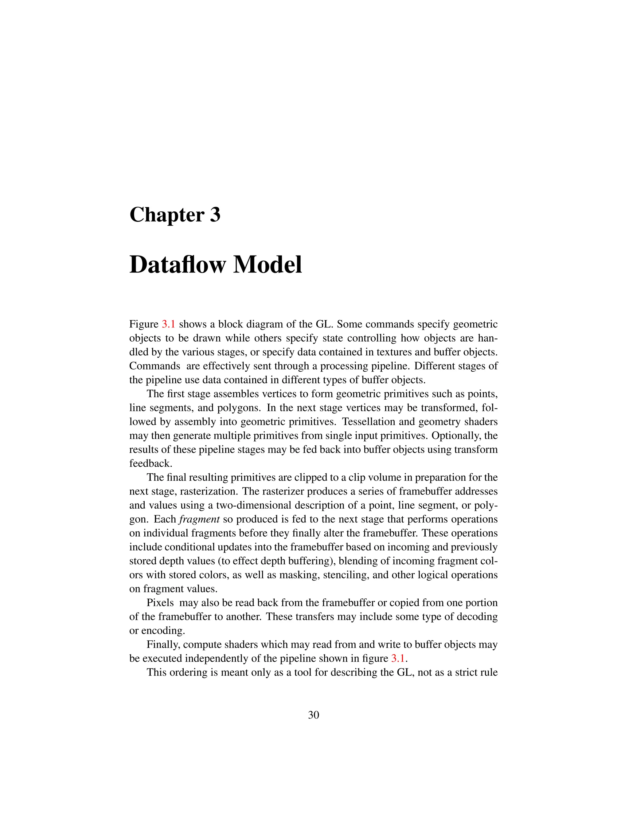 Chapter 3
Dataﬂow Model
Figure 3.1 shows a block diagram of the GL. Some commands specify geometric
objects to be drawn while others specify state controlling how objects are han-
dled by the various stages, or specify data contained in textures and buffer objects.
Commands are effectively sent through a processing pipeline. Different stages of
the pipeline use data contained in different types of buffer objects.
The ﬁrst stage assembles vertices to form geometric primitives such as points,
line segments, and polygons. In the next stage vertices may be transformed, fol-
lowed by assembly into geometric primitives. Tessellation and geometry shaders
may then generate multiple primitives from single input primitives. Optionally, the
results of these pipeline stages may be fed back into buffer objects using transform
feedback.
The ﬁnal resulting primitives are clipped to a clip volume in preparation for the
next stage, rasterization. The rasterizer produces a series of framebuffer addresses
and values using a two-dimensional description of a point, line segment, or poly-
gon. Each fragment so produced is fed to the next stage that performs operations
on individual fragments before they ﬁnally alter the framebuffer. These operations
include conditional updates into the framebuffer based on incoming and previously
stored depth values (to effect depth buffering), blending of incoming fragment col-
ors with stored colors, as well as masking, stenciling, and other logical operations
on fragment values.
Pixels may also be read back from the framebuffer or copied from one portion
of the framebuffer to another. These transfers may include some type of decoding
or encoding.
Finally, compute shaders which may read from and write to buffer objects may
be executed independently of the pipeline shown in ﬁgure 3.1.
This ordering is meant only as a tool for describing the GL, not as a strict rule
30
 