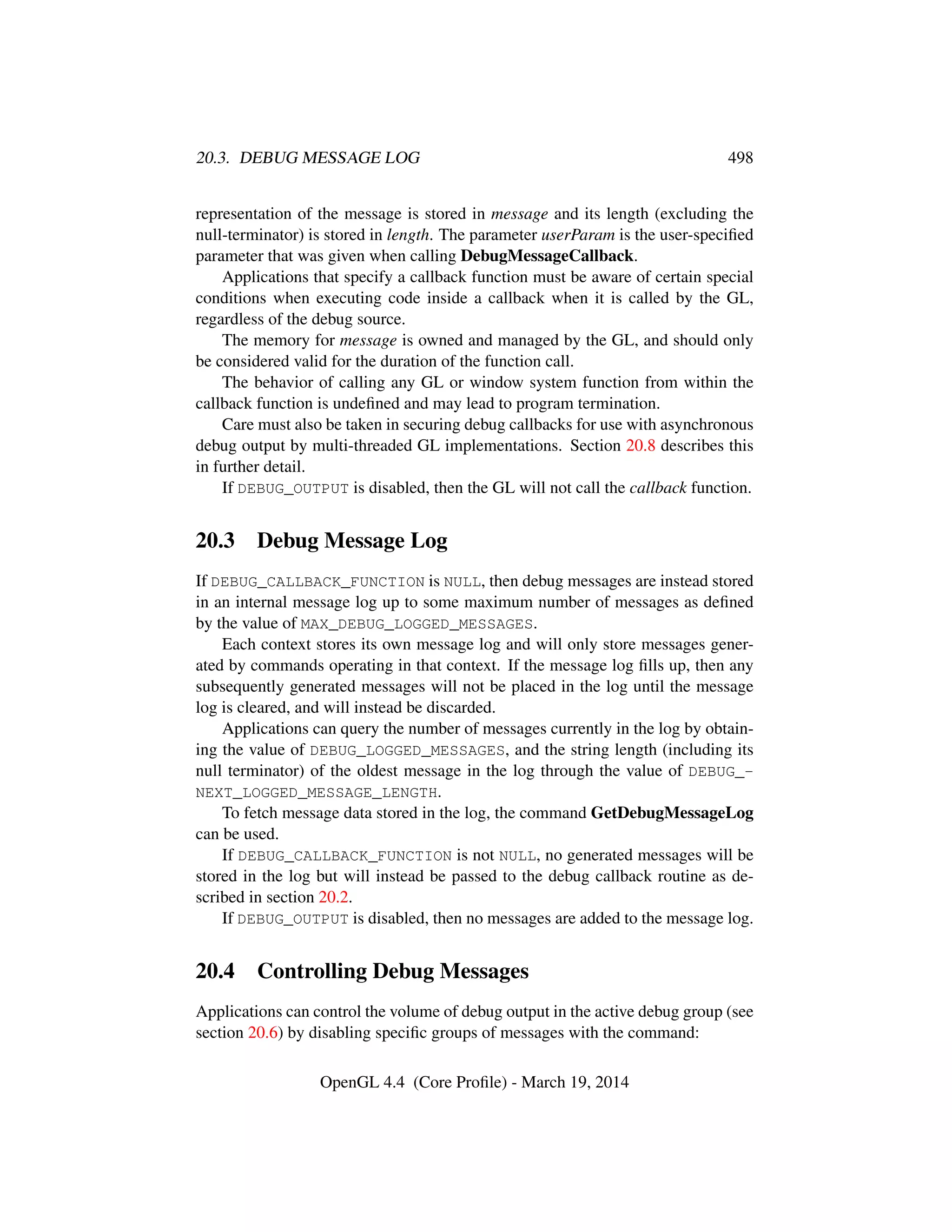 20.3. DEBUG MESSAGE LOG 498
representation of the message is stored in message and its length (excluding the
null-terminator) is stored in length. The parameter userParam is the user-speciﬁed
parameter that was given when calling DebugMessageCallback.
Applications that specify a callback function must be aware of certain special
conditions when executing code inside a callback when it is called by the GL,
regardless of the debug source.
The memory for message is owned and managed by the GL, and should only
be considered valid for the duration of the function call.
The behavior of calling any GL or window system function from within the
callback function is undeﬁned and may lead to program termination.
Care must also be taken in securing debug callbacks for use with asynchronous
debug output by multi-threaded GL implementations. Section 20.8 describes this
in further detail.
If DEBUG_OUTPUT is disabled, then the GL will not call the callback function.
20.3 Debug Message Log
If DEBUG_CALLBACK_FUNCTION is NULL, then debug messages are instead stored
in an internal message log up to some maximum number of messages as deﬁned
by the value of MAX_DEBUG_LOGGED_MESSAGES.
Each context stores its own message log and will only store messages gener-
ated by commands operating in that context. If the message log ﬁlls up, then any
subsequently generated messages will not be placed in the log until the message
log is cleared, and will instead be discarded.
Applications can query the number of messages currently in the log by obtain-
ing the value of DEBUG_LOGGED_MESSAGES, and the string length (including its
null terminator) of the oldest message in the log through the value of DEBUG_-
NEXT_LOGGED_MESSAGE_LENGTH.
To fetch message data stored in the log, the command GetDebugMessageLog
can be used.
If DEBUG_CALLBACK_FUNCTION is not NULL, no generated messages will be
stored in the log but will instead be passed to the debug callback routine as de-
scribed in section 20.2.
If DEBUG_OUTPUT is disabled, then no messages are added to the message log.
20.4 Controlling Debug Messages
Applications can control the volume of debug output in the active debug group (see
section 20.6) by disabling speciﬁc groups of messages with the command:
OpenGL 4.4 (Core Proﬁle) - March 19, 2014
 
