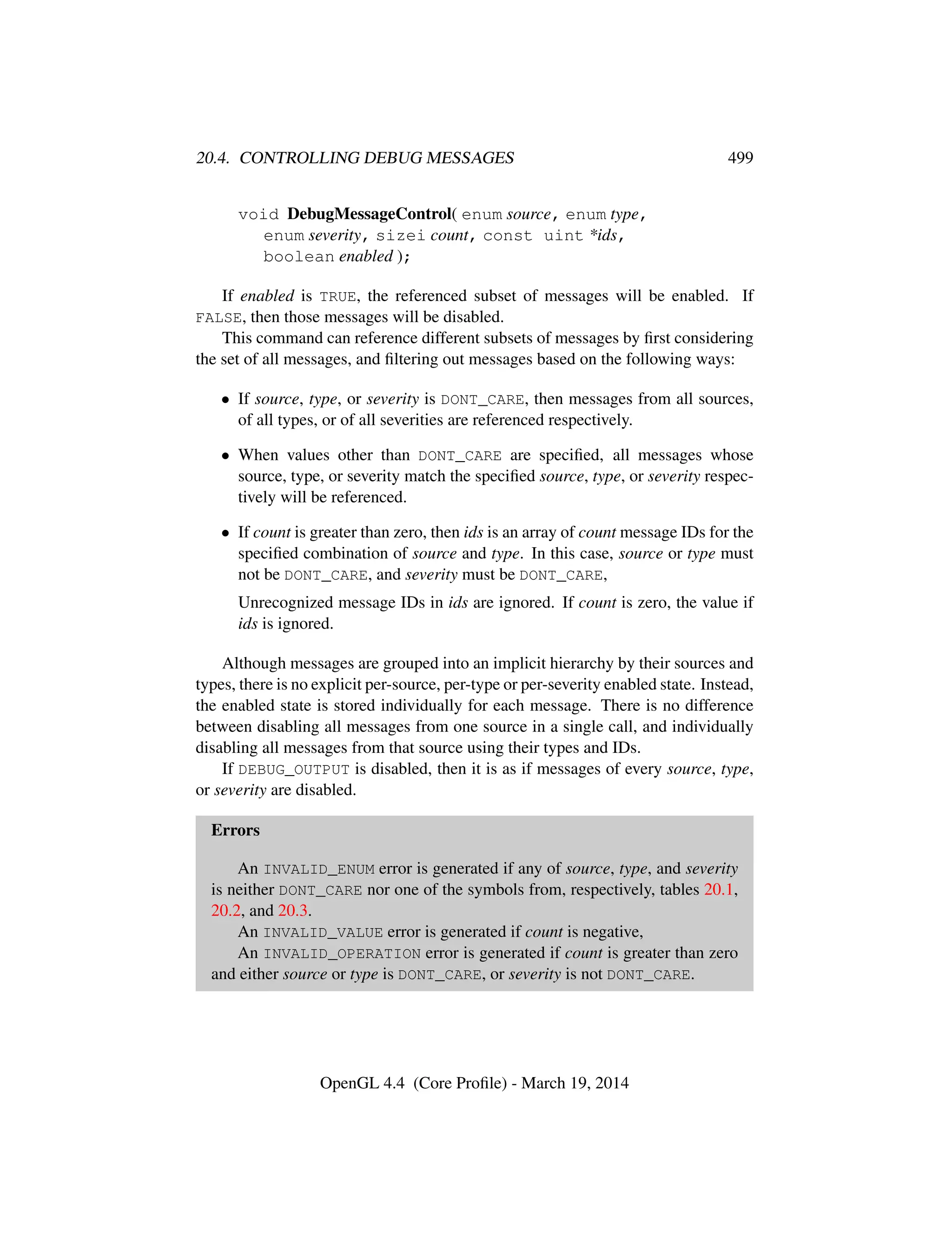 20.4. CONTROLLING DEBUG MESSAGES 499
void DebugMessageControl( enum source, enum type,
enum severity, sizei count, const uint *ids,
boolean enabled );
If enabled is TRUE, the referenced subset of messages will be enabled. If
FALSE, then those messages will be disabled.
This command can reference different subsets of messages by ﬁrst considering
the set of all messages, and ﬁltering out messages based on the following ways:
• If source, type, or severity is DONT_CARE, then messages from all sources,
of all types, or of all severities are referenced respectively.
• When values other than DONT_CARE are speciﬁed, all messages whose
source, type, or severity match the speciﬁed source, type, or severity respec-
tively will be referenced.
• If count is greater than zero, then ids is an array of count message IDs for the
speciﬁed combination of source and type. In this case, source or type must
not be DONT_CARE, and severity must be DONT_CARE,
Unrecognized message IDs in ids are ignored. If count is zero, the value if
ids is ignored.
Although messages are grouped into an implicit hierarchy by their sources and
types, there is no explicit per-source, per-type or per-severity enabled state. Instead,
the enabled state is stored individually for each message. There is no difference
between disabling all messages from one source in a single call, and individually
disabling all messages from that source using their types and IDs.
If DEBUG_OUTPUT is disabled, then it is as if messages of every source, type,
or severity are disabled.
Errors
An INVALID_ENUM error is generated if any of source, type, and severity
is neither DONT_CARE nor one of the symbols from, respectively, tables 20.1,
20.2, and 20.3.
An INVALID_VALUE error is generated if count is negative,
An INVALID_OPERATION error is generated if count is greater than zero
and either source or type is DONT_CARE, or severity is not DONT_CARE.
OpenGL 4.4 (Core Proﬁle) - March 19, 2014
 