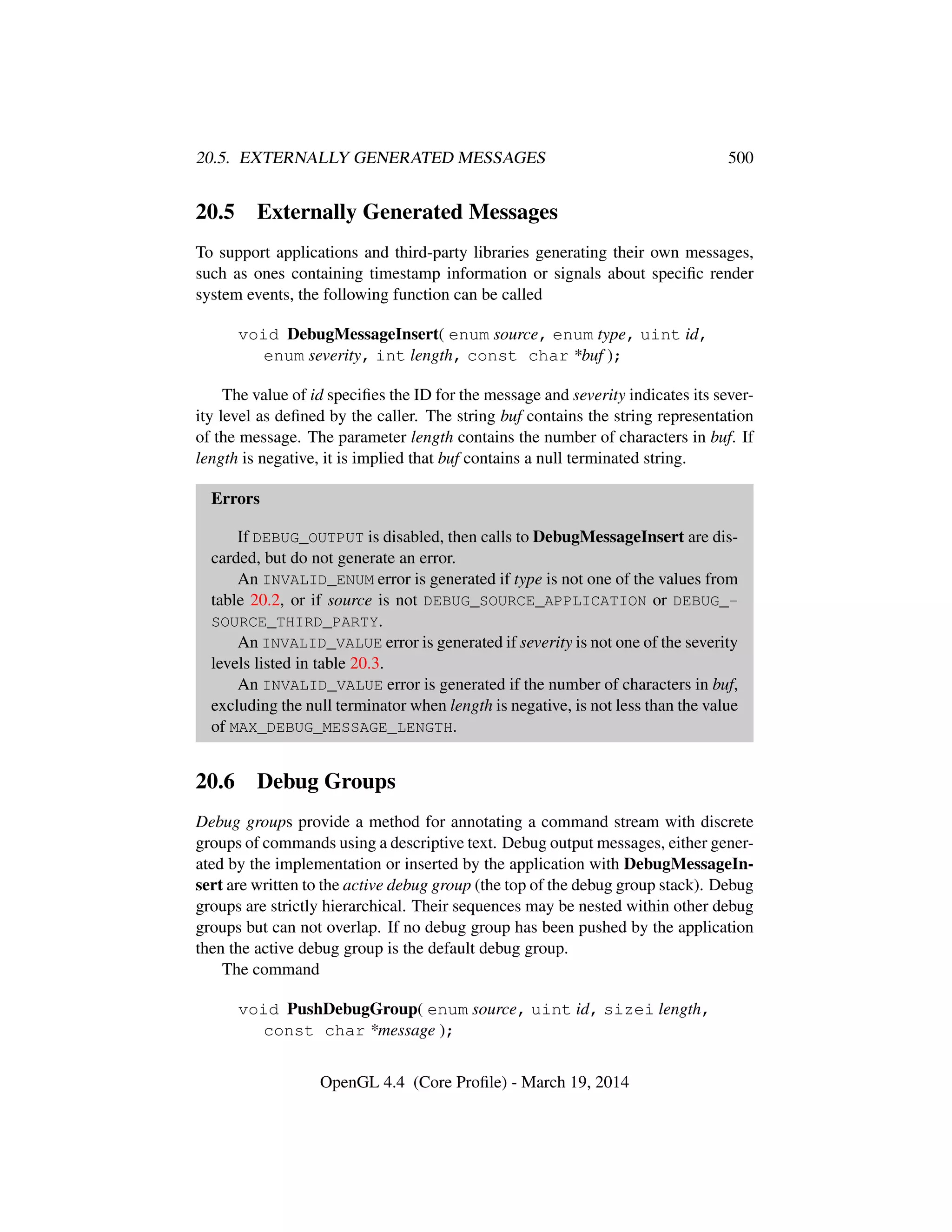 20.5. EXTERNALLY GENERATED MESSAGES 500
20.5 Externally Generated Messages
To support applications and third-party libraries generating their own messages,
such as ones containing timestamp information or signals about speciﬁc render
system events, the following function can be called
void DebugMessageInsert( enum source, enum type, uint id,
enum severity, int length, const char *buf );
The value of id speciﬁes the ID for the message and severity indicates its sever-
ity level as deﬁned by the caller. The string buf contains the string representation
of the message. The parameter length contains the number of characters in buf. If
length is negative, it is implied that buf contains a null terminated string.
Errors
If DEBUG_OUTPUT is disabled, then calls to DebugMessageInsert are dis-
carded, but do not generate an error.
An INVALID_ENUM error is generated if type is not one of the values from
table 20.2, or if source is not DEBUG_SOURCE_APPLICATION or DEBUG_-
SOURCE_THIRD_PARTY.
An INVALID_VALUE error is generated if severity is not one of the severity
levels listed in table 20.3.
An INVALID_VALUE error is generated if the number of characters in buf,
excluding the null terminator when length is negative, is not less than the value
of MAX_DEBUG_MESSAGE_LENGTH.
20.6 Debug Groups
Debug groups provide a method for annotating a command stream with discrete
groups of commands using a descriptive text. Debug output messages, either gener-
ated by the implementation or inserted by the application with DebugMessageIn-
sert are written to the active debug group (the top of the debug group stack). Debug
groups are strictly hierarchical. Their sequences may be nested within other debug
groups but can not overlap. If no debug group has been pushed by the application
then the active debug group is the default debug group.
The command
void PushDebugGroup( enum source, uint id, sizei length,
const char *message );
OpenGL 4.4 (Core Proﬁle) - March 19, 2014
 