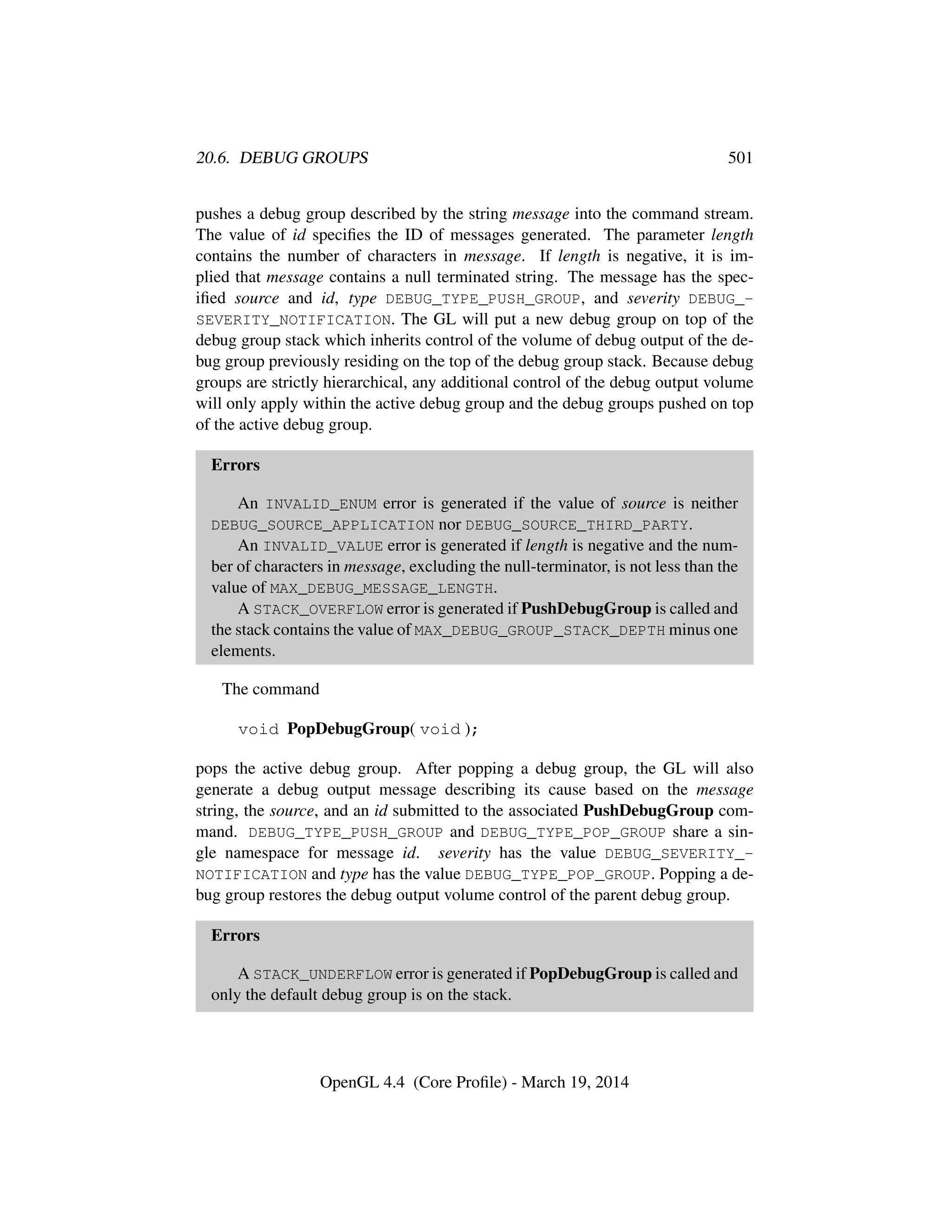 20.6. DEBUG GROUPS 501
pushes a debug group described by the string message into the command stream.
The value of id speciﬁes the ID of messages generated. The parameter length
contains the number of characters in message. If length is negative, it is im-
plied that message contains a null terminated string. The message has the spec-
iﬁed source and id, type DEBUG_TYPE_PUSH_GROUP, and severity DEBUG_-
SEVERITY_NOTIFICATION. The GL will put a new 