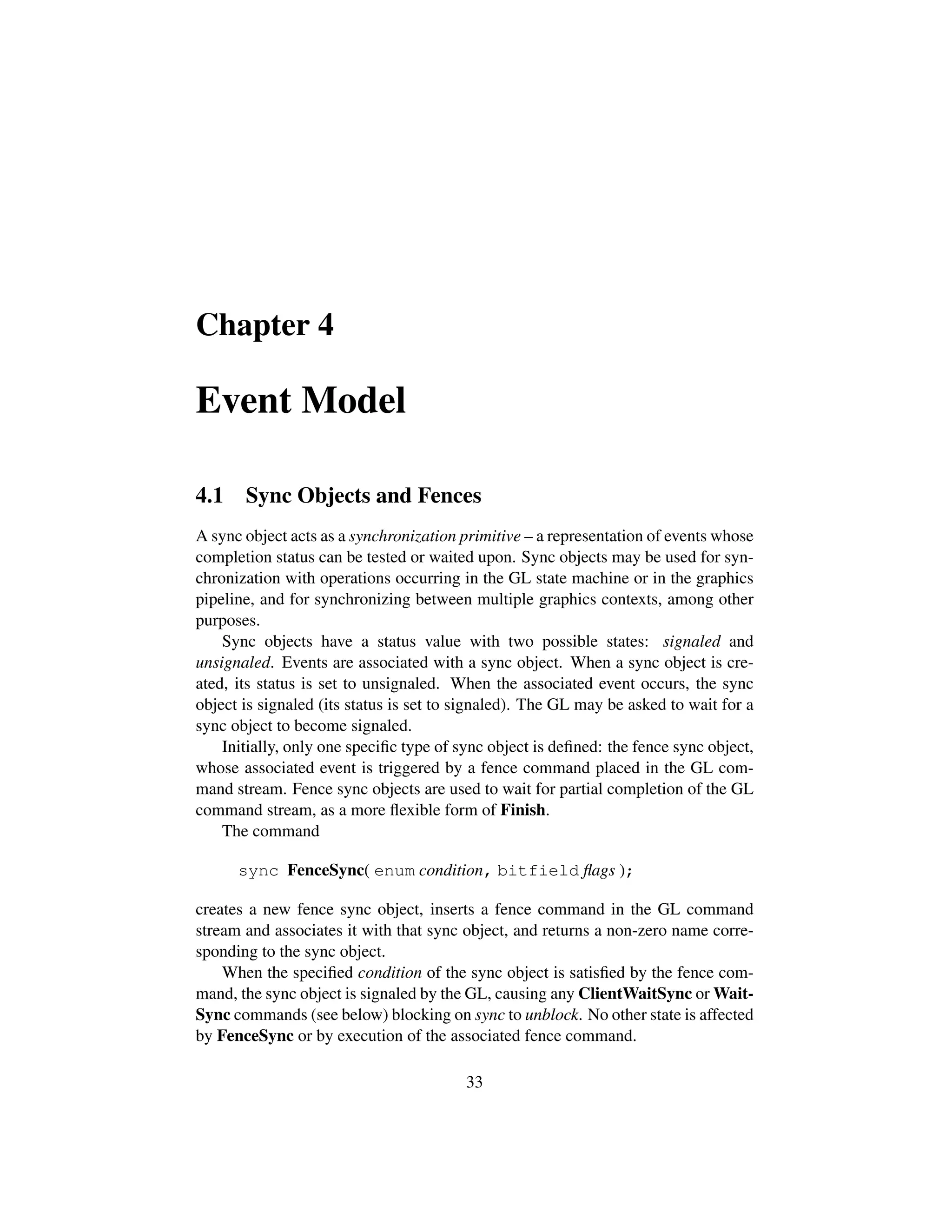 Chapter 4
Event Model
4.1 Sync Objects and Fences
A sync object acts as a synchronization primitive – a representation of events whose
completion status can be tested or waited upon. Sync objects may be used for syn-
chronization with operations occurring in the GL state machine or in the graphics
pipeline, and for synchronizing between multiple graphics contexts, among other
purposes.
Sync objects have a status value with two possible states: signaled and
unsignaled. Events are associated with a sync object. When a sync object is cre-
ated, its status is set to unsignaled. When the associated event occurs, the sync
object is signaled (its status is set to signaled). The GL may be asked to wait for a
sync object to become signaled.
Initially, only one speciﬁc type of sync object is deﬁned: the fence sync object,
whose associated event is triggered by a fence command placed in the GL com-
mand stream. Fence sync objects are used to wait for partial completion of the GL
command stream, as a more ﬂexible form of Finish.
The command
sync FenceSync( enum condition, bitfield ﬂags );
creates a new fence sync object, inserts a fence command in the GL command
stream and associates it with that sync object, and returns a non-zero name corre-
sponding to the sync object.
When the speciﬁed condition of the sync object is satisﬁed by the fence com-
mand, the sync object is signaled by the GL, causing any ClientWaitSync or Wait-
Sync commands (see below) blocking on sync to unblock. No other state is affected
by FenceSync or by execution of the associated fence command.
33
 