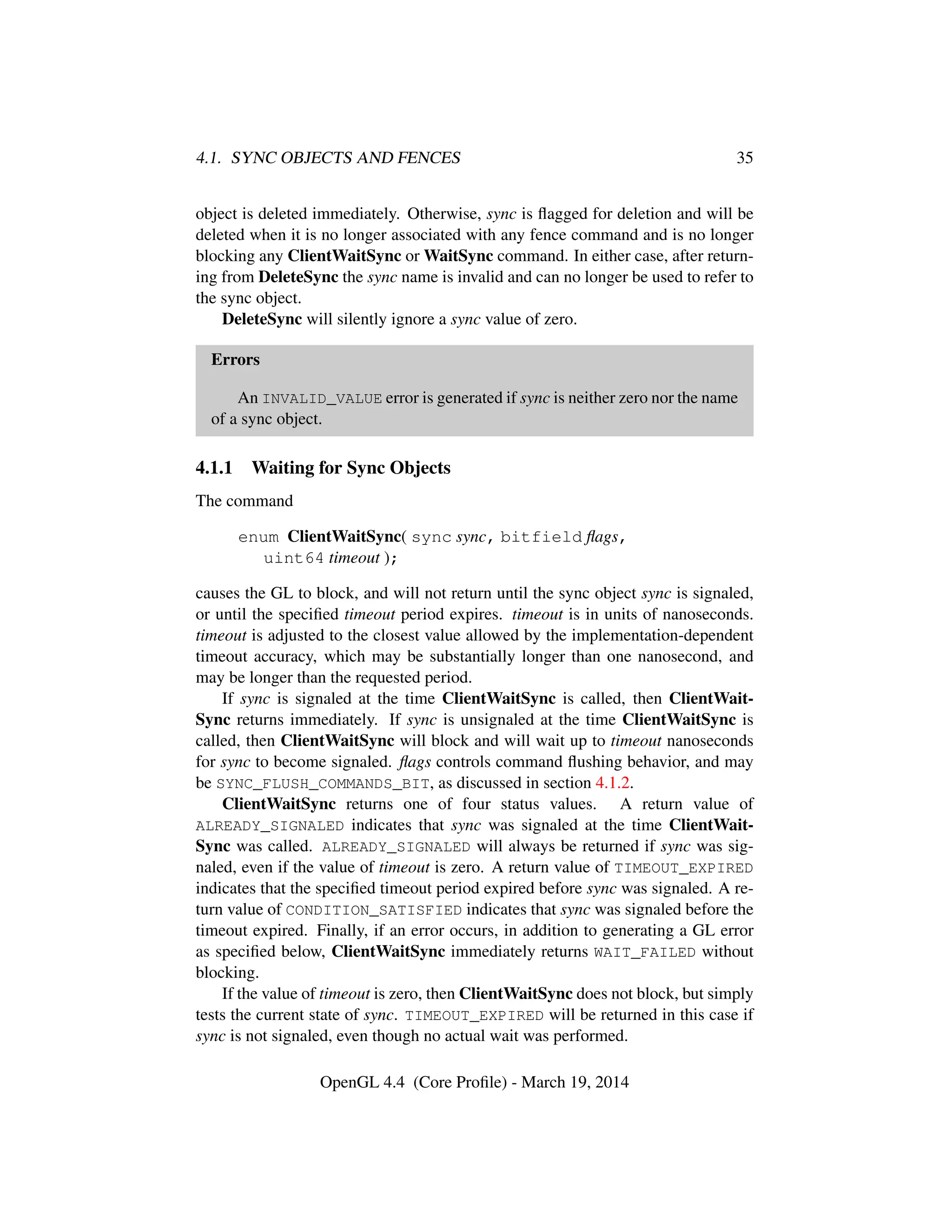 4.1. SYNC OBJECTS AND FENCES 35
object is deleted immediately. Otherwise, sync is ﬂagged for deletion and will be
deleted when it is no longer associated with any fence command and is no longer
blocking any ClientWaitSync or WaitSync command. In either case, after return-
ing from DeleteSync the sync name is invalid and can no longer be used to refer to
the sync object.
DeleteSync will silently ignore a sync value of zero.
Errors
An INVALID_VALUE error is generated if sync is neither zero nor the name
of a sync object.
4.1.1 Waiting for Sync Objects
The command
enum ClientWaitSync( sync sync, bitfield ﬂags,
uint64 timeout );
causes the GL to block, and will not return until the sync object sync is signaled,
or until the speciﬁed timeout period expires. timeout is in units of nanoseconds.
timeout is adjusted to the closest value allowed by the implementation-dependent
timeout accuracy, which may be substantially longer than one nanosecond, and
may be longer than the requested period.
If sync is signaled at the time ClientWaitSync is called, then ClientWait-
Sync returns immediately. If sync is unsignaled at the time ClientWaitSync is
called, then ClientWaitSync will block and will wait up to timeout nanoseconds
for sync to become signaled. ﬂags controls command ﬂushing behavior, and may
be SYNC_FLUSH_COMMANDS_BIT, as discussed in section 4.1.2.
ClientWaitSync returns one of four status values. A return value of
ALREADY_SIGNALED indicates that sync was signaled at the time ClientWait-
Sync was called. ALREADY_SIGNALED will always be returned if sync was sig-
naled, even if the value of timeout is zero. A return value of TIMEOUT_EXPIRED
indicates that the speciﬁed timeout period expired before sync was signaled. A re-
turn value of CONDITION_SATISFIED indicates that sync was signaled before the
timeout expired. Finally, if an error occurs, in addition to generating a GL error
as speciﬁed below, ClientWaitSync immediately returns WAIT_FAILED without
blocking.
If the value of timeout is zero, then ClientWaitSync does not block, but simply
tests the current state of sync. TIMEOUT_EXPIRED will be returned in this case if
sync is not signaled, even though no actual wait was performed.
OpenGL 4.4 (Core Proﬁle) - March 19, 2014
 