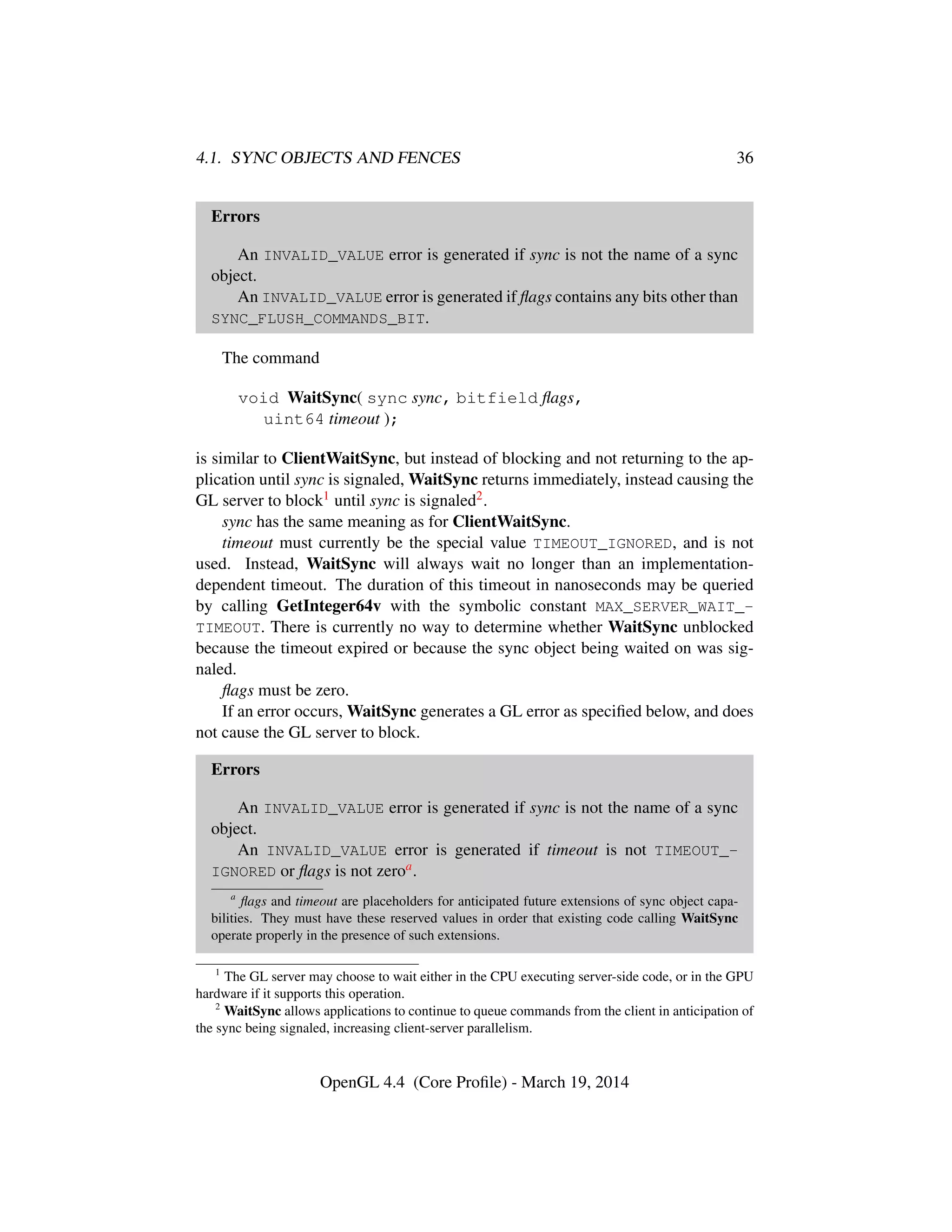 4.1. SYNC OBJECTS AND FENCES 36
Errors
An INVALID_VALUE error is generated if sync is not the name of a sync
object.
An INVALID_VALUE error is generated if ﬂags contains any bits other than
SYNC_FLUSH_COMMANDS_BIT.
The command
void WaitSync( sync sync, bitfield ﬂags,
uint64 timeout );
is similar to ClientWaitSync, but instead of blocking and not returning to the ap-
plication until sync is signaled, WaitSync returns immediately, instead causing the
GL server to block1 until sync is signaled2.
sync has the same meaning as for ClientWaitSync.
timeout must currently be the special value TIMEOUT_IGNORED, and is not
used. Instead, WaitSync will always wait no longer than an implementation-
dependent timeout. The duration of this timeout in nanoseconds may be queried
by calling GetInteger64v with the symbolic constant MAX_SERVER_WAIT_-
TIMEOUT. There is currently no way to determine whether WaitSync unblocked
because the timeout expired or because the sync object being waited on was sig-
naled.
ﬂags must be zero.
If an error occurs, WaitSync generates a GL error as speciﬁed below, and does
not cause the GL server to block.
Errors
An INVALID_VALUE error is generated if sync is not the name of a sync
object.
An INVALID_VALUE error is generated if timeout is not TIMEOUT_-
IGNORED or ﬂags is not zeroa.
a
ﬂags and timeout are placeholders for anticipated future extensions of sync object capa-
bilities. They must have these reserved values in order that existing code calling WaitSync
operate properly in the presence of such extensions.
1
The GL server may choose to wait either in the CPU executing server-side code, or in the GPU
hardware if it supports this operation.
2
WaitSync allows applications to continue to queue commands from the client in anticipation of
the sync being signaled, increasing client-server parallelism.
OpenGL 4.4 (Core Proﬁle) - March 19, 2014
 
