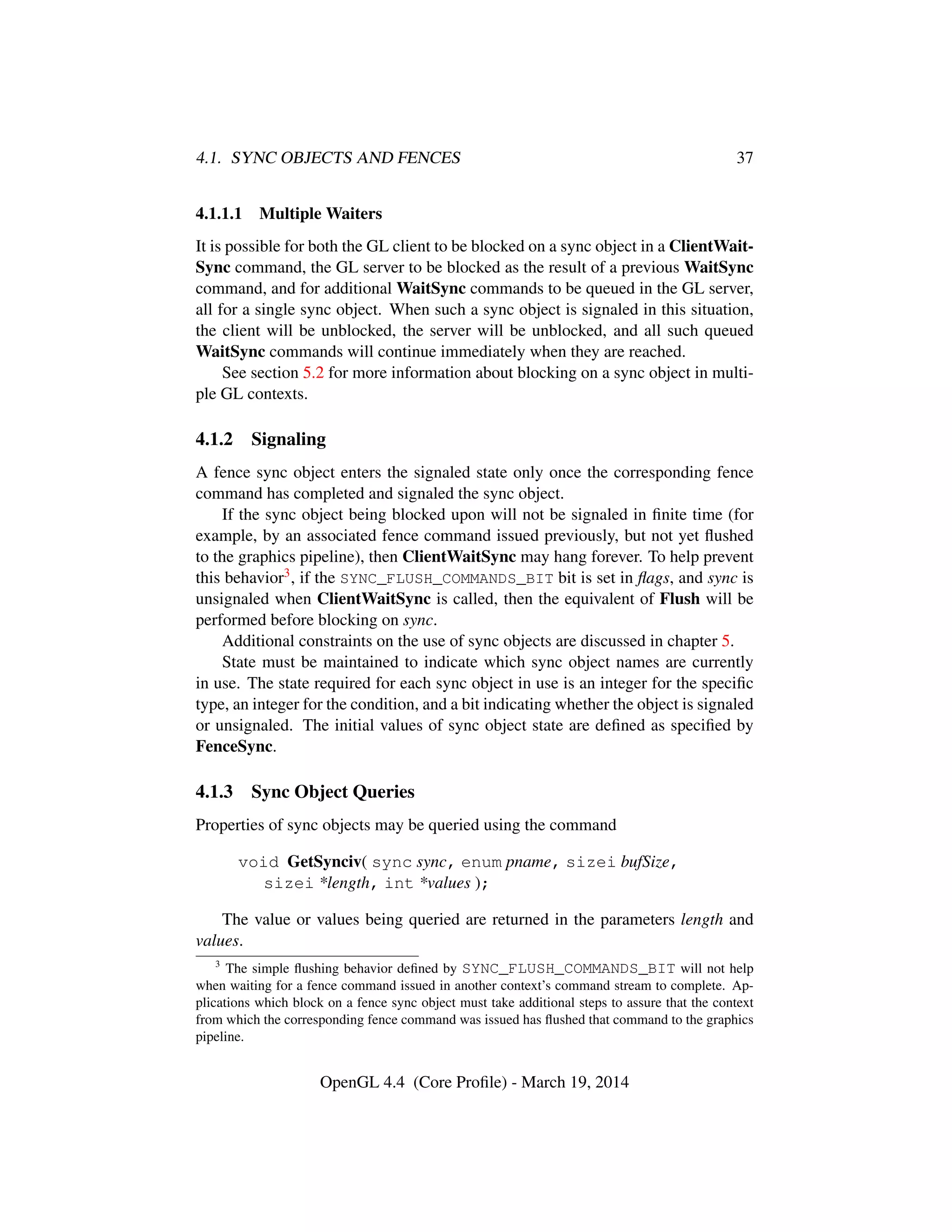 4.1. SYNC OBJECTS AND FENCES 37
4.1.1.1 Multiple Waiters
It is possible for both the GL client to be blocked on a sync object in a ClientWait-
Sync command, the GL server to be blocked as the result of a previous WaitSync
command, and for additional WaitSync commands to be queued in the GL server,
all for a single sync object. When such a sync object is signaled in this situation,
the client will be unblocked, the server will be unblocked, and all such queued
WaitSync commands will continue immediately when they are reached.
See section 5.2 for more information about blocking on a sync object in multi-
ple GL contexts.
4.1.2 Signaling
A fence sync object enters the signaled state only once the corresponding fence
command has completed and signaled the sync object.
If the sync object being blocked upon will not be signaled in ﬁnite time (for
example, by an associated fence command issued previously, but not yet ﬂushed
to the graphics pipeline), then ClientWaitSync may hang forever. To help prevent
this behavior3, if the SYNC_FLUSH_COMMANDS_BIT bit is set in ﬂags, and sync is
unsignaled when ClientWaitSync is called, then the equivalent of Flush will be
performed before blocking on sync.
Additional constraints on the use of sync objects are discussed in chapter 5.
State must be maintained to indicate which sync object names are currently
in use. The state required for each sync object in use is an integer for the speciﬁc
type, an integer for the condition, and a bit indicating whether the object is signaled
or unsignaled. The initial values of sync object state are deﬁned as speciﬁed by
FenceSync.
4.1.3 Sync Object Queries
Properties of sync objects may be queried using the command
void GetSynciv( sync sync, enum pname, sizei bufSize,
sizei *length, int *values );
The value or values being queried are returned in the parameters length and
values.
3
The simple ﬂushing behavior deﬁned by SYNC_FLUSH_COMMANDS_BIT will not help
when waiting for a fence command issued in another context’s command stream to complete. Ap-
plications which block on a fence sync object must take additional steps to assure that the context
from which the corresponding fence command was issued has ﬂushed that command to the graphics
pipeline.
OpenGL 4.4 (Core Proﬁle) - March 19, 2014
 