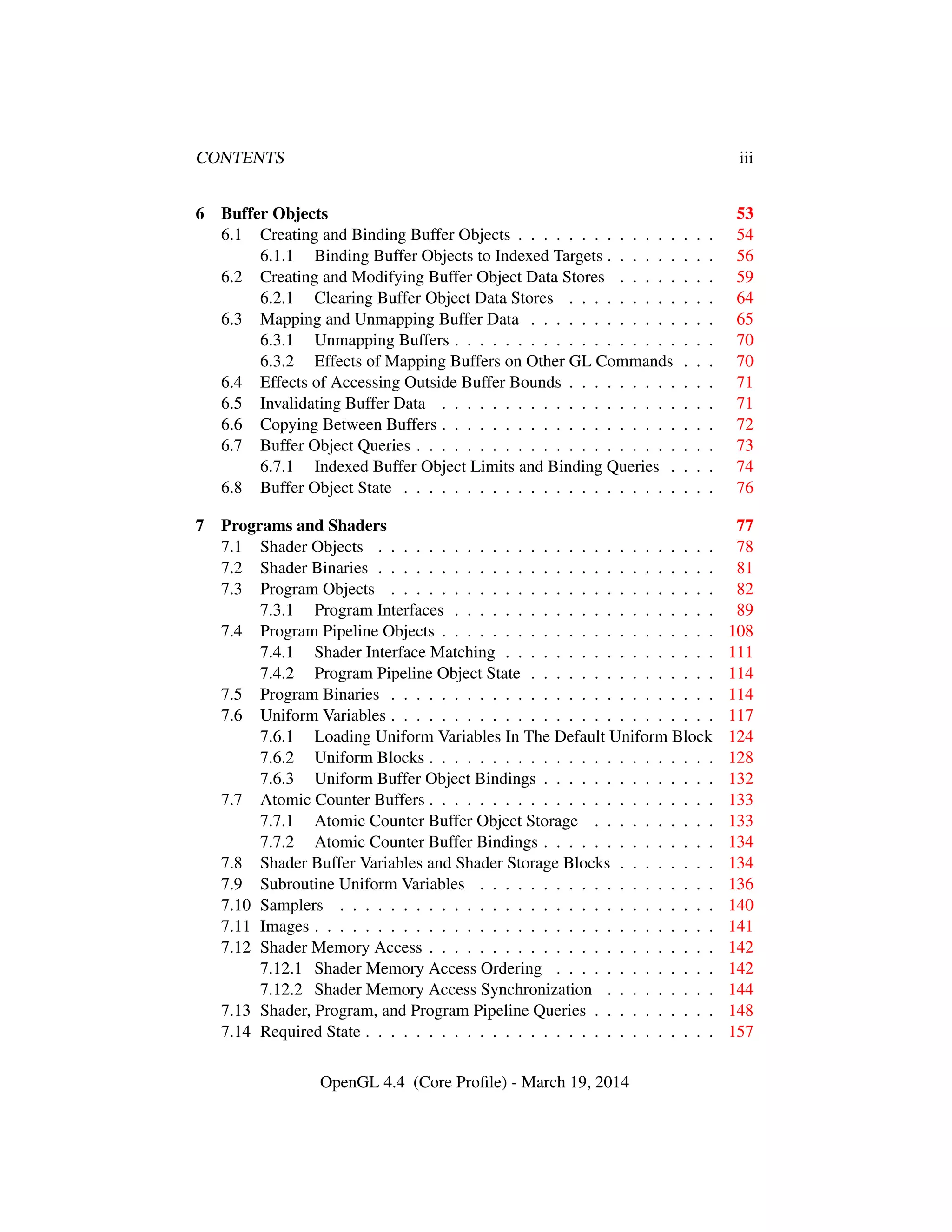 CONTENTS iii
6 Buffer Objects 53
6.1 Creating and Binding Buffer Objects . . . . . . . . . . . . . . . . 54
6.1.1 Binding Buffer Objects to Indexed Targets . . . . . . . . . 56
6.2 Creating and Modifying Buffer Object Data Stores . . . . . . . . 59
6.2.1 Clearing Buffer Object Data Stores . . . . . . . . . . . . 64
6.3 Mapping and Unmapping Buffer Data . . . . . . . . . . . . . . . 65
6.3.1 Unmapping Buffers . . . . . . . . . . . . . . . . . . . . . 70
6.3.2 Effects of Mapping Buffers on Other GL Commands . . . 70
6.4 Effects of Accessing Outside Buffer Bounds . . . . . . . . . . . . 71
6.5 Invalidating Buffer Data . . . . . . . . . . . . . . . . . . . . . . 71
6.6 Copying Between Buffers . . . . . . . . . . . . . . . . . . . . . . 72
6.7 Buffer Object Queries . . . . . . . . . . . . . . . . . . . . . . . . 73
6.7.1 Indexed Buffer Object Limits and Binding Queries . . . . 74
6.8 Buffer Object State . . . . . . . . . . . . . . . . . . . . . . . . . 76
7 Programs and Shaders 77
7.1 Shader Objects . . . . . . . . . . . . . . . . . . . . . . . . . . . 78
7.2 Shader Binaries . . . . . . . . . . . . . . . . . . . . . . . . . . . 81
7.3 Program Objects . . . . . . . . . . . . . . . . . . . . . . . . . . 82
7.3.1 Program Interfaces . . . . . . . . . . . . . . . . . . . . . 89
7.4 Program Pipeline Objects . . . . . . . . . . . . . . . . . . . . . . 108
7.4.1 Shader Interface Matching . . . . . . . . . . . . . . . . . 111
7.4.2 Program Pipeline Object State . . . . . . . . . . . . . . . 114
7.5 Program Binaries . . . . . . . . . . . . . . . . . . . . . . . . . . 114
7.6 Uniform Variables . . . . . . . . . . . . . . . . . . . . . . . . . . 117
7.6.1 Loading Uniform Variables In The Default Uniform Block 124
7.6.2 Uniform Blocks . . . . . . . . . . . . . . . . . . . . . . . 128
7.6.3 Uniform Buffer Object Bindings . . . . . . . . . . . . . . 132
7.7 Atomic Counter Buffers . . . . . . . . . . . . . . . . . . . . . . . 133
7.7.1 Atomic Counter Buffer Object Storage . . . . . . . . . . 133
7.7.2 Atomic Counter Buffer Bindings . . . . . . . . . . . . . . 134
7.8 Shader Buffer Variables and Shader Storage Blocks . . . . . . . . 134
7.9 Subroutine Uniform Variables . . . . . . . . . . . . . . . . . . . 136
7.10 Samplers . . . . . . . . . . . . . . . . . . . . . . . . . . . . . . 140
7.11 Images . . . . . . . . . . . . . . . . . . . . . . . . . . . . . . . . 141
7.12 Shader Memory Access . . . . . . . . . . . . . . . . . . . . . . . 142
7.12.1 Shader Memory Access Ordering . . . . . . . . . . . . . 142
7.12.2 Shader Memory Access Synchronization . . . . . . . . . 144
7.13 Shader, Program, and Program Pipeline Queries . . . . . . . . . . 148
7.14 Required State . . . . . . . . . . . . . . . . . . . . . . . . . . . . 157
OpenGL 4.4 (Core Proﬁle) - March 19, 2014
 